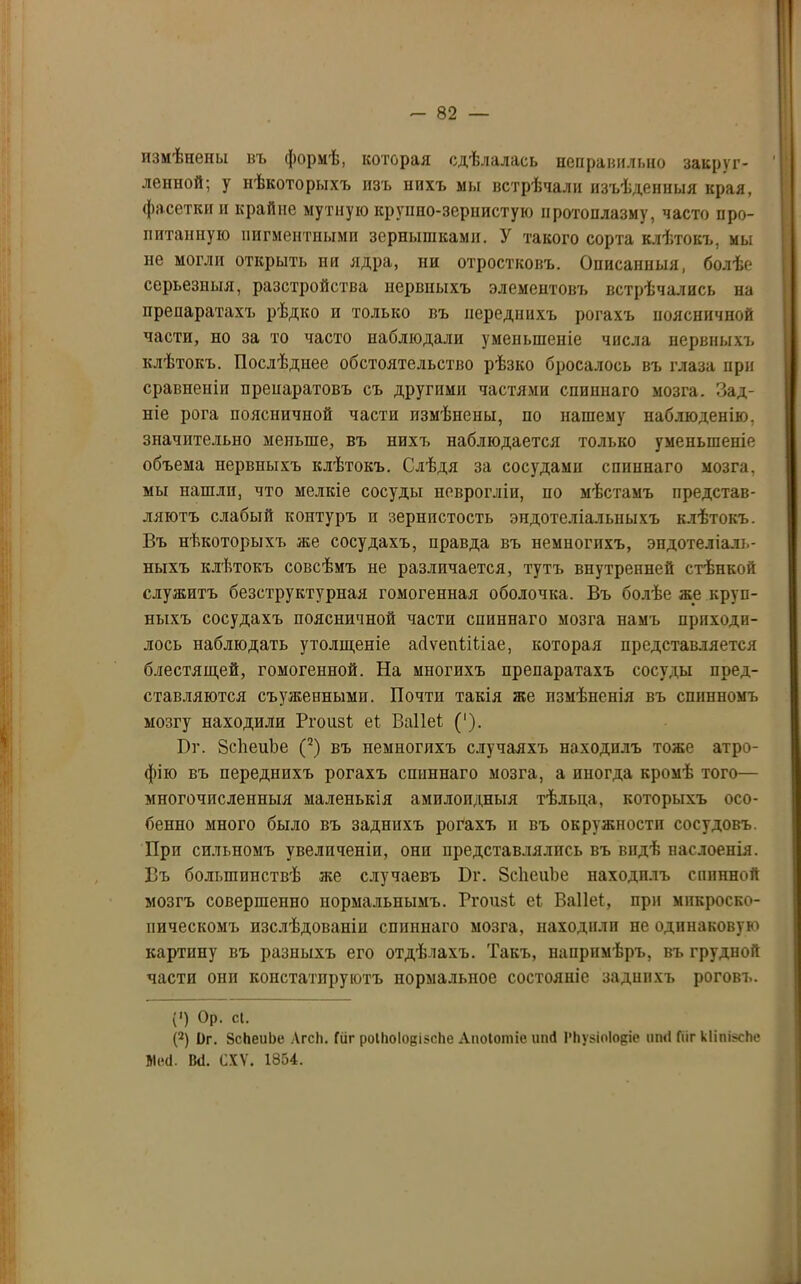 измѣнепы въ формѣ, которая сдѣлалась неправильно закруг- ленной; у нѣкоторыхъ изъ нихъ мы встрѣчали изъѣденныя края, фасетки п крайне мутную крупно-зернистую протоплазму, часто про- питанную пигментными зернышками. У такого сорта клѣтокъ, мы не могли открыть ни ядра, ни отростковъ. Описанныя, болѣе серьезныя, разстройства нервныхъ элементовъ встрѣчались на препаратахъ рѣдко и только въ переднихъ рогахъ поясничной части, но за то часто наблюдали уменьшеніе числа нервныхъ клѣтокъ. Послѣднее обстоятельство рѣзко бросалось въ глаза при сравненіи препаратовъ съ другими частями спиннаго мозга. Зад- ніе рога поясничной части измѣнены, по нашему наблюденію, значительно меньше, въ нихъ наблюдается только уменьшеніе объема нервныхъ клѣтокъ. Слѣдя за сосудами спиннаго мозга, мы нашли, что мелкіе сосуды певрогліи, по мѣстамъ представ- ляютъ слабый контуръ и зернистость эндотеліальныхъ клѣтокъ. Въ нѣкоторыхъ же сосудахъ, правда въ немногихъ, эндотеліаль- ныхъ клѣтокъ совсѣмъ не различается, тутъ внутренней стѣнкой служитъ безструктурная гомогенная оболочка. Въ болѣе же круп- ныхъ сосудахъ поясничной части спиннаго мозга намъ приходи- лось наблюдать утолщеніе айѵепілііае, которая представляется блестящей, гомогенной. На многихъ препаратахъ сосуды пред- ставляются съуженными. Почти такія же измѣненія въ спинномъ мозгу находили Ргоизі еі Ваііеѣ (‘). Вт. ЗсЬеиЬе (2) въ немногихъ случаяхъ находилъ тоже атро- фію въ переднихъ рогахъ спиннаго мозга, а иногда кромѣ того— многочисленныя маленькія амилоидныя тѣльца, которыхъ осо- бенно много было въ заднихъ рогахъ и въ окружности сосудовъ. При сильномъ увеличеніи, они представлялись въ видѣ наслоенія. Въ большинствѣ же случаевъ Бг. ЗсЬеиЪе находилъ сппнной мозгъ совершенно нормальнымъ. РгоизЪ еі Ваііеѣ, при микроско- пическомъ изслѣдованіи спинпаго мозга, находили не одинаковую картину въ разныхъ его отдѣлахъ. Такъ, напримѣръ, въ грудной части они констатируютъ нормальпое состояніе заднихъ роговъ. (‘) Ор. сі. (2) 1)г. ЗсЬеиЬе Агсіі. Гиг роііюіовізсііе Апоіотіе иші І'ЬузіоІоре иті Гііг кІіпі^сЬе Мей. Ікі. СХѴ. 1854.