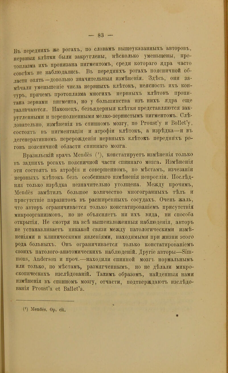 Въ переднихъ же рогахъ, по словамъ вышеуказанныхъ авторовъ, нервныя клѣтки были закруглены, нѣсколько уменьшены, про- топлазма ихъ пронизана пигментомъ, среди котораго ядра часто совсѣмъ не наблюдались. Въ переднихъ рогахъ поясничной об- іастп опять—довольно значительныя измѣненія. Здѣсь, они за- мѣчали уменьшеніе числа нервныхъ клѣтокъ, неясность ихъ кон- туръ, причемъ протоплазма многихъ нервныхъ клѣтокъ пропи- тана зернами пигмента, но у большинства изъ нихъ ядра еще различаются. Наконецъ, безъядерныя клѣтки представляются зак- ругленными и переполненными мелко-зернистымъ пигментомъ. Слѣ- довательно, измѣненія въ спинномъ мозгу, по РгоизСу и Воііеі’у, состоятъ въ пигментаціи и атрофіи клѣтокъ, а изрѣдка и въ дегенеративномъ перерожденіи нервныхъ клѣтокъ переднихъ ро- говъ пояснпчной области спиннаго мозга. Бразильскій врачъ Мепсіёз ('), констатпруетъ измѣненія только въ заднихъ рогахъ поясничной части спиннаго мозга. Измѣненія этп состоятъ въ атрофіи п совершенномъ, по мѣстамъ, пзчезаніп нервныхъ клѣтокъ безъ особеннаго измѣненія неврогліи. Послѣд- няя только изрѣдка незначительно утолщена. Между прочимъ, Мепсіёз замѣтилъ большое количество многогранныхъ тѣлъ и присутствіе паразитовъ въ расширенныхъ сосудахъ. Очень жаль, что авторъ ограничивается только констатированіемъ присутствія микроорганизмовъ, но не объясняетъ нп пхъ вида, нп способа открытія. Не смотря на всѣ вышеизложенныя наблюденія, авторъ не устанавливаетъ никакой связи между патологическими измѣ- неніями и клиническими явленіями, находимыми при жизни этого рода больныхъ. Онъ ограничивается только констатированіемъ своихъ патолого-анатомическихъ наблюденій. Другіе авторы—8іш- 1Н0П8, Апсіегзоп и проч.—находили спинной мозгъ нормальнымъ или только, по мѣстамъ, размягченнымъ, но не дѣлали микро- скопическихъ изслѣдованій. Такимъ образомъ, найденныя нами измѣненія въ спинномъ мозгу, отчасти, подтверждаютъ изслѣдо- ванія Ргоіізі’а еі Ваііеі’а. (‘) Мепсіёз. Ор. сіі.