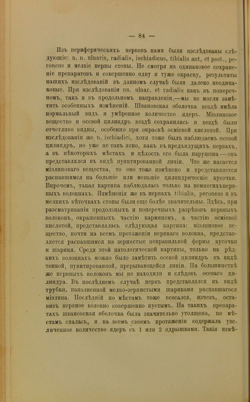 Изъ периферическихъ нервовъ нами были изслѣдованы слѣ- дующіе: п. п. піпагіз, гасііаіів, івсЬіасІісиз, ІіЬіаІів апі, еірові., ре- гопеиз и мелкіе первы стопы. Не смотря па одинаковое сохране- ніе препаратовъ и совершенпо одпу и туже окраску, результаты нашихъ изслѣдованій въ данномъ случаѣ были далеко неодина- ковые. При изслѣдованіи нп. иіпаг. еЬ гасііаіів какъ въ попереч- номъ, такъ и въ продольномъ направленіи,—мы не могли замѣ- тить особеппыхъ измѣненій. Швановская оболочка вездѣ имѣла нормальный видъ и умѣренное количество ядеръ. Міэлиповое вещество п осевой цилиндръ вездѣ сохранились и вездѣ были отчетливо видны, особенно ири окраскѣ осміевой кислотой. При изслѣдованіи же и. івсітіасіісі, хотя тоже былъ наблюдаемъ осевой цилиндръ, но уже не такъ ясно, какъ въ предъидущпхъ нервахъ, а въ нѣкоторыхъ мѣстахъ и цѣлость его была нарушена — онъ представлялся въ видѣ пунктированной линіи. Что же касается мізлиноваго вещества, то оно тоже измѣнено и представляется распавшимся на большіе или меньшіе цилиндрическіе кусочки. Впрочемъ, такая картина наблюдалась только на немногпхънерв- ныхъ волокнахъ. Измѣненія же въ нервахъ ѣіЬіаІіз, регопеиз и въ мелкихъ вѣточкахъ стопы были еще болѣе значительны. Здѣсь, при разсматриваніи продольныхъ и поперечныхъ разрѣзовъ нервныхъ волоконъ, окрашенныхъ частію кармпномъ, а частію осміевой кислотой, представлялась слѣдующая картина: міэлнновое ве- щество, почти на всемъ протяженіи нервнаго волокна, представ- ляется распавшимся на зернистые неправильной формы кусочки и шарики. Среди этой патологической картппы, только на рѣд- кихъ волокнахъ можно было замѣтить осевой цилиндръ въ видѣ тонкой, пунктированной, прерывающейся лппіп. На большинствѣ же нервныхъ волоконъ мы не находили и слѣдовъ осеваго ци- линдра. Въ послѣднемъ случаѣ нервъ представлялся въ видѣ трубки, наполненной мелко-зернистыми шарпкамн распавшагося міэлина. Послѣдній по мѣстамъ тоже всосался, изчезъ, оста- вивъ нервное волокно совершенно пустымъ. На такихъ препара- тахъ швановская оболочка была значительно утолщена, по мѣ- стамъ спалась, и на всемъ своемъ протяженіи содержала уве-