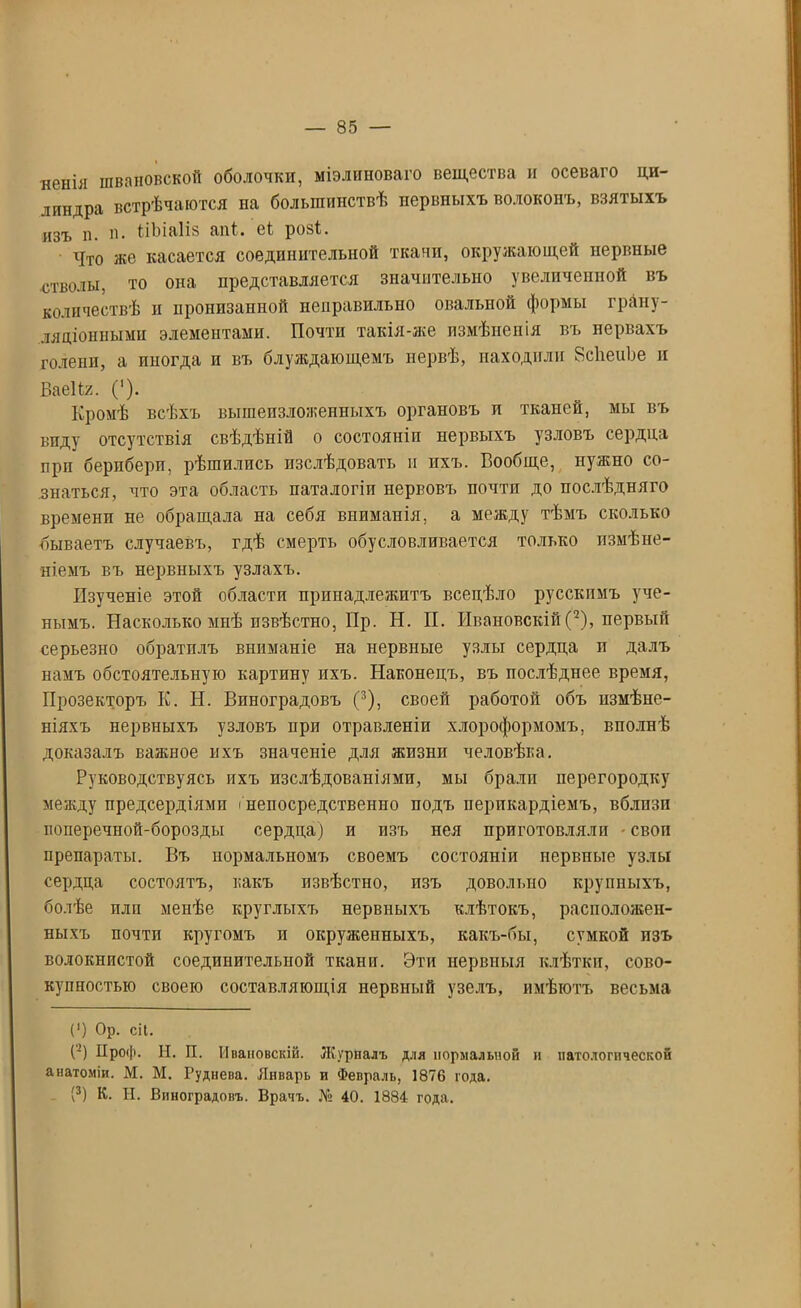 ненія ивановской оболочки, міэлиноваго вещества и осеваго ци- линдра встрѣчаются на большинствѣ нервныхъ волоконъ, взятыхъ изъ п. в. ііЬіаІіз апі* еі розі. Что же касается соединительной ткани, окружающей нервные стволы, то она представляется значительно увеличенной въ количествѣ н нропизанной неправильно овальной формы грану- ляціонными элементами. Почти такія-же измѣненія въ нервахъ голени, а иногда п въ блуждающемъ нервѣ, находили ЙсІіеиЬе н БаеНх. (')• Кромѣ всѣхъ вышеизложенныхъ органовъ п тканей, мы въ виду отсутствія свѣдѣній о состояніи нервыхъ узловъ сердца при берпберп, рѣшились изслѣдовать и ихъ. Вообще, нужно со- знаться, что эта область паталогіп нервовъ почти до послѣдняго времени не обращала на себя вниманія, а между тѣмъ сколько бываетъ случаевъ, гдѣ смерть обусловливается только измѣне- ніемъ въ нервныхъ узлахъ. Изученіе этой области принадлежитъ всецѣло русскимъ уче- нымъ. Насколько мнѣ извѣстно, Пр. Н. II. Ивановскій (2), первый серьезно обратилъ вниманіе на нервные узлы сердца п далъ намъ обстоятельную картину ихъ. Наконецъ, въ послѣднее время, Прозекторъ К. Н. Виноградовъ (3), своей работой объ измѣне- ніяхъ нервныхъ узловъ прп отравленіи хлороформомъ, вполнѣ доказалъ важное ихъ значеніе для жпзнп человѣка. Руководствуясь ихъ изслѣдованіями, мы брали перегородку между предсердіями інепосредственно подъ перикардіемъ, вблизи поперечной-борозды сердца) и изъ нея приготовляли - своп препараты. Въ нормальномъ своемъ состояніи нервные узлы сердца состоятъ, какъ извѣстно, изъ довольно крупныхъ, болѣе пли менѣе круглыхъ нервныхъ клѣтокъ, расположен- ныхъ почти кругомъ и окруженныхъ, какъ-бы, сумкой изъ волокнистой соединительной ткани. Эти нервныя клѣтки, сово- купностью своею составляющія нервный узелъ, имѣютъ весьма С) Ор. сіі. (’) Нроф. Н. П. Ивановскій. Журналъ для нормальной и патологической анатоміи. М. М. Руднева. Январь и Февраль, 1876 года. (3) К. Н. Виноградовъ. Врачъ. № 40. 1884 года.