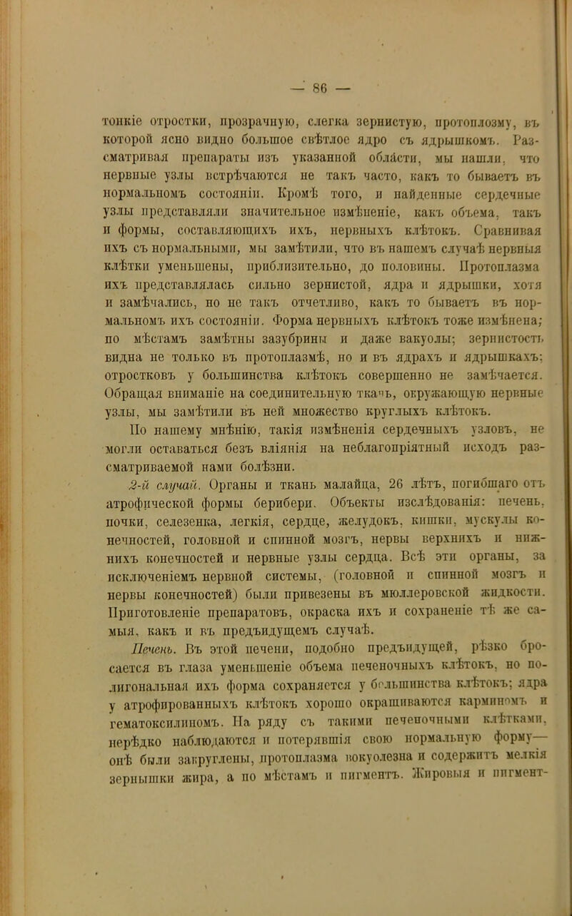 тонкіе отростки, прозрачную, слегка зернистую, протоплозму, въ которой ясно видно большое свѣтлое ядро съ ядрышкомъ. Раз- сматривая препараты изъ указанной области, мы нашли, что нервные узлы встрѣчаются не такъ часто, какъ то бываетъ въ нормальномъ состояніи. Кромѣ того, и найденные сердечные узлы представляли значительное измѣненіе, какъ объема, такъ и формы, составляющихъ ихъ, нервныхъ клѣтокъ. Сравнивая пхъ съ нормальными, мы замѣтили, что въ нашемъ случаѣ нервныя клѣтки уменьшены, приблизительно, до половины. Протоплазма пхъ представлялась сильно зернистой, ядра и ядрышки, хотя и замѣчались, по не такъ отчетливо, какъ то бываетъ въ нор- мальномъ ихъ состояніи. Форма нервныхъ клѣтокъ тоже измѣнена; по мѣстамъ замѣтны зазубрины и даже вакуолы; зерпистость впдна не только въ протоплазмѣ, но и въ ядрахъ и ядрышкахъ: отростковъ у большинства клѣтокъ совершенно не замѣчается. Обращая вниманіе на соединительную ткачь, окружающую нервные узлы, мы замѣтили въ ней множество круглыхъ клѣтокъ. Но нашему мнѣнію, такія измѣненія сердечныхъ узловъ, не могли оставаться безъ вліянія на неблагопріятный исходъ раз- сматриваемой нами болѣзни. 2-й случай. Органы и ткань малайца, 26 лѣтъ, погибшаго отъ атрофической формы бериберп. Объекты изслѣдованія: печень, почки, селезенка, легкія, сердце, желудокъ, кишки, мускулы ко- нечностей, головной и спинной мозгъ, нервы верхнихъ и ниж- нихъ конечностей и нервные узлы сердца. Всѣ эти органы, за исключеніемъ нервной системы, (головной и спинной мозгъ и нервы конечностей) были привезены въ мюллеровской жидкости. Приготовленіе препаратовъ, окраска пхъ и сохраненіе тѣ же са- мыя, какъ и въ нрсдъидущемъ случаѣ. Печень. Въ этой печени, подобно предъндущей, рѣзко бро- сается въ глаза уменьшеніе объема печеночныхъ клѣтокъ, но по- лигональная ихъ форма сохраняется у большинства клѣтокъ; ядра у атрофированныхъ клѣтокъ хорошо окрашиваются карминомъ и гематоксилиномъ. На ряду съ такими печеночными клѣтками, нерѣдко наблюдаются и потерявшія свою нормальную форму онѣ были закруглены, протоплазма вокуолезна и содержитъ мелкія зернышки жира, а по мѣстамъ и пигментъ. Жировыя и пигмент-