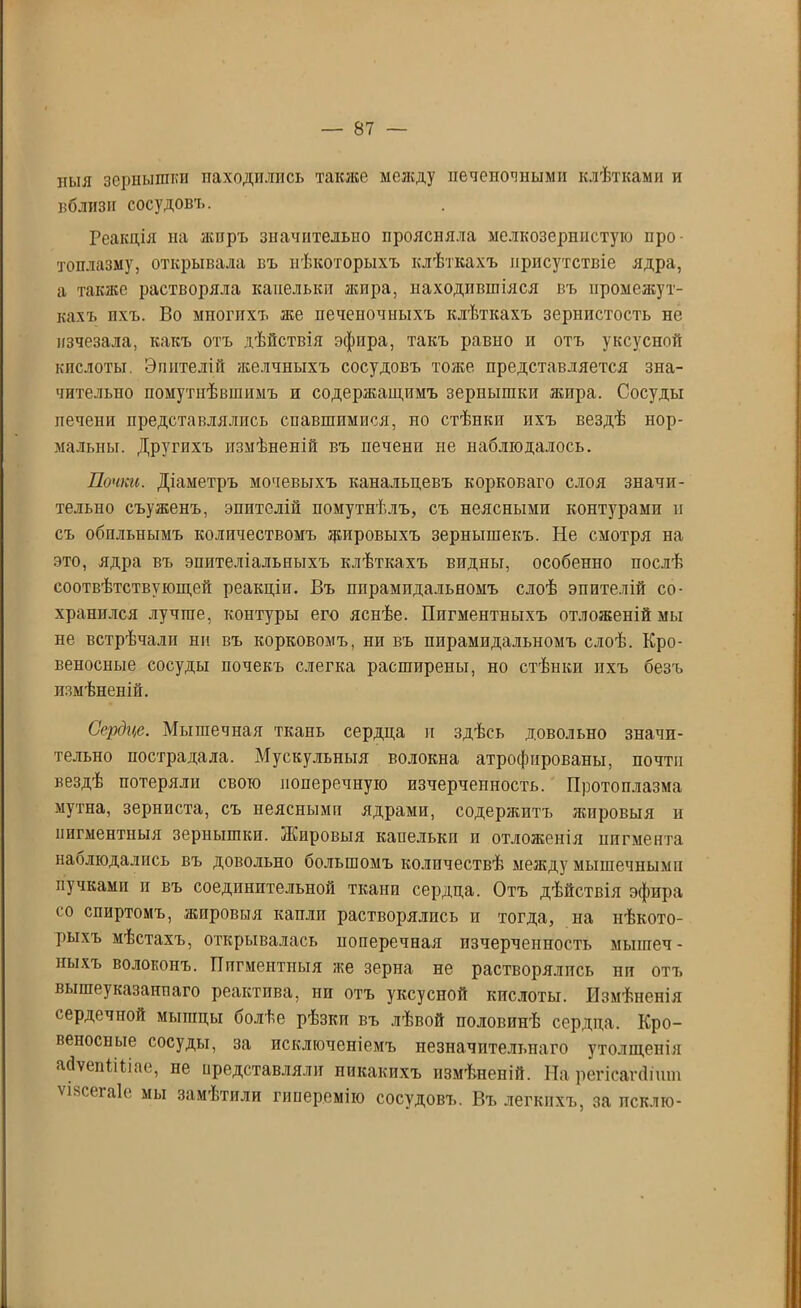 ныя зернышки находились также между печеночными клѣтками и вблизи сосудовъ. Реакція на жиръ значительно проясняла мелкозернистую про- топлазму, открывала въ нѣкоторыхъ клѣткахъ присутствіе ядра, а также растворяла капельки лепра, находившіяся въ промежут- кахъ ихъ. Во многихъ лее печеночныхъ клѣткахъ зернистость не изчезала, какъ отъ дѣйствія эфира, такъ равно и отъ уксусной кислоты. Эпителій яеелчныхъ сосудовъ тоже представляется зна- чительно помутнѣвшимъ и содержащимъ зернышки лепра. Сосуды печени представлялись спавшимися, но стѣнки ихъ вездѣ нор- мальны. Другихъ измѣненій въ печени не наблюдалось. Почки. Діаметръ мочевыхъ канальцевъ корковаго слоя значи- тельно съуженъ, эпителій помутнѣлъ, съ неясными контурами п съ обильнымъ количествомъ Кировыхъ зернышекъ. Не смотря на это, ядра въ эпителіальныхъ клѣткахъ впдны, особенно послѣ соотвѣтствующей реакціи. Въ ппрампдальномъ слоѣ эпителій со- хранился лучше, контуры его яснѣе. Пигментныхъ отложеній мы не встрѣчали ни въ корковомъ, ни въ пирамидальномъ слоѣ. Кро- веносные сосуды ночекъ слегка расширены, но стѣнки ихъ безъ измѣненій. Сердце. Мышечная ткань сердца и здѣсь довольно значи- тельно пострадала. Мускульныя волокна атрофированы, почти вездѣ потеряли свою поперечную изчерченность. Протоплазма мутна, зерниста, съ неясными ядрами, содерлштъ жировыя и пигментныя зернышки. Жировыя капельки и отложенія пигмента наблюдались въ довольно большомъ количествѣ между мышечными пучками и въ соединительной ткани сердца. Отъ дѣйствія эфира со спиртомъ, жировыя капли растворялись и тогда, на нѣкото- рыхъ мѣстахъ, открывалась поперечная пзчерченность мышеч- ныхъ волоконъ. Пигментныя же зерна не растворялись пи отъ вышеуказаннаго реактива, ни отъ уксусной кислоты. Измѣненія сердечной мышцы болѣе рѣзки въ лѣвой половинѣ сердца. Кро- вепоспые сосуды, за исключеніемъ незначительнаго утолщенія айѵепШіае, не представляли никакихъ измѣненій. На регісапіішп ѵіясегаіе мы замѣтили гиперемію сосудовъ. Въ легкихъ, за псклю-