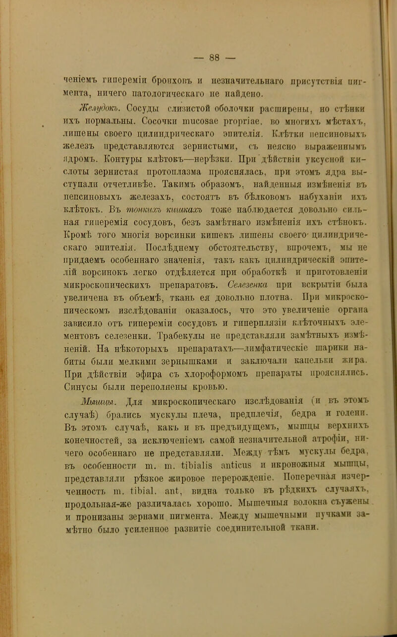 чешемъ гипереміи бронховъ и незначительнаго присутствія пиг- мента, ничего патологическаго не найдено. Желудокъ. Сосуды слизистой оболочки расширены, но стѣнки ихъ нормальны. Сосочки тисозае ргоргіае. во многихъ мѣстахъ, лишены своего цилиндрическаго эпителія. Клѣтки пепсиновыхъ железъ представляются зернистыми, съ неясно выраженнымъ ядромъ. Контуры клѣтокъ—нерѣзки. При дѣйствіи уксусной ки- слоты зернистая протоплазма прояснялась, при этомъ ядра вы- ступали отчетливѣе. Такимъ образомъ, найденныя измѣненія въ пепсиповыхъ железахъ, состоятъ въ бѣлковомъ набуханіи ихъ клѣтокъ. Бъ тонкихъ кишкахъ тоже наблюдается довольно силь- ная гиперемія сосудовъ, безъ замѣтнаго измѣненія ихъ стѣнокъ. Кромѣ того многія ворсинки кише къ лишены своего- цилиндриче- скаго эпителія. Послѣднему обстоятельству, впрочемъ, мы не придаемъ особеннаго значенія, такъ какъ цилиндрическій эпите- ліи ворсинокъ легко отдѣляется при обработкѣ и приготовленіи микроскопическихъ препаратовъ. Селезенка при вскрытіи была увеличена въ объемѣ, ткань ея довольно плотна. При микроско- пическомъ изслѣдованіи оказалось, что это увеличеніе органа зависило отъ гипереміи сосудовъ и гпперплязіи клѣточныхъ эле- ментовъ селезенки. Трабекулы не представляли замѣтныхъ измѣ- неній. На нѣкоторыхъ препаратахъ—лимфатическіе шарики на- биты были мелкими зернышками и заключали капельки жира. При дѣйствіи эфира съ хлороформомъ препараты прояснялись. Синусы были переполнены кровью. Мышцы. Для микроскопическаго изслѣдованія (и въ этомъ случаѣ) брались мускулы плеча, предплечія, бедра и голени. Въ этомъ случаѣ, какъ и въ предъидущемъ, мышцы верхнихъ конечностей, за исключеніемъ самой незначительной атрофіи, ни- чего особеннаго не представляли. Между тѣмъ мускулы бедра, въ особенности т. т. ѣіЪіаІіз апіісиз и икроножныя мышцы, представляли рѣзкое жировое перерожденіе. Поперечная изчер- ченность т. ііЪіаІ. ані, видна только въ рѣдкихъ случаяхъ, цродольная-же различалась хорошо. Мышечныя волокна съужены и пронизаны зернами пигмента. Между мышечными пучками за- мѣтпо было усиленное развитіе соединительной ткани.
