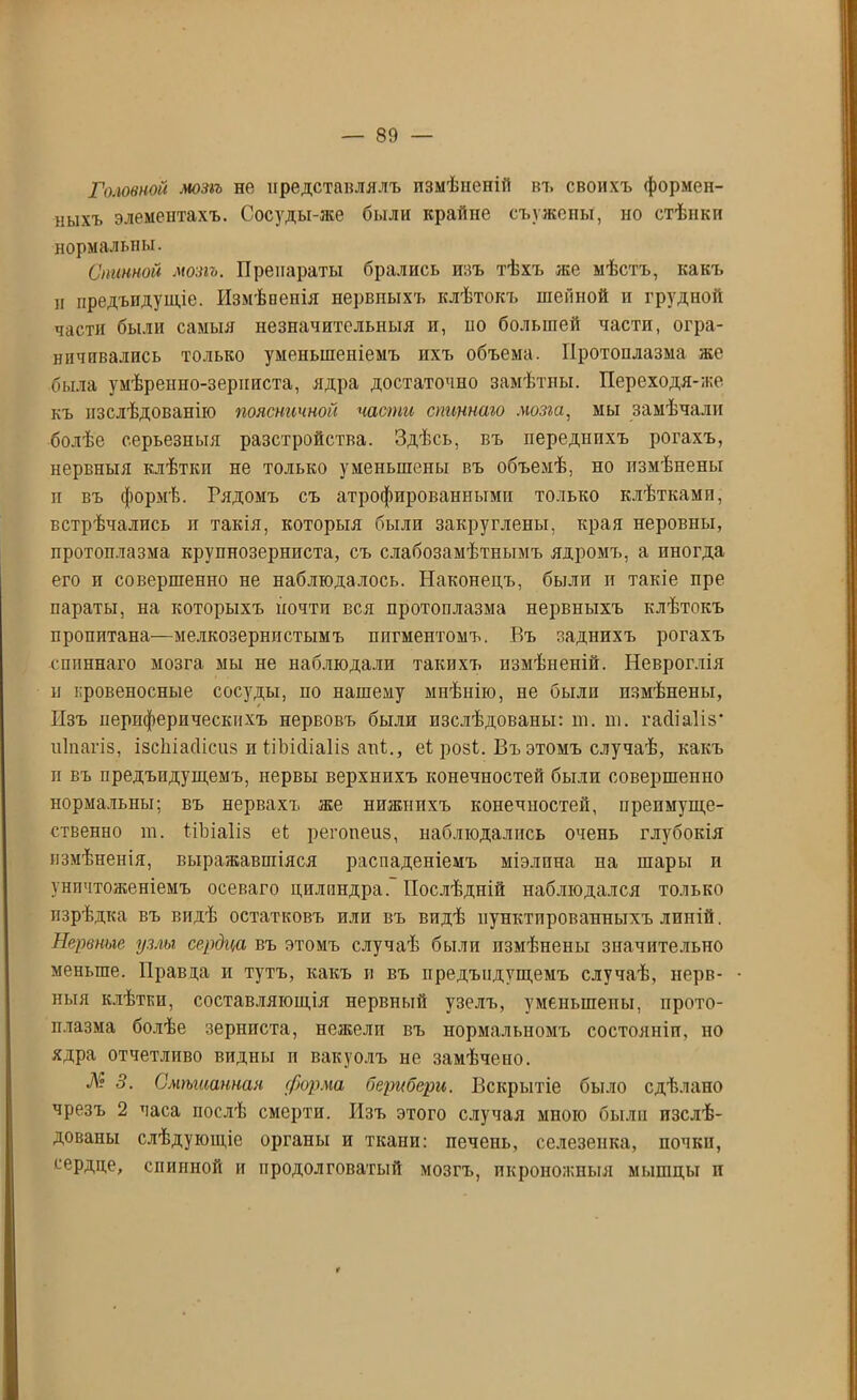 Головной мот не представлялъ измѣненій въ своихъ формен- ныхъ элементахъ. Сосуды-же были крайне съ ужены, но стѣнки нормальны. Спинной мозгъ. Препараты брались изъ тѣхъ же мѣстъ, какъ и предъидущіе. Измѣненія нервныхъ клѣтокъ шейной и грудной части были самыя незначительныя и, по большей части, огра- ничивались только уменьшеніемъ ихъ объема. Протоплазма же была умѣренно-зерниста, ядра достаточно замѣтны. Переходя-же къ изслѣдованію поясничной части спицнаго мозга, мы замѣчали болѣе серьезныя разстройства. Здѣсь, въ переднихъ рогахъ, нервныя клѣткп не только уменьшены въ объемѣ, но измѣнены и въ формѣ. Гядомъ съ атрофированными только клѣтками, встрѣчались и такія, которыя были закруглены, края неровны, протоплазма крупнозерниста, съ слабозамѣтнымъ ядромъ, а иногда его и совершенно не наблюдалось. Наконецъ, были п такіе пре параты, на которыхъ почти вся протоплазма нервныхъ клѣтокъ пропитана—мелкозернистымъ пигментомъ. Бъ заднихъ рогахъ спиннаго мозга мы не наблюдали такихъ измѣненій. Невроглія н провеносные сосуды, по нашему мнѣнію, не были измѣнены, Изъ периферическихъ нервовъ были изслѣдованы: т. т. гасііаііз* иіпагіз, ізсѣіасіісиз п ѣіЬіНіаІіз апі., еі розі. Въ этомъ случаѣ, какъ п въ предъпдущемъ, нервы верхнихъ конечностей были совершенно нормальны; въ нервахъ же нижнихъ конечностей, преимуще- ственно т. ііЪіаІіз еі регопеиз, наблюдалпсь очень глубокія измѣненія, выражавшіяся распаденіемъ міэлпна па шары п уничтоженіемъ осеваго цилиндра. Послѣдній наблюдался только изрѣдка въ видѣ остатковъ или въ видѣ пунктированныхъ линій. Нервные узлы сердца въ этомъ случаѣ были измѣнены значительно меньше. Правда и тутъ, какъ и въ предъпдущемъ случаѣ, нерв- ныя клѣткп, составляющія нервный узелъ, уменьшены, прото- плазма болѣе зерниста, нежели въ нормальномъ состояніи, но ядра отчетливо видны и вакуолъ не замѣчено. № 3. Смтианная форма берибери. Вскрытіе было сдѣлано чрезъ 2 часа послѣ смерти. Изъ этого случая мною были изслѣ- дованы слѣдующіе органы и ткани: печень, селезенка, почки, сердце, спинной и продолговатый мозгъ, икроножныя мышцы и