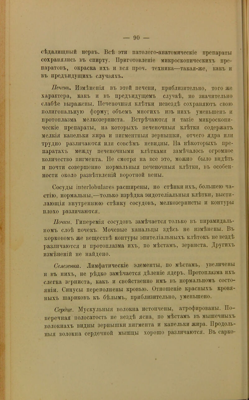 сѣдалищный первъ. Всѣ яти патолого-анатомическіе препараты сохранялись въ спирту. Приготовленіе микроскопическихъ пре- паратовъ, окраска ихъ и вся нроч. техника—такая-же, какъ и въ иредъидущихъ случаяхъ. Печень. Измѣненія въ этой печени, приблизительно, того же характера, какъ и въ предъидущемъ случаѣ, но значительно слабѣе выражены. Печеночныя клѣтки невездѣ сохраняютъ свою полигональную форму; объемъ многихъ изъ нихъ уменьшенъ и протоплазма мелкозерниста. Встрѣчаются и такіе микроскопи- ческіе препараты, на которыхъ печеночныя клѣтки содержатъ мелкія капельки жира и пигментныя зернышки, отчего ядра или трудно различаются или совсѣмъ невидны. На нѣкоторыхъ пре- паратахъ между печеночными клѣтками замѣчалось огромное количество пигмента. Не смотря на все это, можно было видѣть п почти совершенно нормальныя печеночныя клѣткп, въ особен- ности около развѣтвленій воротной вены. Сосуды іпіегІоЬиІагез расширены, но стѣнкп пхъ, большею ча- стію, нормальны,—только изрѣдка эндотеліальныя клѣткп, высти- лающія внутреннюю стѣнку сосудовъ, мелкозернисты и контуры плохо различаются. Почки. Гиперемія сосудовъ замѣчается только въ пирамидаль- номъ слоѣ почекъ. Мочевые канальцы здѣсь не измѣнены. Въ корковомъ же веществѣ контуры эпителіальныхъ клѣтокъ не вездѣ различаются и протоплазма пхъ, по мѣстамъ, зернпста. Другихъ измѣненій не найдено. Селезенка. Лимфатическіе элементы, по мѣстамъ, увеличены и въ нихъ, не рѣдко замѣчается дѣленіе ядеръ. Протоплазма ихъ слегка зерниста, какъ и свойственно имъ въ нормальномъ состо- яніи. Синусы переполнены кровью. Отношеніе красныхъ кровя- ныхъ шариковъ къ бѣлымъ, приблизительно, уменьшено. Сердце. Мускульныя волокна истончены, атрофированы. По- перечная волосатость не вездѣ ясна, по мѣстамъ въ мышечныхъ волокнахъ видны зернышки пигмента и капельки жира. Продоль- ныя волокна сердечной мышцы хорошо различаются. Въ сарко-