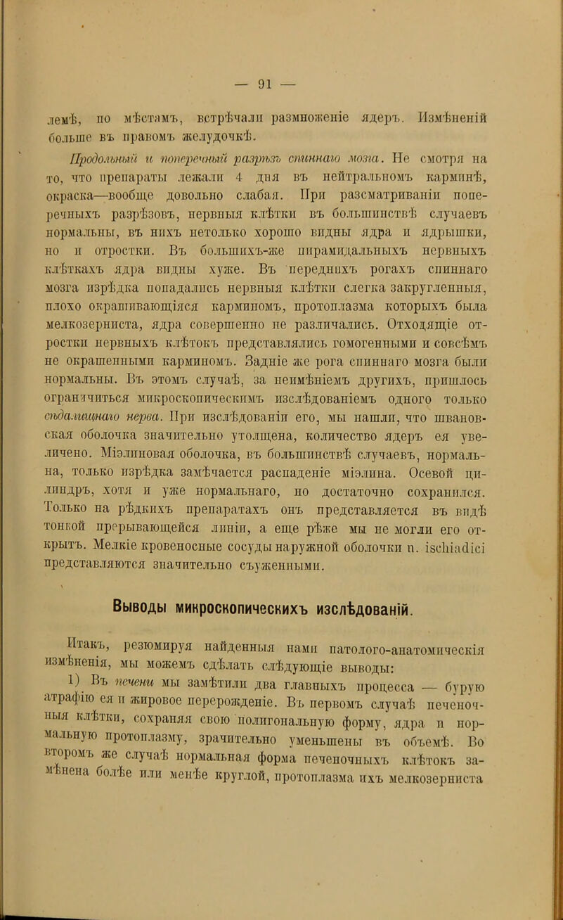 лемѣ, по мѣстамъ, встрѣчали размноженіе ядеръ. Измѣненій больше въ правомъ желудочкѣ. Продольный и поперечный разрѣзъ спиннаго мозга. Не смотря на то, что препараты лежали 4 дня въ нейтральномъ карминѣ, окраска—вообще довольно слабая. При разсматриваніи попе- речныхъ разрѣзовъ, нервпыя клѣтки въ большинствѣ случаевъ нормальны, въ нихъ нетолысо хорошо видны ядра и ядрышки, но и отростки. Въ большихъ-же пирамидальныхъ нервныхъ клѣткахъ ядра видны хуже. Въ переднихъ рогахъ спиннаго мозга изрѣдка попадались нервныя клѣтки слегка закругленныя, плохо окрашивающіяся карминомъ, протоплазма которыхъ была мелкозерниста, ядра совершенно пе различались. Отходящіе от- росткп нервныхъ клѣтокъ представлялись гомогенными и совсѣмъ не окрашенными карминомъ. Задніе же рога спиннаго мозга были нормальны. Въ этомъ случаѣ, за неимѣніемъ другихъ, пришлось ограничиться микроскопическимъ изслѣдованіемъ одного только сѣдалищнаго нерва. При изслѣдованіи его, мы нашлп, что шванов- ская оболочка значительно утолщена, количество ядеръ ея уве- личено. Міэлиновая оболочка, въ большинствѣ случаевъ, нормаль- на, только изрѣдка замѣчается распаденіе міэлина. Осевой ци- линдръ, хотя и уже нормальнаго, но достаточно сохранился. Только на рѣдкихъ препаратахъ онъ представляется въ впдѣ тонной прерывающейся линіи, а еще рѣже мы не могли его от- крытъ. Мелкіе кровеносные сосуды наружной оболочки п. ізсіиасіісі представляются значительно съуженными. Выводы микроскопическихъ изслѣдованій. Итакъ, резюмируя найденныя нами патолого-анатомическія измѣненія, мы можемъ сдѣлать слѣдующіе выводы: 1) Въ печени мы замѣтили два главныхъ процесса — бурую аграфію ея и жировое перерожденіе. Въ первомъ случаѣ печеноч- ныя клЬікп, сохраняя свою полигональную форму, ядра и нор- мальную протоплазму, зрачптельно уменьшены въ объемѣ. Во второмъ же случаѣ нормальная форма печеночныхъ клѣтокъ за- м пена болЬе или менѣе круглой, протоплазма ихъ мелкозерниста