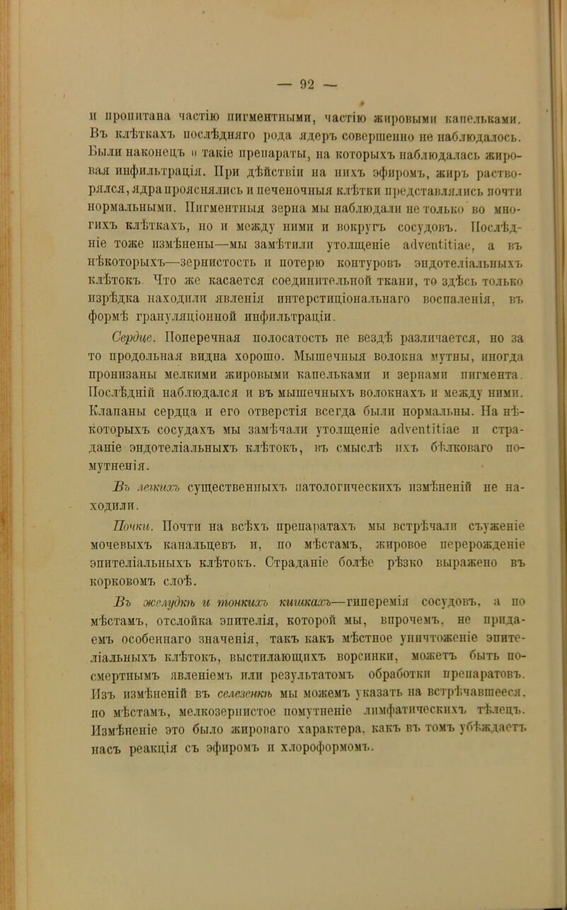 и пропитана частію пигментными, частію жировыми капельками. Въ клѣткахъ послѣдняго рода ядеръ совершенно не наблюдалось. Выли наконецъ и такіе препараты, на которыхъ наблюдалась жиро- вая инфильтрація. При дѣйствіи на нихъ эфиромъ, жиръ раство- рялся, ядра прояснялись и печеночныя клѣтки представлялись почти нормальными. Пигментныя зерна мы наблюдали не только во мно- гихъ клѣткахъ, но и между ними и вокругъ сосудовъ. Послѣд- ніе тоже измѣнены—мы замѣтили утолщеніе аЛѵеиІіІіае, а въ нѣкоторыхъ—зернистость и потерю контуровъ эндотеліальныхъ клѣтокъ Что лее касается соединительной ткани, то здѣсь только изрѣдка находили явленія интерстиціональнаго воспаленія, въ формѣ грануляціонной инфильтраціи. Сердце. Поперечная полосатость не вездѣ различается, по за то продольная видна хорошо. Мышечныя волокна мутны, иногда пронпзаны мелкими жировыми капельками п зернами пигмента. Послѣдній наблюдался и въ мышечныхъ волокнахъ и между ними. Клапаны сердца и его отверстія всегда были нормальны. На нѣ- которыхъ сосудахъ мы замѣчали утолщеніе асіѵепііііае п стра- даніе эндотеліальныхъ клѣтокъ, въ смыслѣ ихъ бѣлковаго по- мутненія. Въ легкихъ существенныхъ иатологпчеекпхъ измѣненій не на- ходили. Почки. Почти на всѣхъ препаратахъ мы встрѣчали съуженіе мочевыхъ канальцевъ и, по мѣстамъ, жировое перерожденіе эпителіальныхъ клѣтокъ. Страданіе болѣе рѣзко выражено въ корковомъ слоѣ. Въ желудкѣ и тонкихъ кишкахъ—гиперемія сосудовъ, а по мѣстамъ, отслойка эпителія, которой мы, впрочемъ, не прида- емъ особеннаго значенія, такъ какъ мѣстпое уничтоженіе эпите- ліальныхъ клѣтокъ, выстилающихъ ворсинки, можетъ быть по- смертнымъ явленіемъ или результатомъ обработки препаратовъ. Изъ измѣненій въ селезенкѣ мы можемъ указать на встрѣчавшееся, по мѣстамъ, мелкозернистое помутненіе лимфатическихъ тѣлецъ. Измѣненіе это было жироваго характера, какъ въ томъ убѣждаетъ насъ реакція съ эфиромъ и хлороформомъ.