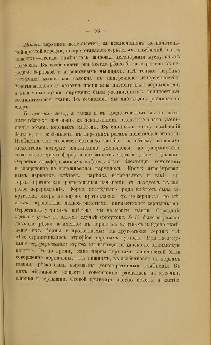 Мышцы верхнихъ конечностей, за исключеніемъ незначитель- ной простой атрофіи, не представляли серьезныхъ измѣненій, но въ нижнихъ—всегда замѣчалась жировая дегенерація мускульныхъ волоконъ. Въ особенности она всегда рѣзко была выражена въ пе- редней берцовой и икроножныхъ мышцахъ, гдѣ только изрѣдка встрѣчали мышечныя волокпа съ поперечною изчерченностію. Многія мышечныя волокна пропитаны пигментными зернышками, а мышечные пучки окружены были увеличеннымъ количествомъ соединительной ткани. Въ сорколемѣ мы наблюдали размноженіе ядеръ. Въ головномъ мозгу, а также и въ продолговатомъ мы не нахо- дили рѣзкихъ измѣненій за исключеніемъ незначительнаго умень- шенія объема нервныхъ клѣтокъ. Въ спинномъ мозгу измѣненій больше, въ особенности въ переднихъ рогахъ поясничной области. Измѣненія эти относятся большею частію къ объему нервныхъ элементовъ, которые значительно уменьшены, но удерживаютъ свою характерную форму п сохраняютъ ядра п даже ядрышки. Отростки атрафпрованныхъ клѣтокъ были блестящи, гомогенны п совершенно не окрашивалпсь карминомъ. Кромѣ атрофирован- ныхъ нервныхъ клѣтокъ, пзрѣдка встрѣчались п такія, ко- торыя претерпѣли регрессивныя измѣненія съ исходомъ въ жи- ровое перерожденіе. Форма послѣдняго рода клѣтокъ была за- круглена, ядеръ не видно, протоплазма крупнозерниста, по мѣ- стамъ, пропитана мелкозернистыми пигментными зернышками. Отростковъ у такихъ клѣтокъ мы не могли найти. Страданіе нервныхъ гузловъ въ одномъ случаѣ (рисунокъ № 5) было выражено довольно рѣзко, а именно: въ нервныхъ клѣткахъ найдено измѣ- неніе ихъ формы п протоплазмы; въ другомъ-же сердцѣ всѣ дѣло ограничивалось атрофіей нервныхъ узловъ. Прп изслѣдо- ваніи переферпческихъ нервовъ мы наблюдали далеко не одинаковую картину. Бъ то время, какъ нервы верхнихъ конечностей были совершенно нормальны,—въ нижнихъ, въ особенности въ нервахъ голени, рѣзко были выражены дегенеративныя измѣненія. Въ нихъ міэлиновое вещество совершенно распалось па кусочки, шарики и зернышки. Осевой цилиндръ частію исчезъ, а частію