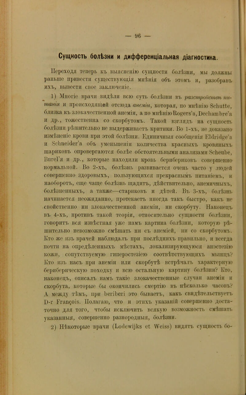 Сущность болѣзни и дифференціальная діагностика. Переходя теперь къ выясненію сущности болѣзни, мы должны раньше привести существующія мнѣнія объ этомъ и, разобравъ ихъ, вывести свое заключеніе. 1) Многіе врачи видѣли всю суть болѣзни въ разстройствъ пи- танія и происходящей отсюда анеміи, которая, но мнѣнію ЗсІшПе, близка къ злокачественной анеміи, а по мнѣніюКоцегз’а, ВесЬашЬге’а и др., тожественна со скорбутомъ. Такой взглядъ на сущность болѣзни рѣшительно не выдерживаетъ критики. Во 1-хъ, не доказано измѣненіе кровп при этой болѣзни. Единичныя сообщенія ЕМгіо1е’а п Зсітеісіега объ уменьшеніи количества красныхъ кровяныхъ шариковъ опровергаются болѣе обстоятельными анализами ЗсЬеиЪе, ВигеГя и др., которые находили кровь берибериковъ совершенно нормальной. Во 2-хъ, болѣзнь развивается очень часто у людей совершенно здоровыхъ, пользующихся прекраснымъ питаніемъ, и наоборотъ, еще чаще болѣзнь щадитъ, дѣйствительно, анемичныхъ, болѣзненныхъ, а также—стариковъ п дѣтей. Въ 3-хъ, болѣзнь начинается неожиданно, протекаетъ иногда такъ быстро, какъ не свойственно ни злокачественной анеміи, пи скорбуту. Наконецъ въ 4-хъ, противъ такой теоріи, относительно сущности болѣзни, говоритъ вся извѣстная уже намъ картина болѣзни, которую рѣ- шительно невозможно смѣшать ни съ анеміей, ни со скорбутомъ. Кто же изъ врачей наблюдалъ при послѣднихъ правильно, и всегда почти на опредѣленныхъ мѣстахъ, локализирующуюся анэстезію кожи, сопутствуемую гнперэстезіею соотвѣтствующихъ мышцъ? Кто изъ насъ при анеміи или скорбутѣ встрѣчалъ характерную бериберическую походку и всю остальную картину болѣзни? Кто, наконецъ, описалъ намъ такіе злокачественные случаи анеміи и скорбута, которые бы окончились смертію въ нѣсколько часовъ? А между тѣмъ, при ЪегіЬеѵі это бываетъ, какъ свидѣтельствуетъ І)-г Егащоіз. Полагаю, что и этихъ указаній совершенно доста- точно для того, чтобы исключить всякую возможность смѣшать указанныя, совершенно разнородныя, болѣзни. 2) Нѣкоторые врачи (Ьо(1е\ѵукз еі \Ѵеізз) видятъ сущность бо-
