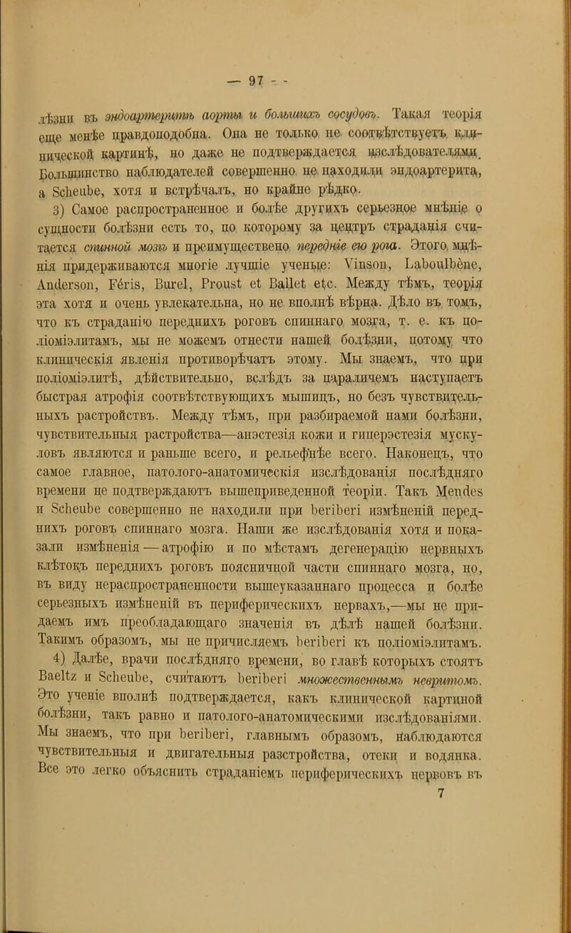 лѣзнп въ эндоартсритѣ аорты и большихъ сосудовъ. Такая теорія еще менѣе правдоподобна. Ода не только не соотвѣтствуетъ кли- нической картинѣ, но даже не подтверждается ^слѣдователями. Большинство наблюдателей совершенно не находили эпдоартерита, а ЗсЬеііЬе, хотя и встрѣчалъ, но крайне рѣдко. 3) Самое распространенное и болѣе другихъ серьезное мнѣніе о сущности болѣзни есть то, по которому за центръ страданія счи- тается спинной мозгъ и препмуществено передніе ею рога. Этого, мнѣ- нія придерживаются многіе лучшіе учепьщ: Ѵіпзон, ЬаЬоиІЬёне, Ащіегзоп, Гёгіз, Вигеі, Ргоизі; еі Ваііеі еѣс. Между тѣмъ, теорія эта хотя п очень увлекательна, но не вполнѣ вѣрна. Дѣло въ томъ, что къ страданію переднихъ роговъ спиннаго мозга, т. е. къ по- ліоміэлптамъ, мы не можемъ отнести нашей болѣзни, потому что клиническія явленія противорѣчатъ этому. Мы знаемъ, что при поліоміелитѣ, дѣйствительно, вслѣдъ за нараличемъ наступаетъ быстрая атрофія соотвѣтствующихъ мышпцъ, но безъ чувствитель- ныхъ растройствъ. Между тѣмъ, при разбираемой нами болѣзни, чувствительныя растройства—анэстезія кожи и гиперэстезія муску- ловъ являются и раньше всего, и рельефнѣе всего. Наконецъ, что самое главное, патолого-анатомическія изслѣдованія послѣдняго времени не подтверждаютъ вышеприведенной теоріи. Такъ Мешіез и ЗсѣеиЪе совершенно не находили при ЪегіЪегі измѣненій перед- нихъ роговъ спиннаго мозга. Наши же изслѣдованія хотя и пока- зали измѣненія — атрофію и по мѣстамъ дегенерацію нервныхъ клѣтокъ переднихъ роговъ поясничной части спиннаго мозга, но, въ виду нераспространенности вышеуказаннаго процесса и болѣе серьезныхъ измѣненій въ периферическихъ нервахъ,—мы не при- даемъ имъ преобладающаго значенія въ дѣлѣ нашей болѣзни. Такимъ образомъ, мы не причисляемъ ЪегіЪегі къ поліоміелитамъ. 4) Далѣе, врачи послѣдняго времени, во главѣ которыхъ стоятъ ВаеІЪ; и ЗсѣеиЬе, считаютъ ЪегіЪегі множественнымъ невршпомъ. Это ученіе вполнѣ подтверждается, какъ клинической картиной оолѣзнп, такъ равно и патолого-анатомическими изслѣдованіями. Мы знаемъ, что при ЪегіЪегі, главнымъ образомъ, гіаблюдаются чувствительныя и двигательныя разстройства, отеки и водянка. Все это легко объяснить страданіемъ периферическихъ нервовъ въ 7