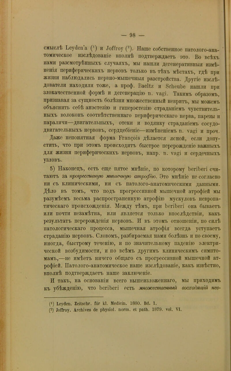 смыслѣ ЬеуДспа (') и «ІоНгоу (2). Наше собственное патолого-ана- томическое изслѣдованіе вполнѣ подтверждаетъ это. Во всѣхъ нами разсмотрѣнныхъ случаяхъ, мы нашли дегенеративныя измѣ- ненія периферическихъ нервовъ только въ тѣхъ мѣстахъ, гдѣ при жизни наблюдались нервио-мыпіечныя разстройства. Другіе изслѣ- дователи находили тоже, а проф. Ваеіія и ЗсЬеиЪе нашли при злокачественной формѣ и дегенерацію п. ѵаді. Такимъ образомъ, признавая за сущность болѣзни множественный невритъ, мы можемъ объяснить себѣ анэстезію и гпперэстезію страданіемъ чувствитель- ныхъ волоконъ соотвѣтственнаго периферическаго нерва, парезы и параличи—двигательныхъ, отеки и водянку страданіемъ сосудо- двигательныхъ нервовъ, сердцебіеніе—измѣненіемъ и. ѵаді и проч. Даже непонятная форма Ггагщоіз дѣлается ясной, если допу- стить, что при этомъ происходитъ быстрое перерожденіе важныхъ для жизни периферическихъ нервовъ, напр. п. ѵа^і и сердечныхъ узловъ. 5) Наконецъ, есть еще пятое мнѣніе, по которому ЪегіЪегі счи- таютъ за прогрессивную мышечную атрофію. Это мнѣніе не согласно ни съ клиническими, ни съ патолого-анатомическими данными. Дѣло въ томъ, что подъ прогрессивной мышечной атрофіей мы разумѣемъ весьма распространенную атрофію мускуловъ невропа- тическаго происхожденія. Между тѣмъ, при ЪегіЪегі она бываетъ или почти незамѣтна, пли является только впослѣдствіи, какъ результатъ перерожденія нервовъ. И въ этомъ отношеніи, по силѣ патологическаго процесса, мышечпая атрофія всегда уступаетъ страданію нервовъ. Словомъ, разбираемая нами болѣзнь и по своему, иногда, быстрому теченію, и по значительному паденію электри- ческой возбудимости, и по всѣмъ другимъ клиническимъ симпто- мамъ,—не имѣетъ ничего общаго съ прогрессивной мышечной ат- рофіей. Патолого-анатомическое наше изслѣдованіе, какъ извѣстно, вполнѣ подтверждаетъ наше заключеніе. И такъ, на основаніи всего вышеизложеннаго, мы приходимъ къ убѣжденію, что ЪегіЪегі есть множественный восходящій нсв- (>) Ьсуйеп. 2еіІзсЬг. Гііг кі. Месіісіп. 1880. В(І. 1. (2) ІоГГгоу. АгсЬіѵез сіе рііузіоі. погт. еі раІН. 1879. ѵоі. VI.