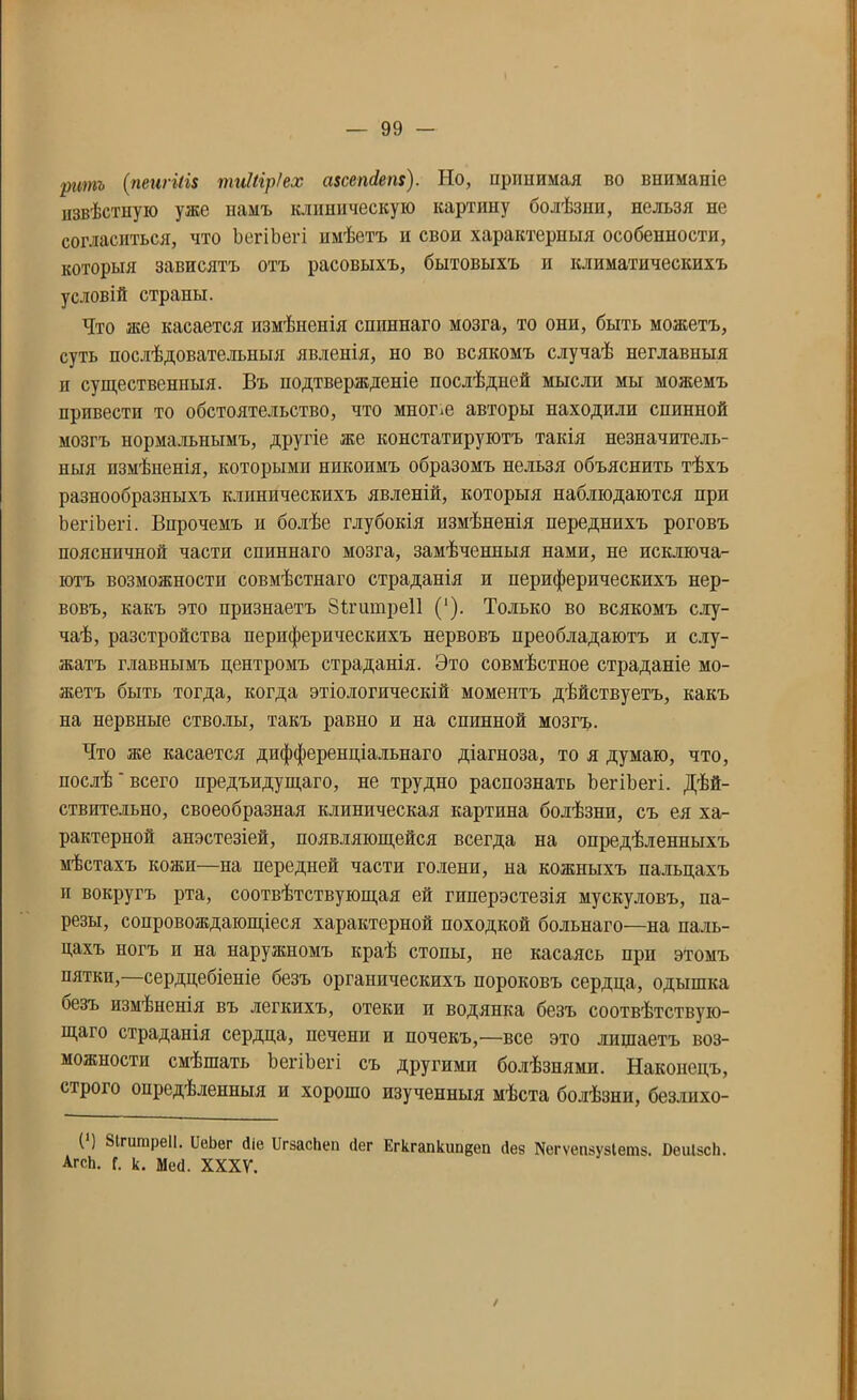 ритъ (пеигіІі$ тиііір/ех ахсепсіем). Но, принимая во вниманіе извѣстную уже намъ клиническую картину болѣзни, нельзя не согласиться, что ЪегіЪегі имѣетъ н свои характерныя особенности, которыя зависятъ отъ расовыхъ, бытовыхъ и климатическихъ условій страны. Что же касается измѣненія сппннаго мозга, то они, быть монетъ, суть послѣдовательныя явленія, но во всякомъ случаѣ неглавныя и существенныя. Бъ подтвержденіе послѣдней мысли мы можемъ привести то обстоятельство, что мноше авторы находили спинной мозгъ нормальнымъ, другіе же констатируютъ такія незначитель- ныя измѣненія, которыми никоимъ образомъ нельзя объяснить тѣхъ разнообразныхъ клиническихъ явленій, которыя наблюдаются при ЪегіЪегі. Впрочемъ и болѣе глубокія измѣненія переднихъ роговъ поясничной части спиннаго мозга, замѣченныя нами, не исключа- ютъ возможности совмѣстнаго страданія и периферическихъ нер- вовъ, какъ это признаетъ ЗЪгишреІІ (‘). Только во всякомъ слу- чаѣ, разстройства периферическихъ нервовъ преобладаютъ и слу- жатъ главнымъ центромъ страданія. Это совмѣстное страданіе мо- жетъ быть тогда, когда этіологическій моментъ дѣйствуетъ, какъ на нервные стволы, такъ равно и на спинной мозгъ. Что же касается дифференціальнаго діагноза, то я думаю, что, послѣ' всего предъидущаго, не трудно распознать ЪегіЪегі. Дѣй- ствительно, своеобразная клиническая картина болѣзни, съ ея ха- рактерной анэстезіей, появляющейся всегда на опредѣленныхъ мѣстахъ кожи—на передней части голени, на кожныхъ пальцахъ и вокругъ рта, соотвѣтствующая ей гиперэстезія мускуловъ, па- резы, сопровождающіеся характерной походкой больнаго—на паль- цахъ ногъ п на наружномъ краѣ стопы, не касаясь при этомъ пятки,—сердцебіеніе безъ органическихъ пороковъ сердца, одышка безъ измѣненія въ легкихъ, отеки и водянка безъ соотвѣтствую- щаго страданія сердца, печени и почекъ,—все это лишаетъ воз- можности смѣшать ЪегіЪегі съ другими болѣзнями. Наконецъ, строго опредѣленныя и хорошо изученныя мѣста болѣзни, безлихо- ( ) Вігитреіі. ІІеЬег йіе ЦгзасЬеп сіег Егкгапкип^еп (Іез №гѵеп8узІет$. ЙѳиІзсЬ. АгсЬ. Г. к. Мей. XXXV. /
