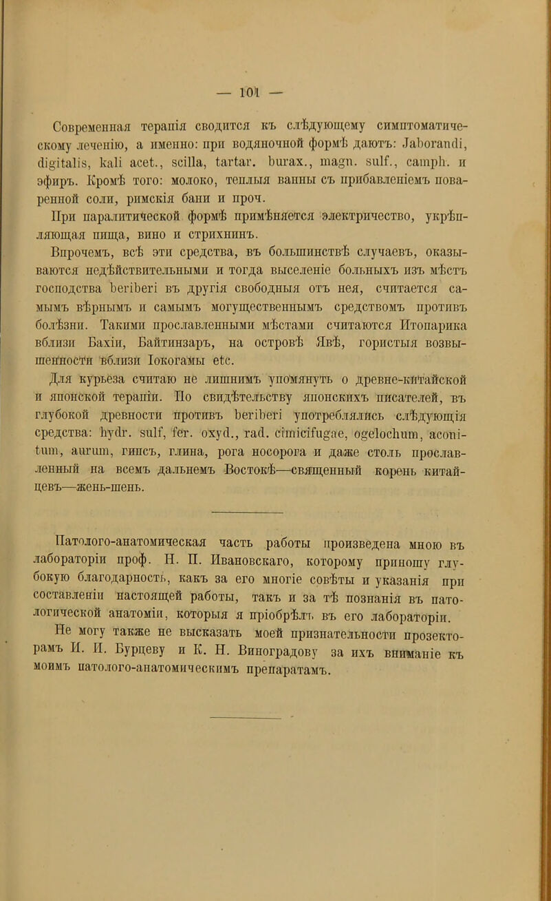 — 104 Современная терапія сводится къ слѣдующему симптоматиче- скому лечепію, а именно: при водяночной формѣ даютъ: .ТаЪогаткІі, сІідіЫіз, каіі асеі., зсШа, іагіаг. Ьигах., тадп. зиИ., сатрЬ. и эфиръ. Кромѣ того: молоко, теплыя ванны съ прибавленіемъ пова- репной соли, римскія бани и нроч. При паралитической формѣ примѣняется электричество, укрѣп- ляющая пища, вино и стрихнинъ. Впрочемъ, всѣ эти средства, въ большинствѣ случаевъ, оказы- ваются недѣйствительными и тогда выселеніе больныхъ изъ мѣстъ господства ЪегіЪегі въ другія свободныя отъ нея, считается са- мымъ вѣрнымъ и самымъ могущественнымъ средствомъ противъ болѣзни. Такими прославленными мѣстами считаются Итопарика вблизи Бахіи, Байтинзаръ, на островѣ Явѣ, гористыя возвы- шенности вблизи Іокогамы еіс. Для курьеза считаю не лпшнпмъ упомянуть о древне-китайской и японской терапіи. По свидѣтельству японскихъ писателей, въ глубокой древности противъ ЪегіЪегі употреблялись слѣдующія средства: Ііусіг. зиН, іог. охусі., гасі. сітісііидае, одеіосішт, асоні- іит, аигит, гипсъ, глина, рога носорога и даже столь прослав- ленный на всемъ дальнемъ Востокѣ—священный корень китай- цевъ—жень-шень. Патолого-анатомическая часть работы произведена мною въ лабораторіи проф. Н. П. Ивановскаго, которому прпиошу глу- бокую благодарность, какъ за его многіе совѣты и указанія прп составленіи настоящей работы, такъ и за тѣ познанія въ пато- логической анатоміп, которыя я пріобрѣлъ въ его лабораторіи. Не могу также не высказать моей признательности прозекто- рамъ И. И. Бурцеву и К. Н. Виноградову за ихъ вниманіе къ моимъ иатолого-апатомическимъ препаратамъ.