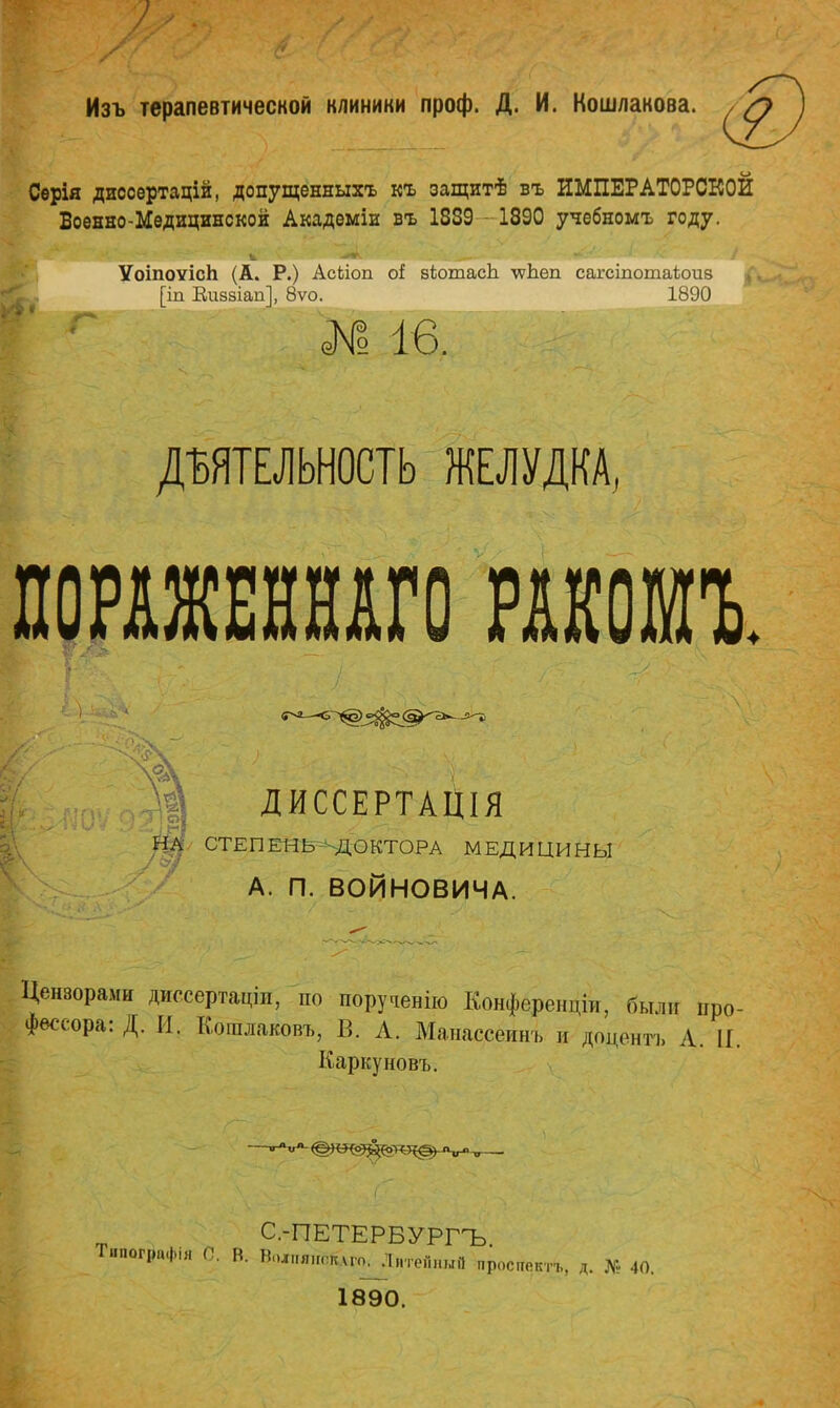 Изъ терапевтической клиники проф. Д. И. Кошлакова. Сѳрія диссертацій, допущенныхъ къ защит1! въ ИМПЕРАТОРСКОЙ Военно-Медицинской Академіи въ 1839 -1890 учебномъ году. Ѵоіпоѵісп (А. Р.) АсЬіоп оі зѣотасЬ \ѵЬеп сагеіпотаіюив ^ [іп Виззіап], 8ѵо. 1890 № 16. ДЕЯТЕЛЬНОСТЬ ЖЕЛУДКА, ПОРАЖЕННАГО РАКОМЪ. Щ ДИССЕРТАЦІЯ Щ СТЕПЕНЬ ДОКТОРА МЕДИЦИНЫ А. П. ВОЙНОВИЧА. Цензорами диесертаціп, по поручение Конфереиціи. были про- фессора: Д. И. Кошлаковъ, В, Л. Манассёйнъ и доцентъ Л. П. Каркуновъ. С-ПЕТЕРБУРГЪ Тнпографія 0. В. ВоЛПЯ,гоклгоі;і„ТепныП простсктъ, д. № 40. 1890.