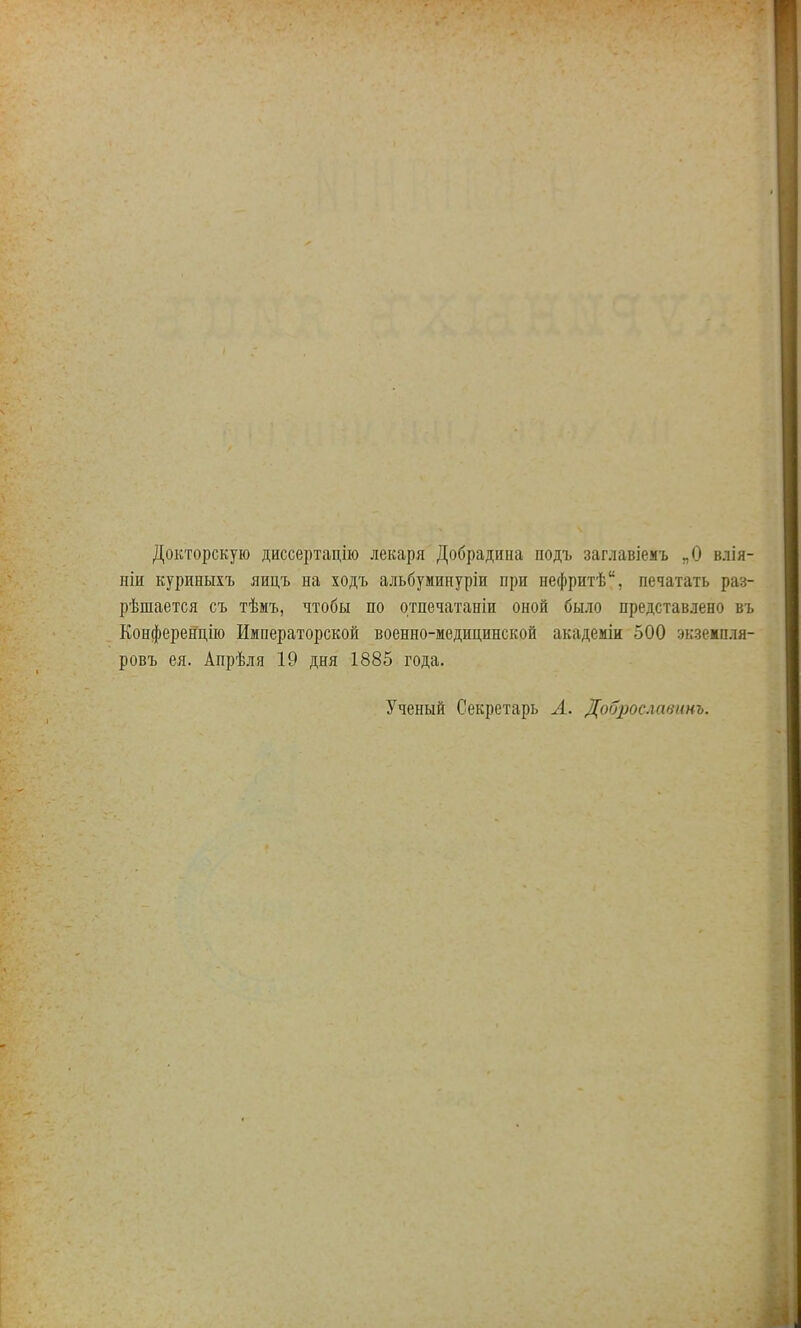 Докторскую диссертацію лекаря Добрадина подъ заглавіемъ „О влія- ніи куриныхъ яицъ на ходъ альбуминуріи при нефритѣ, печатать раз- рѣшается съ тѣмъ, чтобы по отпечатаніи оной было представлено въ Конференцію Императорской военно-медицинской академіи 500 экзежшш- ровъ ея. Апрѣля 19 дня 1885 года. Ученый Секретарь А. Доброс.хавннъ.