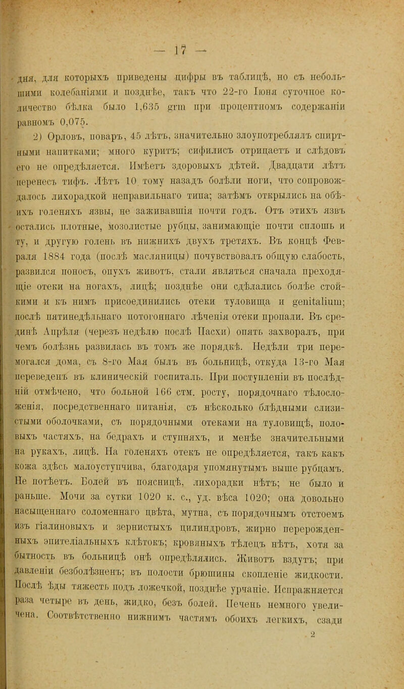 ■ дня, для которыхъ приведены цифры въ таблидѣ, но съ неболь- шими кодебаніями и иозднѣе, такъ что 22-го Іюня суточное ко- личество бѣлка было 1,635 дпп при нроцоптпомъ содержаніи равномъ 0,075. 2) Орловъ, иоваръ, 45 лѣтъ, значительно злоупотреблялъ спирт- ными напитками; много куритъ; сифилисъ отрицаетъ и слѣдовъ ого не определяется. Имѣетъ здоровыхъ дѣтей. Двадцати лѣтъ йеренесъ тифъ. Лѣтъ 10 тому назадъ болѣли ноги, что сопровож- далось лихорадкой неправильнаго типа; затѣмъ открылись на обѣ- ііхъ голеняхъ язвы, не заживавшія почти годъ. Отъ этихъ язвъ остались плотные, мозолистые рубцы, занимающіе почти силошь и ту. и другую голень въ нижнихъ двухъ третяхъ. Въ концѣ Фев- раля 1884 года (послѣ масляницы) почувствовалъ общую слабость, развился ноносъ, опухъ животъ, стали являться сначала преходя- щіе отеки на ногахъ, лицѣ; позднѣе они сдѣлались болѣе стой- кими и къ нимъ присоединились отеки туловища и ^епііаішш; послѣ пятинедѣльнаго потогоннаго лѣченія отеки пропали. Въ сре- дин^» Апрѣдя (черезъ недѣлю послѣ Пасхи) опять захворалъ, при чемъ болѣзнь развилась въ томъ же порядкѣ. Недѣли три пере- могался дома, съ 8-го Мая былъ въ больницѣ, откуда 13-го Мая переведешь въ клиническій госпиталь. При поступленіи въ послѣд- ній отмѣчено, что больной 106 стм. росту, порядочнаго тѣлосло- женія, посредственная нитанія, съ нѣсколько блѣдными слизи- стыми оболочками, съ порядочными отеками на туловищѣ, поло- выхъ частяхъ, на бедрахъ и ступняхъ, и менѣе значительными „на рукахъ, лицѣ. На голеняхъ отекъ не опредѣляется, такъ какъ кожа здѣсь малоуступчива, благодаря упомянутымъ выше рубцамъ. Не потѣетъ. Болей въ поясницѣ, лихорадки нѣтъ; не было и раньше. Мочи за сутки 1020 к. с, уд. вѣса 1020; она довольно насыщеннаго соломеннаго цвѣта, мутна, съ порядочнымъ отстоемъ йзъ гіалиновыхъ и зернистыхъ цилиндровъ, жирно перерожден- нихь эпителіальныхъ клѣтокъ; кровяныхъ тѣлецъ нѣтъ, хотя за бытность въ больпицѣ онѣ онредѣлялись. Животъ вздуть; при давленіи безболѣзненъ; въ полости брюшины скопленіе жидкости. Послѣ ѣды тяжесть подъ ложечкой, позднѣе урчаиіе. Испражняется раза четыре къ день, жидко, безъ болей. Печень немного увели- чена. Соотвѣтственно нижнимъ частямъ обоихъ легкихъ, сзади