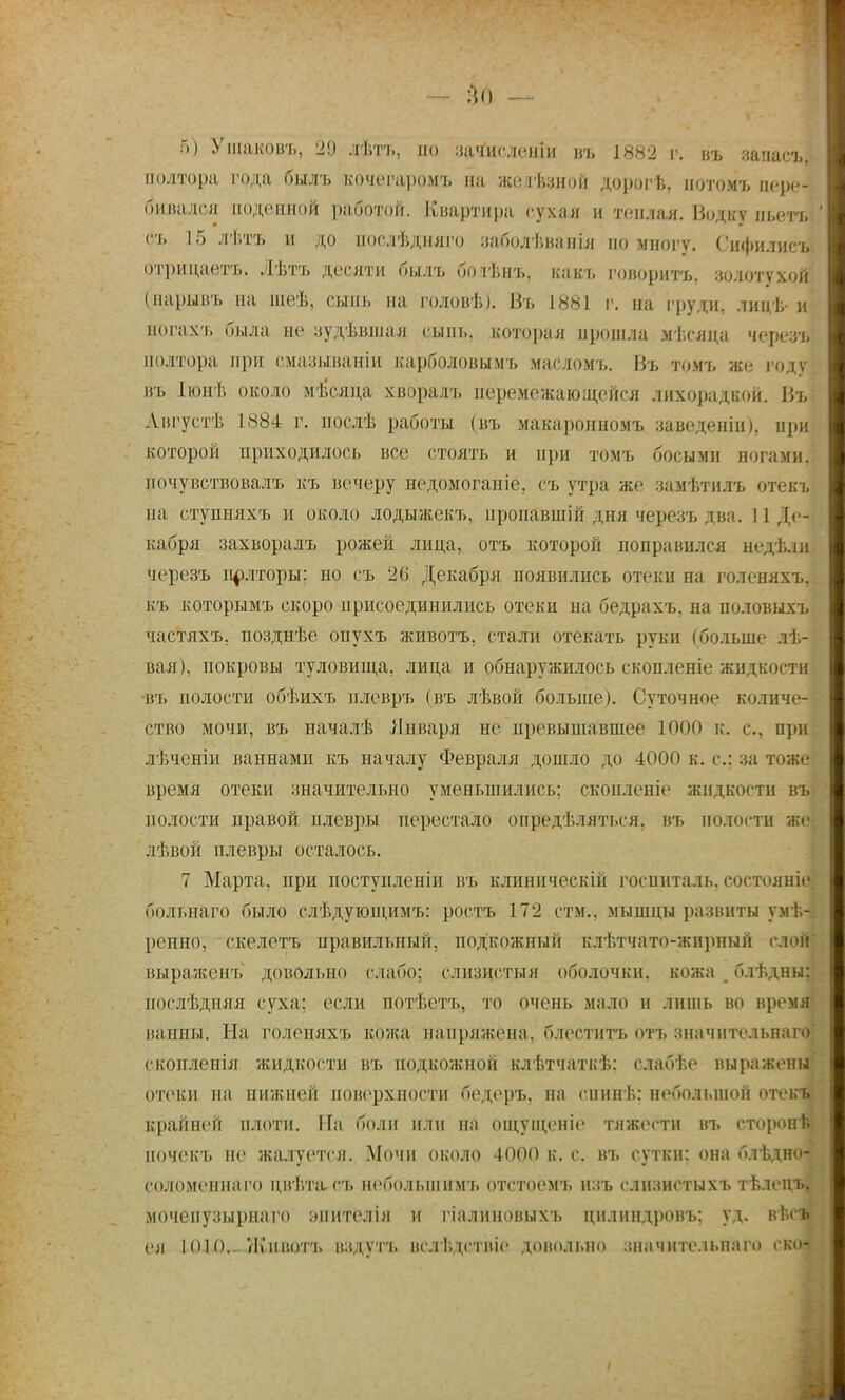 — щ — I 5) Ушакоаъ, 2!) лѣтъ, но зачисленіи въ 1882 г. въ залась, полтора года был ь кочегаромъ на жеіѣзнон дорогѣ. іютомъ пере- бивался поденной работой. Квартира сухая и теплая. Водку ньетъ ' съ 15 лѣтъ и до нослѣдняго ваболѣванья по иногу. Сифилисъ отрицаетъ. Лѣтъ десяти былъ боіѣнъ, какъ говорить, золотухой (нарывъ на шеѣ, сыпь на головѣ). Въ 1881 г. на груди, лицѣ-и ногахъ была не зудѣвшая сыпь, которая прошла мѣеяца черезъ полтора при смазываніи карболовымъ масломъ. Нъ томъ же году КБ Іюнѣ около м-іісяца хворалъ перемежающейся лихорадкой. Нъ Августѣ 1884 г. послѣ работы (въ макаронномъ заведеніи), при которой приходилось все стоять и при томъ босыми ногами, почувствовала, къ вечеру иедомоганіе, сь утра же замѣтнлъ отекъ на стуиняхъ и около лодыжекъ, нроиавшій дня черезъ два. 11 Де- кабря захворалъ рожей лица, отъ которой поправился недѣ.іи черезъ полторы; но съ 26' Декабря появились отеки на голеняхъ, къ которымъ скоро присоединились отеки на бедрахъ, на половыхъ маітяхь. нозднѣе онухъ животъ, стали отекать руки (больше лѣ- вая), покровы туловища, лица и обнаружилось скопленіе жидкости ■въ полости обѣихъ нлевръ (въ лѣвой больше). Суточное количе-} етво мочи, въ пачалѣ Января не превышавшее 1000 к. с, при лѣчсніи паннами къ началу Февраля дошло до 4000 к. е.; за тоже время отеки значительно уменьшились: скон.іепіе жидкости въ полости правой плевры перестало опредѣляться, въ полости же лѣвой плевры осталось. 7 Марта, при постунленіи въ клиническій госпиталь, состояніе/ больнаго было слѣдующимъ: ростъ 172 стм., мышцы развиты умѣ~ ■ ренно, екелетъ иравильный, подкожный клѣтчато-жирный слон і выраженъ довольно слабо; слизистый оболочки, кожа б.іѣдны;] нослѣдпяя суха; если потѣетъ, то очень мало и лишь во время* ванны; На голепяхъ кожа напряжена, блеститъ отъ значительнаго' скоплеиія жидкости въ подкожной клѣтчаткѣ: слабѣе выражены ОТѲКИ на нижней поверхности бедеръ. на снині,: небольшой отек*» крайней плоти. На боли или на ощущеніе тяжести въ еторонѣ почекъ не жалуется. Мочи около 4000 к. с. въ сутки: она блѣдно- ; соломенна го цвѣтасъ небольшими, отстоемъ нзъ слизнстыхъ тѣлецъ, моченузырнаго :»пнтелія и гіалиновыхъ цнлипдровъ: уд. вѣс»* ея 1010... Животъ вздуть вслѣдствіе довольно значительна™ ско* :