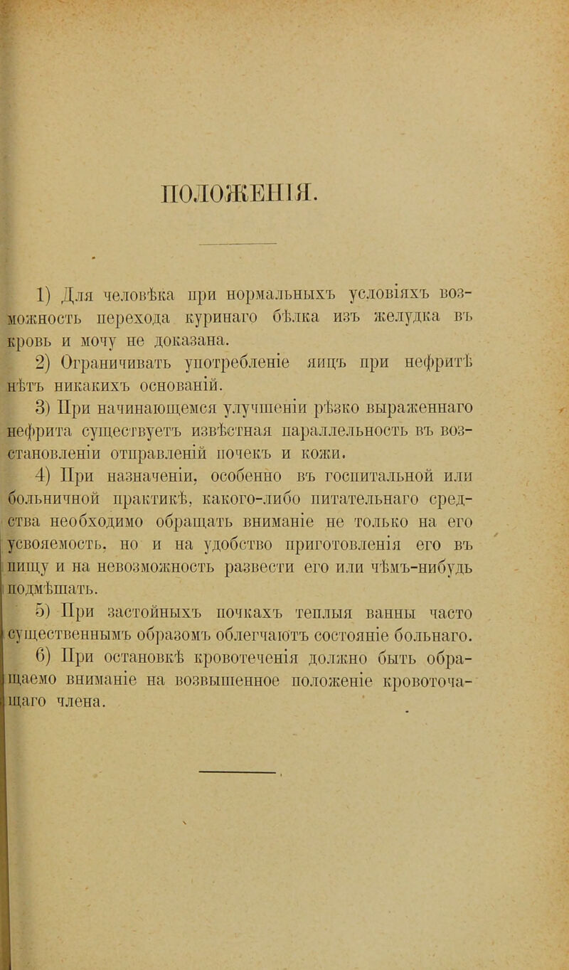 П0Л0ЖЕН1Я. 1) Для человѣка при нормальныхъ условіяхъ воз- можность перехода куринаго бѣлка изъ желудка въ кровь и мочу не доказана. 2) Ограничивать употребленіе яицъ при нефритѣ нѣтъ никакихъ основаній. 3) При начинающемся улучшеніи рѣзко выраженнаго нефрита существуете извѣстная параллельность въ воз- станов леніи отправленій иочекъ и кожи. 4) При назначеніи, особенно въ госпитальной или больничной практикѣ, какого-либо питательнаго сред- ства необходимо обращать вниманіе не только на его усвояемость, но и на удобство приготовленія его въ пищу и на невозможность развести его или чѣмъ-нибудь подмѣшать. 5) При застойныхъ ночкахъ теплыя ванны часто существеннымъ образомъ облегчаютъ состояніе больнаго. 6) При остановкѣ кровотеченія должно быть обра- щаемо вниманіе на возвышенное положеніе кровоточа- щаго члена.
