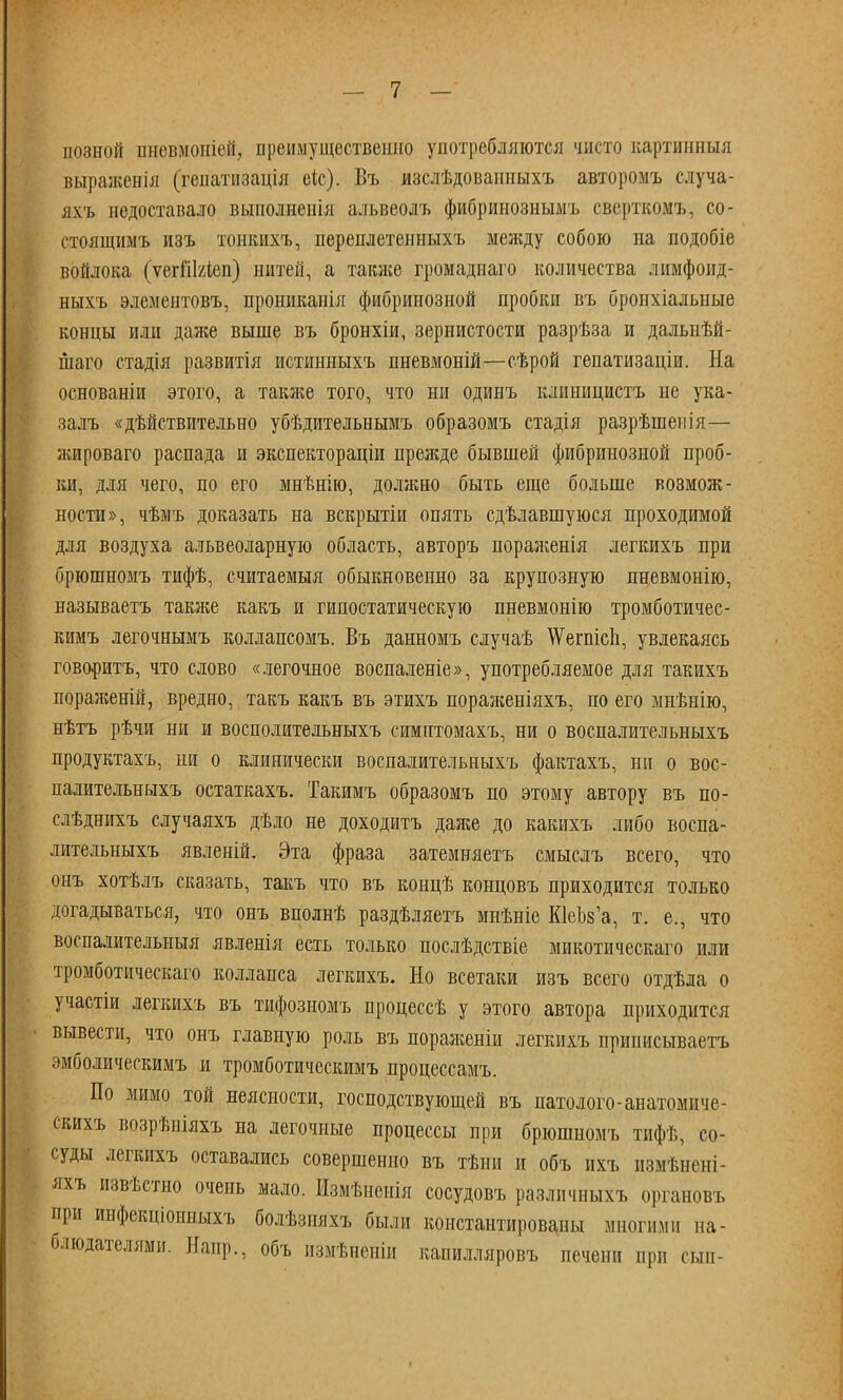 иозной пневмоніей, преимущественно употребляются чисто картинныя выраженія (геііатіізація еіс). Въ изслѣдованныхъ авторомъ случа- яхъ недоставало выполненія альвеолъ фибринознымъ сверткомъ, со- стоящимъ изъ тошшхъ, переплетенныхъ между собою на подобіе войлока (ѵегііЫеп) нитей, а также громаднаго количества лимфоид- ныхъ элемеитовъ, прониканія фибринозной пробки въ бронхіалыіые концы или даже выше въ бронхіи, зернистости разрѣза и дальнѣй- шаго стадія развитія истинныхъ пневмоній—сѣрой гепатизаціи. На основаніи этого, а также того, что ни одинъ клииицистъ не ука- залъ «дѣйствительно убѣдительеымъ образомъ стадія разрѣшенія— жироваго распада и экспектораціи прежде бывшей фибринозной проб- ки, для чего, по его мнѣнію, должно быть еще больше возмож- ности», чѣмъ доказать на вскрытіи опять сдѣлавшуюся проходимой для воздуха альвеоларную область, авторъ пораженія легкихъ при брюшномъ тифѣ, считаемыя обыкновенно за крупозную лневмонію, называетъ также какъ и гипостатическую пневмонію тромботичес- кимъ легочнымъ коллансомъ. Въ данномъ случаѣ \Ѵегпіс1і, увлекаясь говоритъ, что слово «легочное воспаленіе», употребляемое для такихъ пораягеній, вредно, такъ какъ въ этихъ пораженіяхъ, по его мнѣнію, нѣтъ рѣчи ни и восполительныхъ симптомахъ, ни о воспалительныхъ продуктахъ, ни о клинически воспалительныхъ фактахъ, ни о вос- палительныхъ остаткахъ. Такимъ образомъ по этому автору въ по- слѣднихъ случаяхъ дѣло не доходить даже до какихъ либо воспа- лительныхъ явленій. Эта фраза затемняетъ смыслъ всего, что онъ хотѣлъ сказать, такъ что въ концѣ концовъ приходится только догадываться, что онъ вполнѣ раздѣляетъ мнѣніе ЮеЬз'а, т. е., что воспалительныя явленія есть только послѣдствіе микотическаго или тромботическаго коллапса легкихъ. Но всетаки изъ всего отдѣла о участіи легкихъ въ тифозномъ процессѣ у этого автора приходится вывести, что онъ главную роль въ пораженіи легкихъ приписываешь эмболическимъ и тромботическимъ процсссамъ. По мимо той неясности, господствующей въ патолого-анатомиче- скихъ возрѣніяхъ на легочные процессы при брюшномъ тифѣ, со- суды легкихъ оставались совершенно въ тѣни и объ ихъ измѣнені- яхъ извѣстно очень мало. Измѣненія сосудовъ различиыхъ органовъ при инфекціонныхъ болѣзияхъ были константированы многими на- блюдателями. Напр., объ измѣненіи капилляровъ печени при сын-