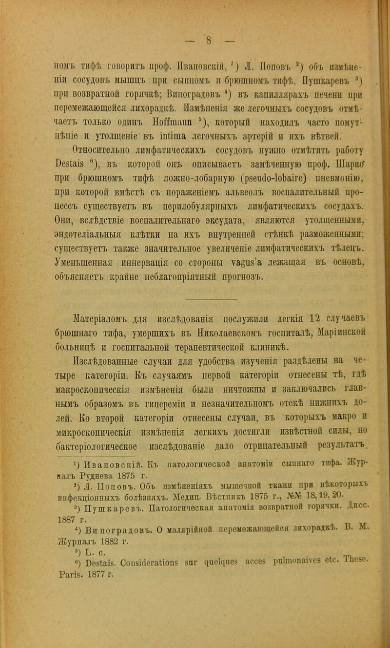 номъ тифѣ говорить ироф. Ивановскій, ') Л. ІІоповъ 3) обь измѣне- иіи сосудовъ мышцъ при сьшномъ и брюишомъ тифѣ, Пушкаревъ 3) при возвратной горячкѣ; Виноградовъ 4) въ капиллярахъ печени при перемежающейся лихорадкѣ. Измѣпенія же легочныхъ сосудовъ отмѣ- чаетъ только одинъ НоГГшапп 5), который находилъ часто номут- нѣніе и утолщеніе въ іпііта легочныхъ артерій и ихъ вѣтвей. Относительно лимфатическихъ сосудовъ нужно отмѣтить работу Безіаіз 6), въ которой онъ описываетъ замѣченную проф. Шарко* при брюшномъ тифѣ лояшо-лобарную (рзеисІо-ІоЬаіге) пневмонію, при которой вмѣстѣ съ пораженіемъ альвеолъ воспалительный про- цессъ существуетъ въ перилобулярныхъ лимфатическихъ сосудахъ. Они, вслѣдствіе воспалительнаго эксудата, являются утолщенными, эндотеліальныя клѣтки на ихъ внутренней стѣнкѣ разможенньші: существуетъ также значительное увеличеніе лимфатическихъ тѣлецъ. Уменьшенная иннервація со стороны ѵа^пѴа лежащая въ основѣ, объясняетъ крайне неблагопріятный прогнозъ. Матеріаломъ для изслѣдованія послужили легкія 12 случаевъ брюшнаго тифа, умершихъ въ Яиколаевскомъ госпиталѣ, Маріинской больницѣ и госпитальной терапевтической клиникѣ. Изслѣдованные случаи для удобства изученія раздѣлены на че- тыре категоріи. Къ случаямъ первой категоріи отнесены тѣ, гдѣ макроскопическія измѣненія были ничтожны и заключались глав- нымъ образомъ въ гипереміи и незначительномъ отекѣ нпжнихъ до- лей. Ко второй категоріи отнесены случаи, въ которыхъ макро и микроскопическія измѣненія легкихъ достигли извѣстной силы, но бактеріологическое изслѣдованіе дало отрицательный результатъ. *) Иваповскій. Къ патологической анатоміи сыпнаго тпфа. Жур- налъ Руднева 1875 г. 3) Л. Поповъ. Объ измѣненіяхъ мышечной ткани при нѣкоторыхъ ипфекціонныхъ болѣзпяхъ. Медиц. Вѣстннкъ 1875 г., №№ 18,19.20. 3) Пушкаревъ. Патологическая апатомія возвратной горячки. Дпсс. 1887 г. 9 Виноградовъ. О малярійной перомежаюшейся лихорадкѣ. В. М. Журпалъ 1882 г. в) БезЬаіз. Соіі5І(Іегаиоп5 заг ^ие1^ие5 ассез риітопаіѵез еіс. Тпезе. Рагіз. 1877 г.