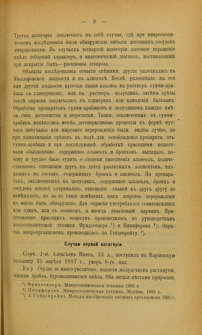 Третья категорія заключаете въ себѣ случаи, гдѣ при микроскопи- ческомъ изслѣдованіи были обнаружены эмболіи легочныхъ сосудовъ микрококками. Въ случаяхъ четвертой категоріи легочное пораженіе имѣло лобарный характера и анатомическій діагнозъ, поставленный цри вскрытіи былъ—риеитоиіа сгоирова. Объекты изслѣдовались отчасти свѣжими, другія уплотнялись въ Мюлдеровской лшдкости и въ алкоголѣ. Послѣ уплотнѣнія въ той или другой жидкости кусочки ткани клались въ растворъ гумми-ара- бпка съ глицериномъ. или въ растворъ целуодина, затѣмъ срѣзы послѣ окраски заключались въ глицеринъ ■ или канадскій бальзамъ. Обработка препаратовъ гумми-арабикомъ и целуодиномъ каждая имѣ- ла свои достоинства и недостатки. Ткани, заключенныя въ гумми- арабикъ измѣнялись менѣе, дегенеративные процессы въ формѣ мут- наго набуханія или жироваго перерожденія были видны лучше, но при вымачиваніи срѣзовъ въ водѣ для освоболеденія препарата отъ гумми-арабика и при послѣдующей обработкѣ красящими вещест- вами обыкновенно содержимое альвеолъ и бронховъ выпадало, по- чему и трудно было судить о степени наполненія альвеолъ, количе- ственномъ отпошеніи другъ къ другу различныхъ элементовъ, вхо- дящихъ въ составъ содержимаго бронхъ и альвеолъ. На препара- тахъ, заключенныхъ въ целуодинъ, содержимое альвеолъ, бронхъ и сосудовъ вполнѣ сохранялось, отношеніе тканей къ другъ другу не измѣнялось, но за то такія измѣненія, какъ жировое перерожденіе не могло быть обнарулсено. Для окраски употреблялся гематоксилинъ или одинъ, или съ эозиномъ, а иногда квасцовый карминъ. При- готовленіе красящихъ веществъ производилось по руководствамъ мокроскопической техники Фридлендера *) и Никифорова Окра- ска микроорганизмовъ производилась по Гейденрейху 3). Случаи первой категоріи. Случ. 1-й. Алексѣевъ Иванъ, 23 л., поступилъ въ Маріинскую больницу 25 апрѣля 1887 г., умеръ 8-го мая. В к р. Сердце не много увеличено, полости лсслудочковъ растянуты, мышца дрябла, бурожелтоватаго цвѣта. Оба легкія мѣстами приросши, ') Фридлендеръ. Микроскопическая техника 1888 г. а) Иикифоровъ. Микроскопическая техника. Москва. 1885 г. ') Л. Гейденрейхъ. Методы изслѣдоваиія нисшихъ оргапизмовъ 1885 г.