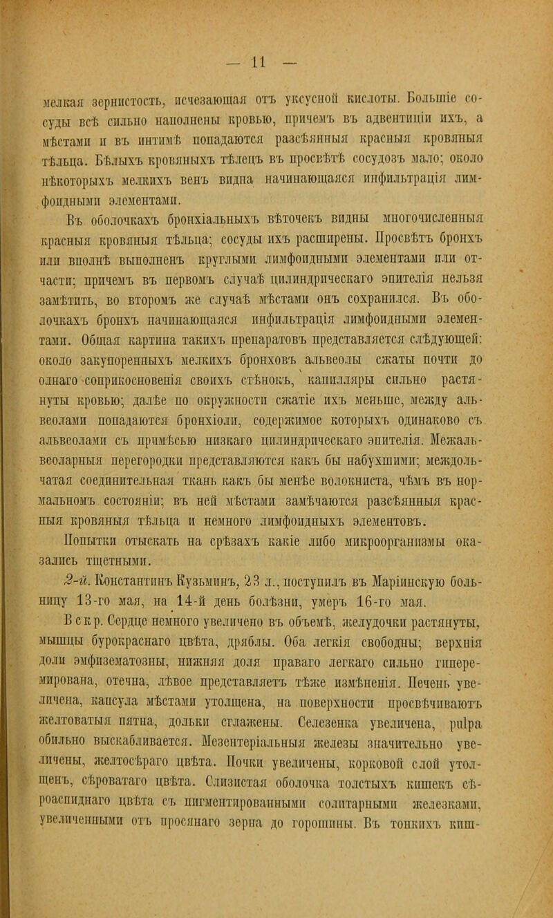 мелкая зернистость, исчезающая отъ уксусной кислоты. Большіе со- суды всѣ сильно наполнены кровью, причѳмъ въ адвентиціи ихъ, а мѣстами и въ интимѣ попадаются разсѣянпыя красныя кровяныя тѣльца. Бѣлыхъ кровяныхъ тѣлецъ въ просвѣтѣ сосудозъ мало; около иѣкоторыхъ мелкихъ венъ видна начинающаяся инфиіьтрація лим- фоидными элементами. Въ оболочкахъ броихіальныхъ вѣточекъ видны многочисленны;! красныя кровяныя тѣльца; сосуды ихъ расширены. Просвѣтъ бронхъ или вполнѣ выполненъ круглыми лимфоидными элементами или от- части; причемъ въ первомъ случаѣ цилиндрическаго эпителія нельзя замѣтить, во второмъ же случаѣ мѣстами онъ сохранился. Въ обо- лочкахъ бронхъ начинающаяся инфильтрація лимфоидными элемен- тами. Общая картина такихъ препаратовъ представляется слѣдующеп: около закупоренныхъ мелкихъ бронховъ альвеолы сжаты почти до олнаго -соприкосновенія своихъ стѣнокъ, капилляры сильно растя - нуты кровью; далѣе по окружности сягатіе ихъ меньше, между аль- веолами попадаются бронхіоли, содеряшмое которыхъ одинаково съ альвеолами съ прпмѣсыо низкаго цилиндрическаго эпителія. Межаль- веоларныя перегородки представляются какъ бы набухшими; междоль- чатая соединительная ткань какъ бы менѣе волокниста, чѣмъ въ нор- мальномъ состояніи; въ ней мѣстами замѣчаются разсѣянныя крас- ныя кровяныя тѣльца и немного лимфоидныхъ элементовъ. Попытки отыскать на срѣзахъ какіе либо микроорганизмы ока- зались тщетными. 2-й. Константинъ Кузьминъ, 23 л., поступилъ въ Маріинскую боль- ницу 13-го мая, на 14-й день болѣзни, умеръ 16-го мая. В с к р. Сердце немного увеличено въ объемѣ, желудочки растянуты, мышцы бурокраснаго цвѣта, дряблы. Оба легкія свободны; верхнія доли эмфизематозиы, ниягаяя доля праваго легкаго сильно гнпере- мирована, отечна, лѣвое представляетъ тѣлсе измѣненія. Печень уве- личена, капсула мѣстами утолщена, на поверхности нросвѣчпваютъ желтоватыя пятна, дольки сглажены. Селезенка увеличена, риіра обильно выскабливается. Мезентеріальныя железы значительно уве- личены, ліелтосѣраго цвѣта. Почки увеличены, корковой слой утол- щенъ, сѣроватаго цвѣта. Слизистая оболочка толстыхъ кншекъ сѣ- роаспиднаго цвѣта съ пигментированными солптарнымн железками, увеличенными отъ нросянаго зерна до горошины. Въ тонких ь киш-