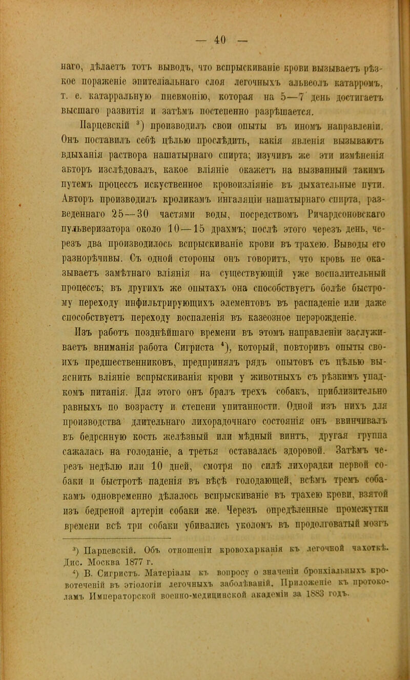 наго, дѣлаетъ тотъ выводъ, что вспрыскиваніе крови вызываетъ рѣз- кое пораженіе эпителіальнаго слоя легочныхъ альвеолъ катарромъ, т. е. катарральную пневмонію, которая на 5—7 день доститаетъ высшаго развитія и затѣмъ постепенно разрѣшается. ІІарцевскій 3) производилъ свои опыты въ иномъ направленіи. Онъ поставилъ себѣ цѣлью прослѣдить, какія явленія вызываютъ вдыханія раствора нашатырнаго спирта; изучивъ же эти изыѣненія авторъ изслѣдовалъ, какое вліяніе окажетъ на вызванный такнмъ путемъ процессъ искуственное кровоизліяніе въ дыхательные пути. Авторъ производилъ кроликамъ ингаляціи нашатырнаго спирта, раз- веденнаго 25—30 частями воды, посредствомъ Ричардсоновскаго пульверизатора около 10—15 драхмъ; послѣ этого черезъ день, че- резъ два производилось вспрыскиваніе крови въ трахею. Выводы его разнорѣчивы. Съ одной стороны онъ говоритъ, что кровь не ока- зываетъ замѣтнаго вліянія на существующій уже воспалительный процессъ; въ другихъ же опытахъ она способствуетъ болѣе быстро- му переходу инфильтрирующихъ элементовъ въ распаденіе или даже способствуетъ переходу воспаленія въ казеозное перэрожденіе. Изъ работъ позднѣйшаго времени въ этомъ направленіи заслужи- ваете вниманія работа Сигриста *), который, повторивъ опыты сво- ихъ предшественниковъ, предпринялъ рядъ опытовъ съ цѣлью вы- яснить вліяніе вспрыскиванія крови у животныхъ съ рѣзкпмъ упад* комъ питанія. Для этого онъ бралъ трехъ собакъ, приблизительно равныхъ по возрасту и степени упитанности. Одной изъ нихъ для производства длительнаго лихорадочнаго состоянія онъ ввинчивалъ въ бедренную кость яселѣзный или мѣдный винтъ, другая группа сажалась на голоданіе, а третья оставалась здоровой. Затѣмъ че- резъ недѣлю или 10 дней, смотря по силѣ лихорадки первой со- баки и быстротѣ паденія въ вѣсѣ голодающей, всѣмъ тремъ соба- камъ одновременно дѣлалось вспрыскиваніе въ трахею крови, взятой изъ бедреной артеріи собаки же. Черезъ опредѣленные промежутки времени всѣ три собаки убивались уколомъ въ продолговатый мозгъ 3) Параевскій. Объ отношепіп кровохарканія къ легочной чахоткѣ. Дне. Москва 1877 г. *) В. Сигристъ. Матеріалы къ вопросу о значеніи бронхіальныхъ кро- вотеченій въ отіологіи легочныхъ заболѣваній. ІІрпложеніе къ протоко- лам!. Императорской военно-медицинской академін за 1883 го*ъ.