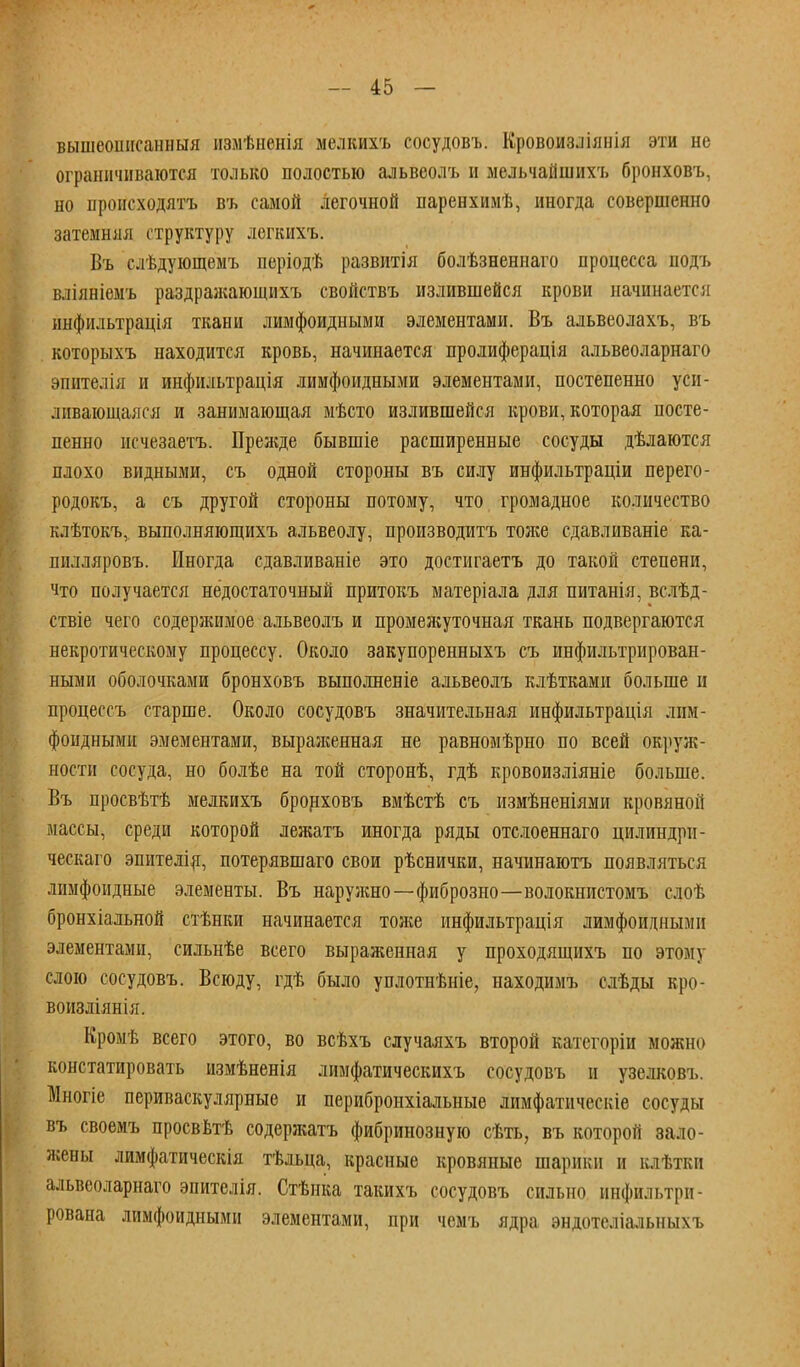 вышеошісанныя измѣненія мелкихъ сосудовъ. Кровоизліяиія эти не ограничиваются только полостью альвеолъ и мельчайшихъ бронховъ, но происходить въ самой легочной паренхимѣ, иногда совершенно затемняя структуру легкихъ. Въ слѣдующемъ періодѣ развитія болѣзнениаго процесса подъ вліяніемъ раздражающихъ свойствъ излившейся крови начинается инфильтрація ткаыи лимфоидными элементами. Въ альвеолахъ, въ которыхъ находится кровь, начинается пролиферація альвеоларнаго эшітелія и инфильтрація лимфоидными элементами, постепенно уси- ливающаяся и занимающая мѣсто излившейся крови, которая посте- пенно исчезаетъ. Прежде бывшіе расширенные сосуды дѣлаются плохо видными, съ одной стороны въ силу инфильтраціи перего- родокъ, а съ другой стороны потому, что громадное количество клѣтокъ,. выполняющихъ альвеолу, производить тоже сдавливаніе ка- шілляровъ. Иногда сдавливаніе это достигаетъ до такой степени, что получается недостаточный притокъ матеріала для питанія, вслѣд- ствіе чего содержимое альвеолъ и промежуточная ткань подвергаются некротическому процессу. Около закупоренныхъ съ инфильтрирован- ными оболочками бронховъ выполненіе альвеолъ клѣтками больше и процессъ старше. Около сосудовъ значительная инфильтрація лим- фоидными эмементами, выраженная не равномѣрно по всей окруж- ности сосуда, но болѣе на той сторонѣ, гдѣ кровоизліяніе больше. Въ просвѣтѣ мелкихъ бронховъ вмѣстѣ съ измѣненіями кровяной массы, среди которой лежатъ иногда ряды отслоеннаго цилиндрн- ческаго эпителія, потерявшаго свои рѣснички, начинаютъ появляться лимфоидные элементы. Въ наружно—фиброзно—волокнистомъ слоѣ бронхіальной стѣнки начинается тоже инфильтрація лимфоидными элементами, сильнѣе всего выраженная у проходящихъ по этому слою сосудовъ. Всюду, гдѣ было уплотнѣніе, находимъ слѣды кро- воизліянія. Кромѣ всего этого, во всѣхъ случаяхъ второй категоріи можно констатировать измѣненія лимфатическихъ сосудовъ и узелковъ. Многіе периваскулярные и перибронхіальные лимфатическіе сосуды въ своемъ просвѣтѣ содержатъ фибринозную сѣть, въ которой зало- жены лимфатическія тѣльца, красные кровяные шарики и клѣтки альвеоларнаго эпителія. Стѣпка такихъ сосудовъ сильно инфильтри- рована лимфоидными элементами, при чемъ ядра эндотеліальныхъ