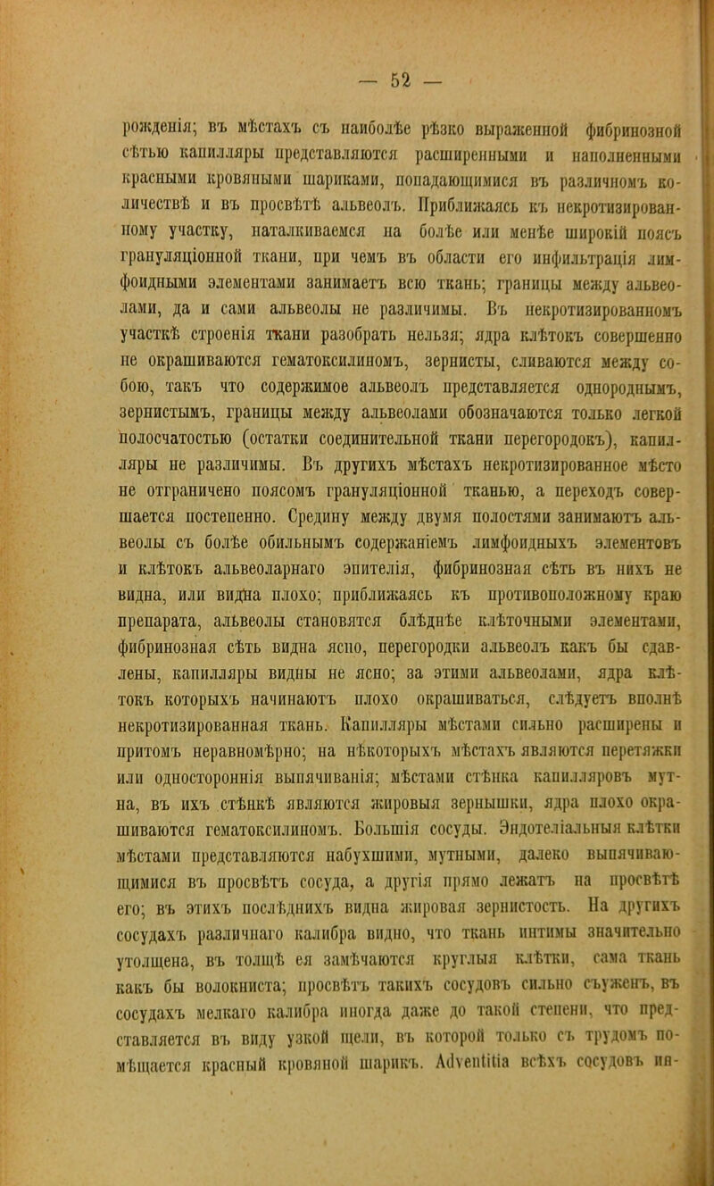 рожденія; въ мѣстахъ съ наиболѣе рѣзко выраженной фибринозной сѣтью капилляры представляются расширенными и наполненными красными кровяными шариками, попадающимися въ различномъ ко- личествѣ и въ просвѣтѣ альвеолъ. Приближаясь къ некротизирован- ному участку, наталкиваемся на болѣе или менѣе широкій поясъ граиуляціонной ткани, при чемъ въ области его инфильтрація лим- фоидными элементами занимаетъ всю ткань; границы между альвео- лами, да и сами альвеолы не различимы. Въ некротизированномъ участкѣ строенія ткани разобрать нельзя; ядра клѣтокъ совершенно не окрашиваются гематоксилиномъ, зернисты, сливаются между со- бою, такъ что содержимое альвеолъ представляется однороднымъ, зернистымъ, границы между альвеолами обозначаются только легкой полосчатостью (остатки соединительной ткани перегородокъ), капил- ляры не различимы. Въ другихъ мѣстахъ некротизированное мѣсто не отграничено поясомъ грануляціонной тканью, а переходъ совер- шается постепенно. Средину между двумя полостями занимаютъ аль- веолы съ болѣе обильнымъ содержаніемъ лимфопдныхъ элементовъ и клѣтокъ альвеоларнаго эпителія, фибринозная сѣть въ нихъ не видна, или видна плохо; приближаясь къ противоположному краю препарата, альвеолы становятся блѣднѣе клѣточными элементами, фибринозная сѣть видна ясно, перегородки альвеолъ какъ бы сдав- лены, капилляры видны не ясно; за этими альвеолами, ядра клѣ- токъ которыхъ начинаютъ плохо окрашиваться, слѣдуетъ вполнѣ некротизированная ткань. Капилляры мѣстами сильно расширены и притомъ неравномѣрно; на нѣкоторыхъ мѣстахъ являются перетяжки или одностороннія выпячиванія; мѣстами стѣнка капилляровъ мут- на, въ ихъ стѣнкѣ являются жировыя зернышки, ядра плохо окра- шиваются гематоксилиномъ. Болыпія сосуды. Эндотеліальныя клѣткп мѣстами представляются набухшими, мутными, далеко выпячиваю- щимися въ просвѣтъ сосуда, а другія прямо лежать на просвѣтѣ его; въ этихъ послѣднихъ видна жировая зернистость. На другихъ сосудахъ различиаго калибра видно, что ткань интимы значительно утолщена, въ толщѣ ея замѣчаются круглыя клѣтки, сама ткань какъ бы волокниста; просвѣтъ такихъ сосудовъ сильно съуженъ, въ сосудахъ мелкаго калибра иногда даже до такой степени, что пред- ставляется въ виду узкой щели, въ которой только съ трудомъ по- мещается красный кровяной шарикъ. Аііѵепііііа всѣхъ сосудовъ ив-