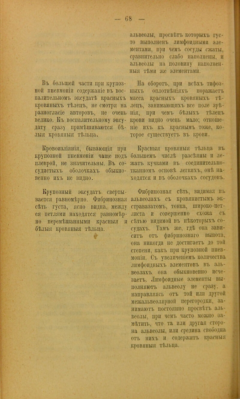 - (58 - Въ большей части при крупоз- ной пневмоніи содержаніе въ вое - палительномъ эксудатѣ красныхъ кровяныхъ тѣлецъ, не смотря на разногласіе авторовъ, не очень велико. Къ воспалительному эксу- дату сразу примѣшиваются бѣ- лыя кровяныя тѣльца. Кровонзліянія, бывающія при крупозной пневмоніи чаще подъ плеврой, не значительны. Въ со- судистыхъ оболочкахъ обыкно- венно ихъ не видно. Крупозный эксудатъ сверты- вается равномѣрно. Фибринозная сѣть густа, ясно видна, между ея петлями находятся равномѣр- но перемѣшанными красныя и бѣлыя кровяныя тѣльца. альвеолы, просвѣтъ которыхъ гус- то выполненъ лимфоидныыи эле- ментами, при чемъ сосуды сжаты, сравнительно слабо наполнены, ц альвеолы на половину наполнен - ныя тѣми же элементами. На оборотъ, при всѣхъ тифоз- ныхъ оплотнѣніяхъ норажаетъ масса красныхъ кровяныхъ тѣ- лецъ, занимающихъ все поле зрѣ- нія, при чемъ бѣлыхъ тѣлецъ крови видно очень мало; отноше- ніе ихъ къ краснымъ тоже, ко- торое существуете въ крови. Красныя кровяныя тѣльца въ болынемъ числѣ разсѣяны и ле- жатъ кучками въ соединительно- тканномъ основѣ легкихъ, онѣ на- ходятся и въ оболочкахъ сосудовъ. Фибринозная сѣть, видимая въ альвеолахъ съ кровянистымъ эк- стравазатомъ, тонка, широко-пет- листа и совершенно схожа съ сѣтыо видимой въ нѣкоторыхъ со- судахъ. Тамъ же, гдѣ она зави- сите отъ фибринознаго выпота, она никогда не достигаете до той степени, какъ при крупозной пнев- моніп. Съ увелпченіемъ количества лимфоидныхъ элементовъ въ аль- веолахъ она обыкновенно исче- заетъ. Лимфоидные элементы вы- полняютъ альвеолу не сразу, а направляясь отъ той или другой межальвеолярной перегородки, за- нимаіоте постоянно нросвѣтъ аль- веолы, при чемъ часто можно за- мѣтнть, что та или другая сторо- на альвеолы, или срелнна свободна отъ ннхъ и содержите красныя кровяныя тѣльца.