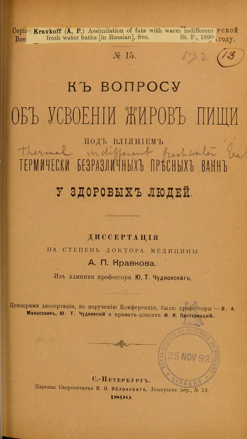 СѳрІЛ КгаѵкоіТ (А, Р.) Азаітііаііоп оі Ыі8 \ѵіШ \ѵагт ігкЗШегепѣ РСКОЙ Воѳ ігѳзЬ. \ѵаіег ЬаіЬз [іп Еиззіап], 8ѵо. 8Ь. Р., 189П і году. № 15. (/3 КЪ ВОПРОСУ ОБЪ УСВОЕНІИ ЖИРОВЪ ПИЩИ ПОДЪ ВІІЯШЕМЪ ТЕРМИЧЕСКИ БЕЗРАЗЛІГЧНЫХЪ ПРЪСНЫХЪ ВАННЪ У ЗДОРОВЫХЪ ЛЮДЕЙ. ДИССЕРТАЦІЯ НА СТЕПЕНЬ ДОКТОРА МЕДИЦИНЫ А. П. Кравкова. Изъ клиники профессора Ю. Т. Чудновскаго. Цензорами диссертадіи, по порученію Конференціи, были: профсссоры -В. А, Манассеинъ, Ю. Т. Чудновсній и приватъ-доцентъ Ф. И. Пастѳрнацкій. С-ІІЕТЕРБУРІ Ь. Паровая Скоронечатня П. 0. Яблонскаго, Лештукоьъ пІр^ІііГ 13. 1890.