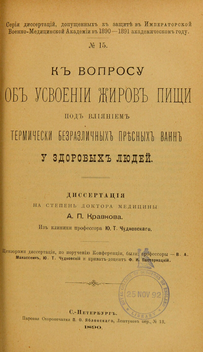 Серія диосертацій, допущѳнныхъ къ защитѣ въ Императорской Военно-Медицинской Академіи въ 1890—1891 академичеокомъ году. № 15. КЪ ВОПРОСУ ОБЪ УСВОЕНІЙ ЖЙРОВЪ ПИЩИ ПОДЪ ВЛІЯНІЕМЪ ТЕРМИЧЕСКИ БЕЗРАЗЛИЧНЫХЪ ПРѢСНЫХЪ ВАННЪ У ЗДОРОВЫХЪ ЛЮДЕЙ. ДИССЕРТАЦІЯ НА СТЕПЕНЬ ДОКТОРА МЕДИЦИНЫ А. П. Кравкова. Изъ клиники профессора Ю. Т. Чудновскаго. '■Г? ензорами диссертаціи, но порученію Конфереиціи, были: процессоры — В. А. Манассеинъ, Ю. Т. Чудновсній и приватъ-доцентъ Ф. И. Пастернацкій. С.-ІІКТЕРВУРГЪ. Паровая Окороиечатнл П. О. Яблонскаго, Лештуковъ пер., .М- 13. И-*5Н>.