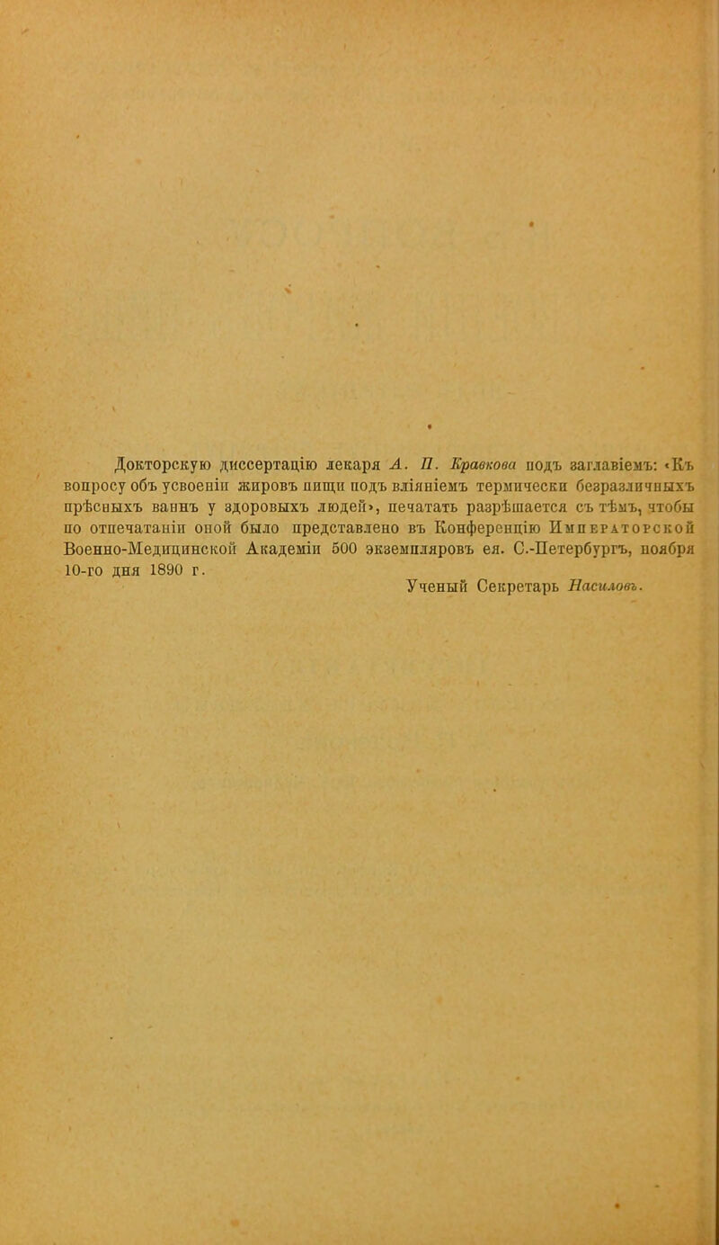 Докторскую диссертацію лекаря А. 27. Кравкова нодъ заглавіемъ: «Къ вопросу объ усвоенін жировъ пищи подъ вліяніемъ термически безразличпыхъ прѣсныхъ ваннъ у здоровыхъ людей», печатать разрѣшается съ тѣыъ, чтобы по отпечатаиіи оной было представлено въ Конференцію Императорской Военно-Медицинской Академіи 500 экземпляровъ ея. С.-Петербургъ, иоября 10-го дня 1890 г. Ученый Секретарь Насиловъ.