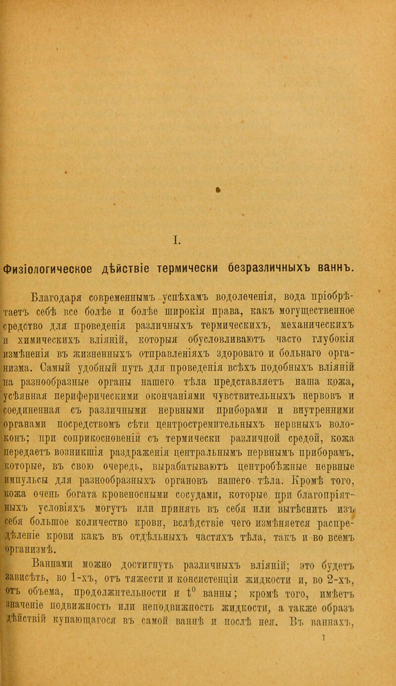 ♦ I. Физіологическое дѣйствіе термически безразличныхъ ваннъ. Благодаря современнымъ успѣхамъ водолеченія, вода пріобрѣ- таетъ себѣ все болѣе и болѣе широкія права, какъ могущественное средство для проведенія различныхъ термическихъ, механическихъ и химическихъ вліяній, которыя обусловливаютъ часто глубокія імзмѣненія въ жизненныхъ отправленіяхъ здороваго и больнаго орга- низма. Самый удобный путь для проведенія всѣхъ подобныхъ вліяній [на разнообразные органы нашего тѣла представляетъ наша кожа, [усѣянная периферическими окончаніями чувствительныхъ нервовъ и [соединенная съ различными нервными приборами и внутренними органами посредствомъ сѣти лентростремительныхъ нервныхъ воло- конъ; при соприкосновеніи съ термически различной средой, кожа ' лередаетъ возникгаія раздраженія центральнымъ нервнымъ приборамъ. которые, въ свою очередь, вырабатываютъ центробѣжные нервные импульсы для разнообразныхъ органовъ нашего тѣла. Кромѣ того, кожа очень богата кровеносными сосудами, которые при благопріят- йыхъ условіяхъ могутъ или принять въ себя или вытѣснить изъ чебя большое количество крови, вслѣдствіе чего измѣняется распре- [■Дѣлееіе крови какъ въ отдѣльныхъ частяхъ тѣла, такъ и во всемъ организмѣ. Ваннами можно достигнуть различныхъ вліяній; это будетъ ; зависѣть, во 1-хъ, отъ тяжести и консистенціи жидкости и, во 2-хъ, отъ объема, продолжительности и і° вапны; кромѣ того, пмѣетъ значсніе нодвижность или неподвижность жидкости, а также образъ : дѣйствііт купающагося въ самой ваннѣ и послѣ нея. Въ ваннахъ, К і .