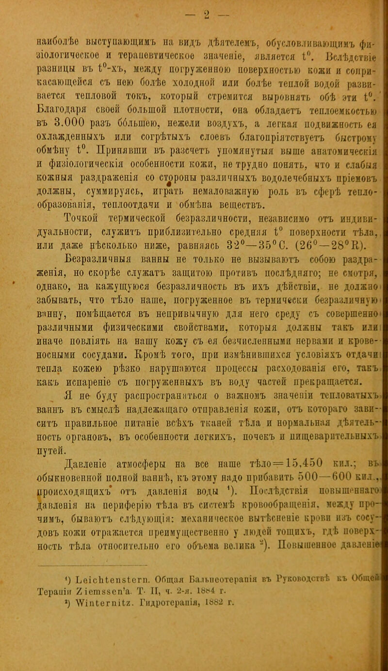 наиболѣе выстуиающимъ на видъ дѣлтелемъ, обусловливающимъ фи- зіологическоѳ и терапевтическое значеніе, является 1°. Вслѣдствіе разницы въ і°-хъ, между погруженною поверхностью кожи и сопри- касающейся съ ною болѣе холодной или болѣе теплой водой разви- вается тепловой токъ, который стремится выровнять обѣ эти і°. Благодаря своей большой плотности, она обладаетъ теплоемкостью въ 3.000 разъ бблынею, нежели воздухъ, а легкая подвижность ея охлажденныхъ или согрѣтыхъ слоевъ благопріятствуетъ быстрому обмѣпу 1°. Принявши въ разечетъ упомянутый выше анатомическія и физіологическія особенности кожи, не трудно понять, «то и слабыя кожныя раздраженія со стороны различныхъ водолечебныхъ нріемоиъ должны, суммируясь, играть немаловажную роль въ сферѣ тепло- образованія, теплоотдачи и обмѣпа веідествъ. Точкой термической безразличности, независимо отъ индиви- дуальности, служить приблизительно средняя і° поверхности тѣла, или даже нѣсколыш ниже, равняясь 32°—35°С. (26°—28°К). Безразличный ванны не только не вызываютъ собою раздра- женія, но скорѣе служатъ защитою противъ послѣдняго; не смотря, однако, на кажущуюся безразличность въ ихъ дѣйствіи, не должно забывать, что тѣло наше, погруженное въ термически безразличную вмнну, помѣщаотся въ непривычную для него среду съ совершенно различными физическими свойствами, которыя должны такъ или иначе повліять на нашу кожу съ ея бесчисленными нервами и крове- носными сосудами. Еромѣ того, при измѣнивіпихся условіяхъ отдачи тепла кожею рѣзко нарушаются процессы расходованія его, такъ какъ испареніе съ погружепныхъ въ воду частей прекращается. Я не- буду распространяться о важномъ значеніи тспловатыхъ ваннъ въ смыслѣ надлежащаго отправленія кожи, отъ котораго зави- ситъ правильное питаніе всѣхъ тканей тѣла и нормальная дѣятель- ность органовъ, въ особенности логкихъ, почокъ и пищеварительныхъ путей. Давленіе атмосферы на все наше тѣло = 15,450 кил.; въ обыкновенной полной ваннѣ, къ этому надо прибавить 500—600 кил., цроисходящихъ отъ давленія воды Послѣдствія повышенна™ давлонія на периферію тѣла въ сипемѣ кровообращенія. между про- чимъ, бываютъ слѣдующія: механическое вытѣсненіе крови изъ сосу- довъ кожи отражается преимущественно у людей тощихъ, гдѣ поверх- ность тѣла относительно его объема велика -). Повышенное давленіѳ 4) ЬеісЬЬепзІегп. Общая Бальнеотерапія въ Руководствѣ къ Общей Тераиіи 2іет8зеп'а. Т- II, ч. 2-я. 18*4 г. *) ѴѴіпІегпіЬг. Гидротерапія, 1882 г.