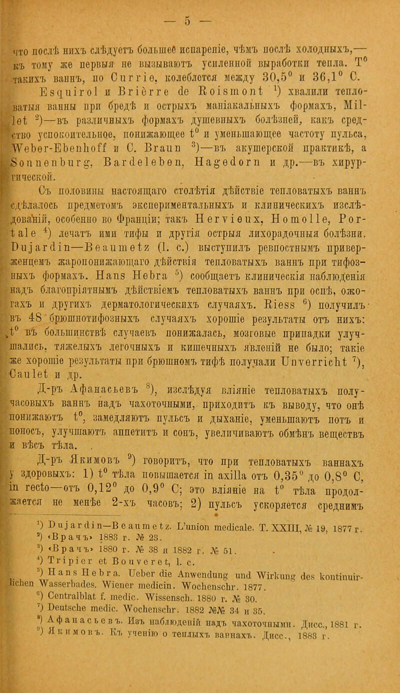 что послѣ нихъ слѣдуѳтъ большее испареніе, чѣмъ послѣ холодпыхъ,— къ тому же первыя не вызываютъ усиленной выработки тепла. Т° такихъ ваннъ, по Сиггіѳ, колеблется между 30,5° и 36,1° С. Ездиігоі и Вгіегге <1е Коізіпопі 1) хвалили тепло- ватыя ванны при бредѣ и острыхъ маніакальныхъ формахъ, МП- Лей 3)—въ различныхъ формахъ душевныхъ болѣзпсй, какъ сред- ство успокоительное, понижающее і° и уменьшающее частоту пульса, Т\оЬѳг-ЕЬеп1іоЯ и С. Вгаиіз 3)—въ акушерской практикѣ, а 5оп пѳиЬиг§\ ВагсІеІеЬѳп, На&ѳсіогп и др.—въ хирур- ■тической. Съ половины настоящего столѣтія дѣйствіе тепловатыхъ ваннъ сдѣлалось предметомъ экспориментальныхъ и клиническихъ изслѣ- доваЪііі, особенно во Франціи; такъ Негѵіѳих, НотоПе, Рог- 1; а] е 4) лечатъ ими тифы и другія острыя лихорадочныя болѣзнвг. Виіагсііп—Веаитѳііг (1. с.) выступилъ ревпостнымъ привер- I женцемъ жаропонижающаго дѣйствія тепловатыхъ ваннъ при тифоз- ныхъ формахъ. Напз НѳЪга 5) сообщаетъ клиническія паблюденія надъ благопріятнымъ дѣйствіемъ тепловатыхъ ваннъ при оспѣ, ожо- піхъ и другихъ дерматологическихъ случаяхъ. Еіезз 6) получилъ въ 48 брюшнотифозныхъ случаяхъ хорошіѳ результаты отъ нихъ: к0 въ большинствѣ случаевъ понижалась, мозговые припадки улуч- шались, тлжелыхъ легочныхъ и кишечныхъ явленій не было; такіе же хорошіе результаты при брюшномъ тифѣ получали ТіиуѳггісЫі 7), Саиіеі и др. Д-ръ Афанасьевъ 8), изслѣдуя вліяніе тепловатыхъ полу- ё. часовыхъ ваннъ надъ чахоточными, приходитъ къ выводу, что онѣ понижаютъ і°, замедляютъ пульсъ и дыханіе, уменьшаютъ потъ и поносъ, улучшаютъ аппетитъ и сонъ, увеличиваюсь обмѣнъ веществъ и вѣсъ тѣла. . Д-ръ Якимовъ 9) говорить, что при тепловатыхъ ваннахъ у здоровыхъ: 1) 1° тѣла повышается іп ахШа отъ 0,35° до 0,8° С, іп гѳеіо отъ 0,12° до 0,9° С; это вліяніе на і° тѣла продол- жается не менѣе 2-хъ часовъ; 2) пульсъ ускоряется среднимъ ■А- . # *) В и ^ а г сі і п—В е а и т е 4 г. Ь'итоп тегіісаіе. Т. XXIII, № 19, 1877 г. 9) «Врачъ> 1883 г. № 23. 3) «Врачъ» 1880 г. № 38 и 1882 г. № 51. ') Тгіріег еі ВоиѵегеЬ, 1. с. 5) II а п з Н е Ь г а. ИеЬег йіе Ашѵеікіипд шісі таііипд йек копйпшг- .Ііспеп ЛѴаззегЬайез. ДУіепег тейісіп. ЧѴоепепаспг. 1877. °) СепІгаІЫаІ I тесііс. ЛѴіззепзск. 1880 г. № 30. 7) Беиіясііе тесііс. \ѴосЬепзс1іг. 1882 №№ 34 и 35. *) Афанасьев?,. Изъ наблюдеиііі надъ чахоточными. Дисс, 1881 г. ) Якимовъ. Къ ученію о теилыхъ ваннахъ. Дисс., 1883 г.