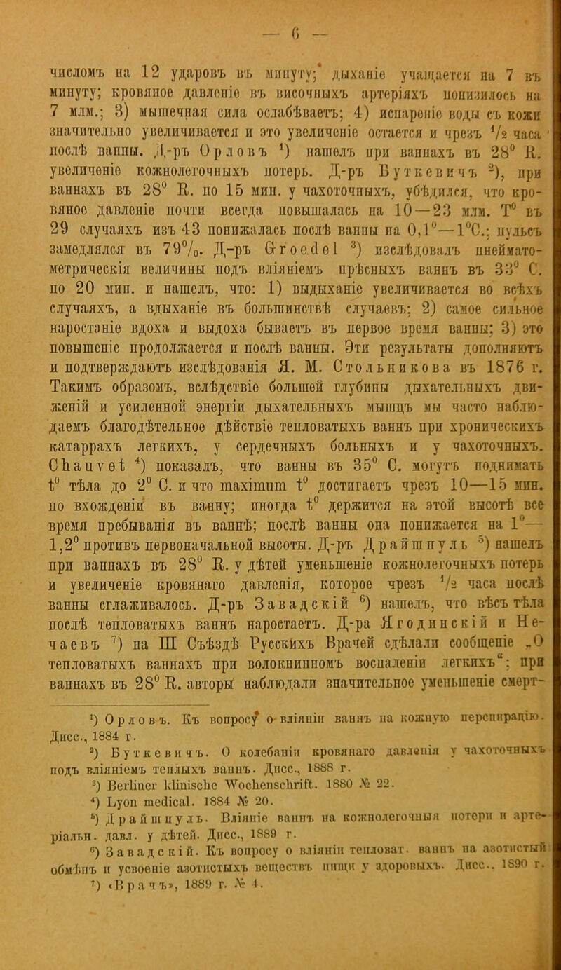 — с - числомъ ші 12 ударовъ въ минуту;* дыханіе учащается на 7 въ минуту; кровяное давлепіе въ височиыхъ артеріяхъ понизилось на 7 млм.; 3) мышечная сила ослабѣваетъ; 4) испароніе воды съ кожи значительно увеличивается и это узеличеніе остается и чрезъ Ѵз часа 1 нослѣ ванны, Д-ръ Орловъ *) нашелъ при ваннахъ въ 28° К. увеличеніе кожнолегочныхъ потерь. Д-ръ Буткевичъ 3), при ваннахъ въ 28° К. по 15 мин. у чахоточныхъ, убѣдился. что кро- вяное давленіо почти всегда повышалась на 10 — 23 млм. Т° въ 29 случаяхъ изъ 43 понижалась послѣ ванны на 0,1°—1°С; нульсъ замедлялся: въ 79%. Д-ръ Отоайѳі 3) изслѣдовалъ пнсймато- метрическія величины подъ вліяніемъ прѣсныхъ ваннъ въ 33° С. по 20 мин. и нашелъ, что: 1) выдыханіе увеличивается во всѣхъ случаяхъ, а вдыханіе въ болыпинствѣ случаевъ; 2) самое сильное наростаніе вдоха и выдоха бываетъ въ первое время ванны; 3) это повышеніе продолжается и послѣ ванны. Эти результаты дополняютъ и подтверждают изслѣдованія Я. М. Стольникова въ 1876 г. Такимъ образомъ, вслѣдствіе большей глубины дыхательныхъ дви- женій и усиленной энергіи дыхательныхъ мышцъ мы часто наблю- даемъ благодѣтельное дѣйствіе тепловатыхъ ваннъ при хроническихъ катаррахъ легкихъ, у сердечныхъ больныхъ и у чахоточныхъ. СЬаитѳі 4) показалъ, что ванны въ 35° С. могутъ поднимать і° тѣла до 2° С. и что тахітшп і° достигаетъ чрезъ 10—15 мин. по вхожденіи въ ванну; иногда 1° держится на этой высотѣ все время пребыванья въ ваннѣ; послѣ ванны она понижается на 1 — 1,2° противъ первоначальной высоты. Д-ръ Драйшпуль 5) нашелъ при ваннахъ въ 28° Е. у дѣтей уменыпеніе кожнолегочныхъ потерь и увеличеніе кровянаго давленія, которое чрезъ 4/з часа послѣ ванны сглаживалось. Д-ръ Завадскій 6) нашелъ, что вѣсъ тѣла послѣ тепловатыхъ ваннъ наростаетъ. Д-ра Ягодинскій и Не- чаевъ 7) на Ш Съѣздѣ Русскихъ Врачей сдѣлали сообщеніе „О тепловатыхъ ваннахъ при волокиинномъ воспаленіи легкихъ: при ваннахъ въ 28° В.. авторы наблюдали значительное уменьшеніе смерт- ') Орловъ. Къ вопросу о-вліяиііг ванпъ па кожную перспирацію. Дисс, 1884 г. а) Буткевичъ. О колебанін кровянаго давлвнія у чахоточныхъ подъ вліяніемъ теплыхъ ваннъ. Днсс, 1888 г. 3) Вегііпег кііпізспе ЛѴоскепзсІігіЛ. 1880 Д& 22. 4) Ьуоп тейісаі. 1884 № 20. 5) Драйшпуль. Вліяніе ванпъ на кожнолегочныя потерн п арте- ріальн. давл. у дѣтен. Днсс, 1889 г. °) Завадскій. Къ вопросу о вліянін тепловат, ваннъ на азотистый: обмѣнъ и усвоеніе азотнетыхъ веществъ нищи у здоровыхъ. Днсс. 1890 г.