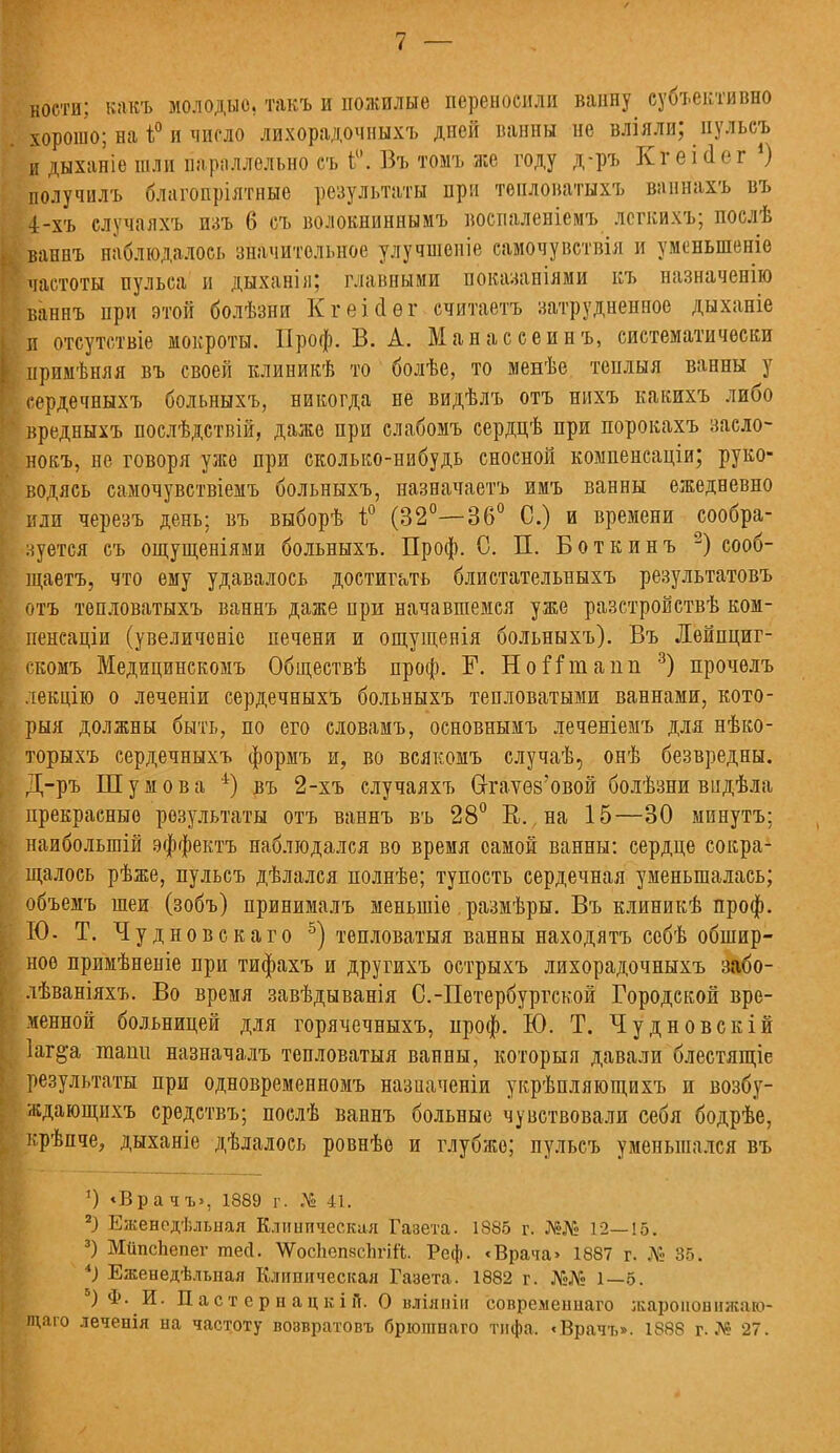 / — ности; вакъ молодые, такъ и пожилые переносили ванну субъективно хорошо; на і° и число лихорадочныхъ дней ванны не вліяли; пульсъ и дыханіе шли параллельно съ ь°. Въ томъ же году д-ръ Кгеісіег !) получилъ благопріятные результаты при теплонатыхъ ваннахъ въ 4>хъ случаяхъ пзъ 6 съ волокниннымъ воспаленіемъ легкихъ; послѣ , ваннъ наблюдалось значительное улучшеиіе самочувствія и уменьшение частоты пульса и дыханія; главными показаніями къ назначенію йанеъ при этой болѣзни Кгеісіѳг считаетъ затрудненное дыханіе Е отсутствіе мокроты. Проф. В. А. Манассеинъ, систематически I примѣняя въ своей клиникѣ то болѣе, то менѣе тенлыя ванны у I сердечныхъ больныхъ, никогда не видѣлъ отъ нихъ какихъ либо вредныхъ послѣдствій, даже при слабомъ сердцѣ при порокахъ заело- нокъ, не говоря уже при сколько-нибудь сносной компенсаціи; руко- водясь самочувствіемъ больныхъ, назначаетъ имъ ванны ежедневно или черезъ день; въ выборѣ і° (32°—36° С.) и времени сообра- зуется съ ощущеніями больныхъ. Проф. С. П. Боткинъ 2) сооб- щаетъ, что ему удавалось достигать блистательныхъ результатовъ отъ тепловатыхъ ваннъ даже при начавшемся уже разстройствѣ ком- пенсаціи (увеличсніе печени и ощущенія больныхъ). Въ Лейпциг- скомъ Медицинскомъ Обществѣ проф. Г. НоГГшапп 3) прочелъ лекцію о леченіи сердечныхъ больныхъ тепловатыми ваннами, кото- рыя должны быть, по его словамъ, основнымъ леченіемъ для нѣко- торыхъ сердечныхъ формъ и, во всякомъ случаѣ, онѣ безвредны. Д-ръ Шумов а 4) въ 2-хъ случаяхъ 6-гаѵѳй'овой болѣзни видѣла прекрасные результаты отъ ваннъ въ 28° К., на 15—30 минутъ; наибольшій эффектъ наблюдался во время самой ванны: сердце сокра- щалось рѣже, пульсъ дѣлался полнѣе; тупость сердечная уменьшалась; объемъ шеи (зобъ) принималъ меныпіе. размѣры. Въ клиникѣ проф. I Ю. Т. Чудновскаго 5) тепловатая ванны находятъ себѣ обшир- : ноѳ примѣненіе при тифахъ и другихъ острыхъ лихорадочныхъ забо- лѣваніяхъ. Во время завѣдыванія С.-Петербургской Городской вре- менной больницей для горячечныхъ, проф. Ю. Т. Чудновскій Іаг^а таш.1 назначалъ тепловатая ванны, которыя давали блестящіе результаты при одновременномъ назначеніи укрѣпляющихъ и возбу- ждающихъ средствъ; послѣ ваннъ больные чувствовали себя бодрѣе, крѣпче, дыханіе дѣлалось ровнѣе и глубже; пульсъ уменьшался въ 1) «Вра чъ>, 1889 г. № 41. 2І Еженодѣлыіая Клиническая Газета. 1885 г. №№ 12—15. 3) МипсЬепег тей. ѴѴоспепзспгій. Реф. <Врача» 1887 г. № 85. *) Еженедѣльпая Клиническая Газета. 1882 г. №№ 1—5. ) Ф. И. Дастернацкій. О вліяпіи совремеішаго жароноынжлт- ; щаго леченія на частоту возвратовъ брюшнаго тифа. «Врачъ». 1888 г. № 27.