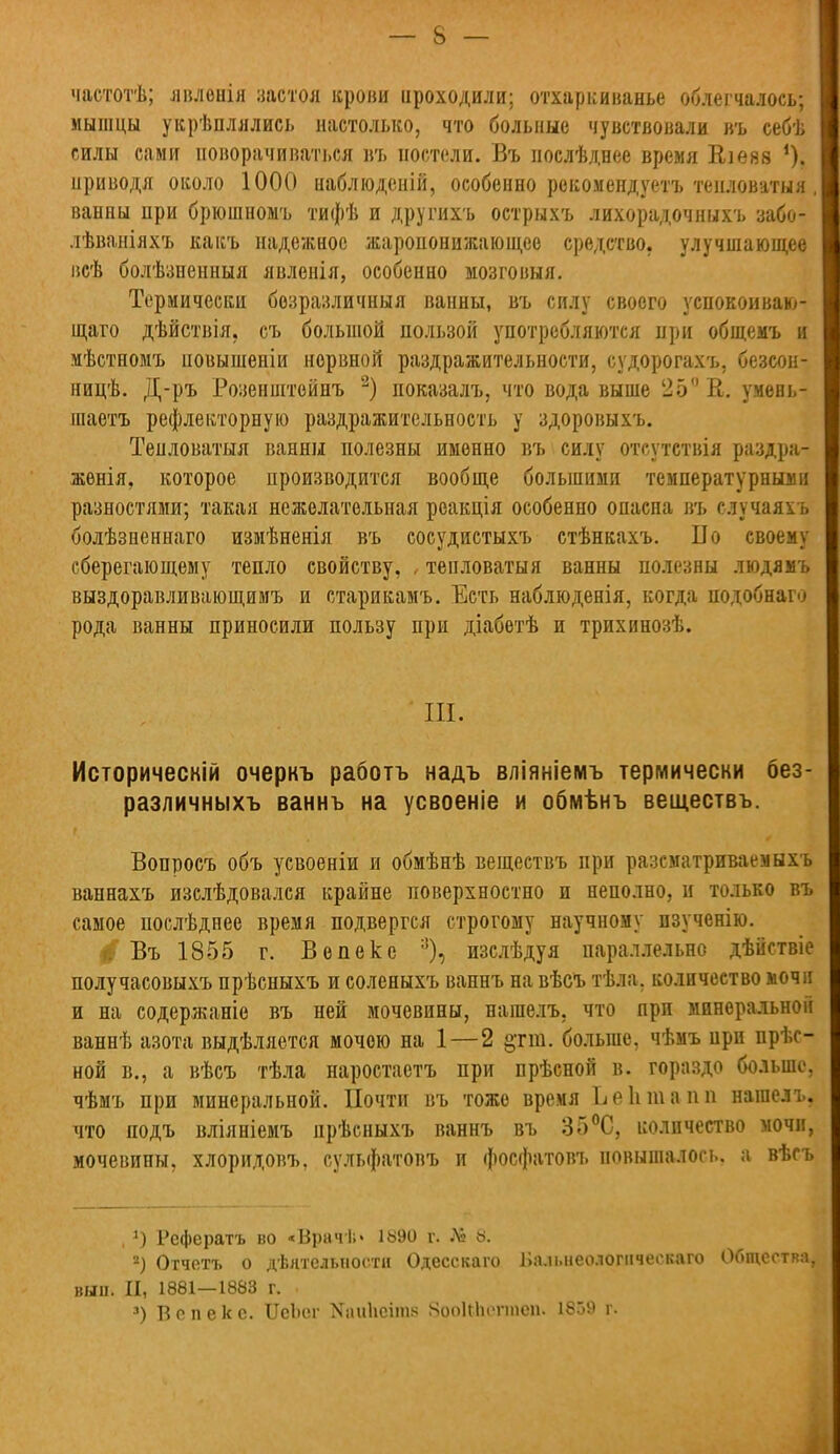 частотѣ; лвленія застоя крови проходили; отхаркиванье облегчалось; мышцы укрѣплялись настолько, что больные чувствовали въ себѣ силы сами поворачиваться въ постели. Въ нослѣднее время Еіеяв *), приводя около 1000 наблюдсній, особенно рекомендуетъ тенловатыя, ванны при брюшномъ тифѣ и другихъ острыхъ лихорадочныхъ забо- лѣваніяхъ какъ надежное жаропонижающее средство, улучшающее всѣ болѣзненныя явленія, особенно мозговыя. Термически безразличный ванны, въ силу своего успокоиваю- щаго дѣйствія, съ большой пользой употребляются при общемъ и мѣстномъ повышены нервной раздражительности, судорогахъ, безеон- ницѣ. Д-ръ Розенштойнъ 2) показалъ, что вода выше 25 й. умевь- шаетъ рефлекторную раздражительность у здоровыхъ. Тенловатыя ванны полезны именно въ силу отсутствія раздра- женія, которое производится вообще большими температурными разностями; такая нежелательная роакція особенно опасна въ случаяхъ болѣзненнаго измѣненія въ сосудистыхъ стѣнкахъ. По своему сберегающему тепло свойству, , тепловаты я ванны полезны людямъ выздоравливающимъ и старикамъ. Есть наблюденія, когда подобнаго рода ванны приносили пользу при діабетѣ и трихинозѣ. III. Исторически очеркъ работъ надъ вліяніемъ термически без- различныхъ ваннъ на усвоеніе и обмѣнъ веществъ. Вопросъ объ усвоеніи и обмѣнѣ веществъ при разематриваемыхъ ваннахъ изслѣдовался крайне поверхностно и неполно, н только въ самое послѣднее время подвергся строгому научному изученію. г: Въ 1855 г. В о пеке :]), изслѣдуя параллельно дѣйствіе получасовыхъ прѣсныхъ и соленыхъ ваннъ на вѣсъ тѣла, количество мочи и на содержаніе въ ней мочевины, нашелъ, что при минеральной ваннѣ азота выдѣляется мочою на 1—2 §тт. больше, чѣмъ при нрѣс- ной в., а вѣсъ тѣла наростаетъ при прѣсной в. гораздо больше, чѣмъ при минеральной. Почти въ тоже время Ь е Ь т в о п нашелъ, что подъ вліяніемъ прѣсныхъ ваннъ въ 35°С, количество мочи, мочевины, хлоридовъ, сульфатовъ и фосфатовъ повышалось, а вѣсъ , ]) Рефератъ во «Врачѣ» іыэо г. № «. 2) Отчетъ о деятельности Одесскаго Ііа.и.неологическаго Общества, вы». II, 1881—1883 г. 3) В с п е к с. ИеЬог Nаи11сітя ЯооІМнм-іпеи. 1859 г.