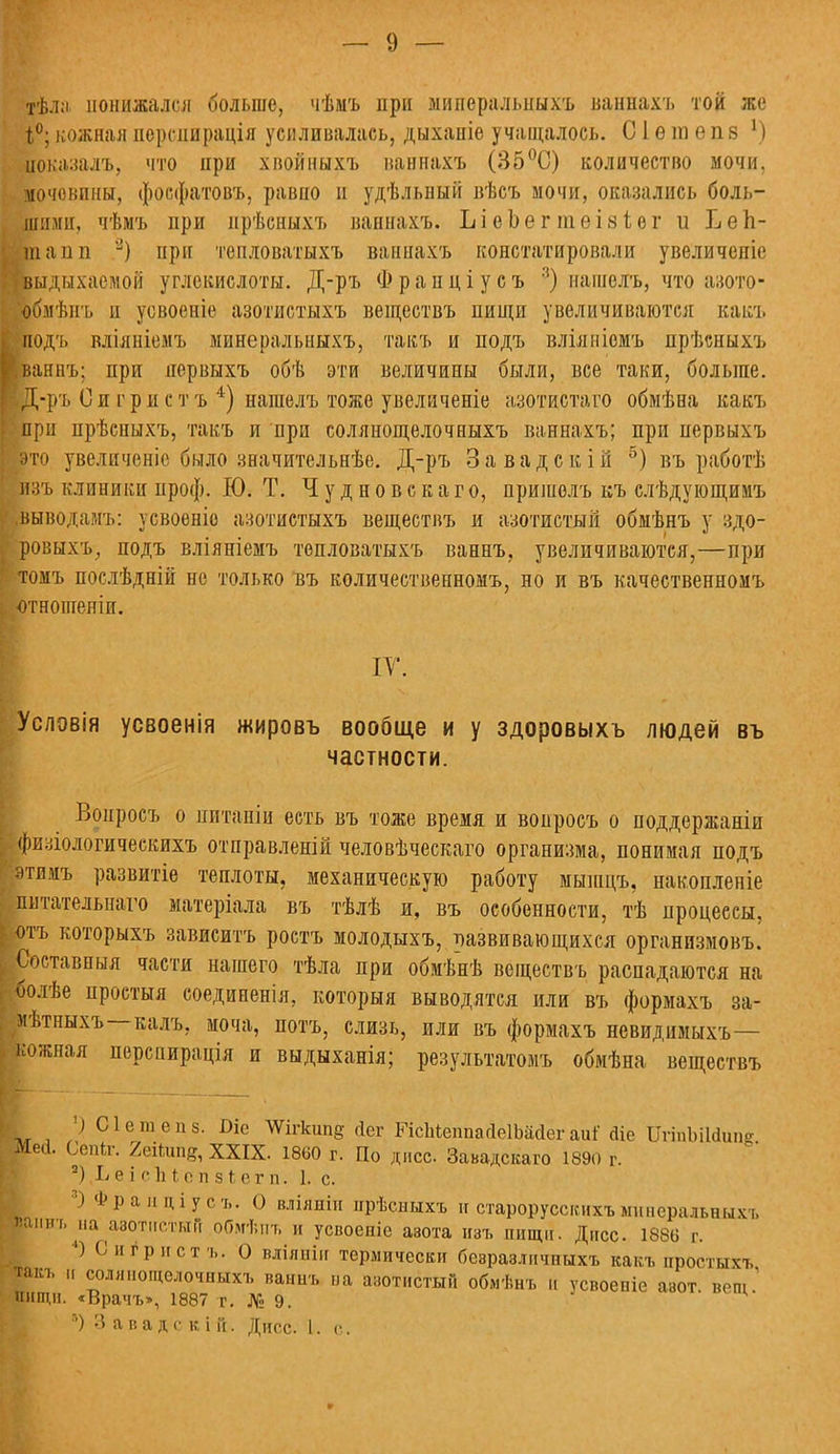 тѣла понижался больше, чѣмъ при миперальныхъ ванйахъ той же 1°; кожная нсрсиирація усиливалась, дыханіе учащалось. С1 ѳ га е п 8 1) иокааалъ, что ири хвойиыхъ ваннахъ (35°С) количество мочи, мочевины, фосфатовъ, равно и удѣльный вѣсъ мочи, оказались боль- шими, чѣмъ при нрѣсныхт» ваннахъ. ЪіеЬеггаеізіег и Т^еЪ- ш а ілі 3) при тепловатыхъ ваннахъ констатировали увеличепіе [выдыхаемой углекислоты. Д-ръ Ф р а п ц і у с ъ 3) нашелъ, что авото- рмѣпъ и усвоеніе азотистыхъ веществъ пищи увеличиваются какъ ;Подъ вліяніемъ мынеральныхъ, такъ и подъ вліяніомъ прѣсныхъ ваннъ; при нервыхъ обѣ эти величины были, все таки, больше. Е-ръ О и г р и с т ъ 4) нашелъ тоже увеличеніе азотщстаго обмѣна какъ •при прѣсныхъ, такъ и ири солянощелочныхъ ваннахъ; при первыхъ юто увеличеніс было значительнѣе. Д-ръ Завадскій 5) въ работѣ изъ клиники проф. Ю. Т. Ч у д н о в с к а г о, пришелъ къ слѣдующимъ .выводамъ: усвоеніо азотистыхъ веществъ и азотистый обмѣнъ у здо- ровыхъ, подъ вліяніемъ тепловатыхъ ваннъ, увеличиваются,—при томъ послѣдній не только въ количественномъ, но и въ качественномъ •отношеніи. IV. слэвія усвоенія жировъ вообще и у здоровыхъ людей въ частности. Вонросъ о иитаніи есть въ тоже время и вопросъ о поддержаніи изіологическихъ отправленій человѣческаго организма, понимая подъ тимъ развитіе теплоты, механическую работу мышцъ, накопленіе питательного матеріала въ тѣлѣ и, въ особенности, тѣ процессы, отъ которыхъ зависитъ ростъ молодыхъ, развивающихся организмовъ. Составныя части нашего тѣла при обмѣнѣ веществъ распадаются на ѵболѣе простыл соединенія, который выводятся или въ формахъ за- ■ѣтньіхъ—калъ, моча, потъ, слизь, или въ формахъ невидимыхъ— кожная перснирація и выдыханія; результатов^ обмѣна веществъ ') Оіетѳпз. Оіе ЛѴІгкип§ йег РіспіеппайеІШег аиі' Зіе ШіпЫІоЧтг Ме<1. Сепіг. 2еіІипг, XXIX. 1860 г. По днсс Завадскаго 1890 г. 2) Г> е і сЪі с іі з ^ е г п. 1. с. ' ф1> ям ціусъ. О вліяпіп прѣсныхъ и староруссгсихъ миперальныхъ юанвъ^на азотистой оОмѣпъ и усвоеніе азота изъ пищи. Дпсс. 1886 г. 4) С игр ист ъ. О вліяніи термически безразличпыхъ какъ простыхъ такъ и солянощелочныхъ ваннъ иа азотистый обмѣнъ и усвоепіе азот вещ 1 нищи. «Врачъ», 1887 г. № 9. :') 3 а в а д- с к і и. Дисс. I. с.