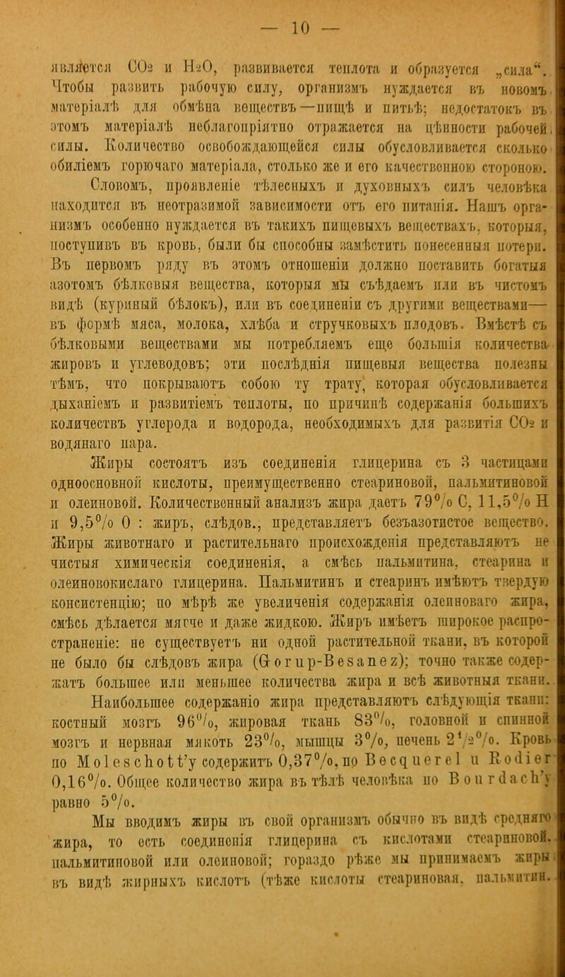 является 00-2 и НЮ, развивается теплота и образуется „сила. Чтобы развить рабочую силу, организмъ нуждается въ новомъ. матеріалѣ для обмѣна вѳществъ — нищѣ и питьѣ; недостатокъ въ. :>томъ матеріалѣ неблагоиріятно отражается на цѣнности рабочей, силы. Количество освобождающейся силы обусловливается сколько обиліемъ горючаго матеріала, столько же и его качественною стороною. Словомъ, проявленіе тѣлесныхъ и духовныхъ силъ человѣка находится въ неотразимой зависимости отъ его питанія. Нашъ орга- низмъ особенно нуждается въ такихъ пищевыхъ всіцоствахъ. которыя, ноступивъ въ кровь, были бы способны замѣстить понесенныя потери. Въ первомъ ряду въ этомъ отношеніи должно поставить богатый азотомъ бѣлковыя вещества, которыя мы съѣдаемъ или въ чистомъ видѣ (куриный бѣлокъ), или въ соединены съ другими веществами— въ формѣ мяса, молока, хлѣба и стручковыхъ плодовъ. Вмѣстѣ съ бѣлковыми веществами мы иотребляемъ еще болынія количества- жировъ и углеводовъ; эти послѣднія пищевыя вещества полезны тѣмъ, что покрываютъ собою ту трату, которая обусловливается дыханіемъ и развитіемъ теплоты, по причипѣ содержанія болыпихъ количествъ углерода и водорода, необходимыхъ для развитія СО-2 и водянаго пара. Жиры соетоятъ изъ соединенія глицерина съ 3 частицами одноосновной кислоты, преимущественно стеариновой, пальмитиновой и олеиновой. Количественный анализъ жира даотъ 79°/о С, 11,5% Н и 9,5% 0 : жиръ, слѣдов., представляетъ безъазотистое вещество. Жиры животнаго и растительнаго происхождепія представляютъ не чистыя химическія соединенія, а смѣсь пальмитина, стеарина и олеиновокислаго глицерина. Пальмитинъ и стеаринъ имѣютъ твердую консистенцію; по мѣрѣ же увеличенія содержанія олсиноваго жира, смѣсь дѣлается мягче и даже жидкою. Жиръ имѣетъ широкое распро- страненіе: не существуетъ ни одной растительной ткани, въ которой не было бы слѣдовъ жира (Оогир-Везапег); точно также содер- жать большее или меньшее количества жира и всѣ животныя ткани. Наибольшее содержаніо жира представляютъ слѣдующія ткани: костный мозгъ 96°/о, жировая ткань 83%), головной и сппнноі мозгъ и нервная мякоть 23%, мышцы 3°/°; печень 24/2%. Кровь по Мо1езс1іои'у содержитъ 0,370/°,пр Вѳсциегеі и Койіег 0,16%. Общее количество жира въ тѣлѣ человѣка но Вой гсІасІГу равно 5%. Мы вводимъ жиры въ свой организмъ обычно въ впдѣ гредняго жира, то ость соединонія глицерина съ кислотами стеариновой, пальмитиновой или олеиновой; гораздо рѣже мы принимасмъ жиры въ видѣ жирныхъ кислотъ (тѣже кислоты стеариновая, пальмитин.