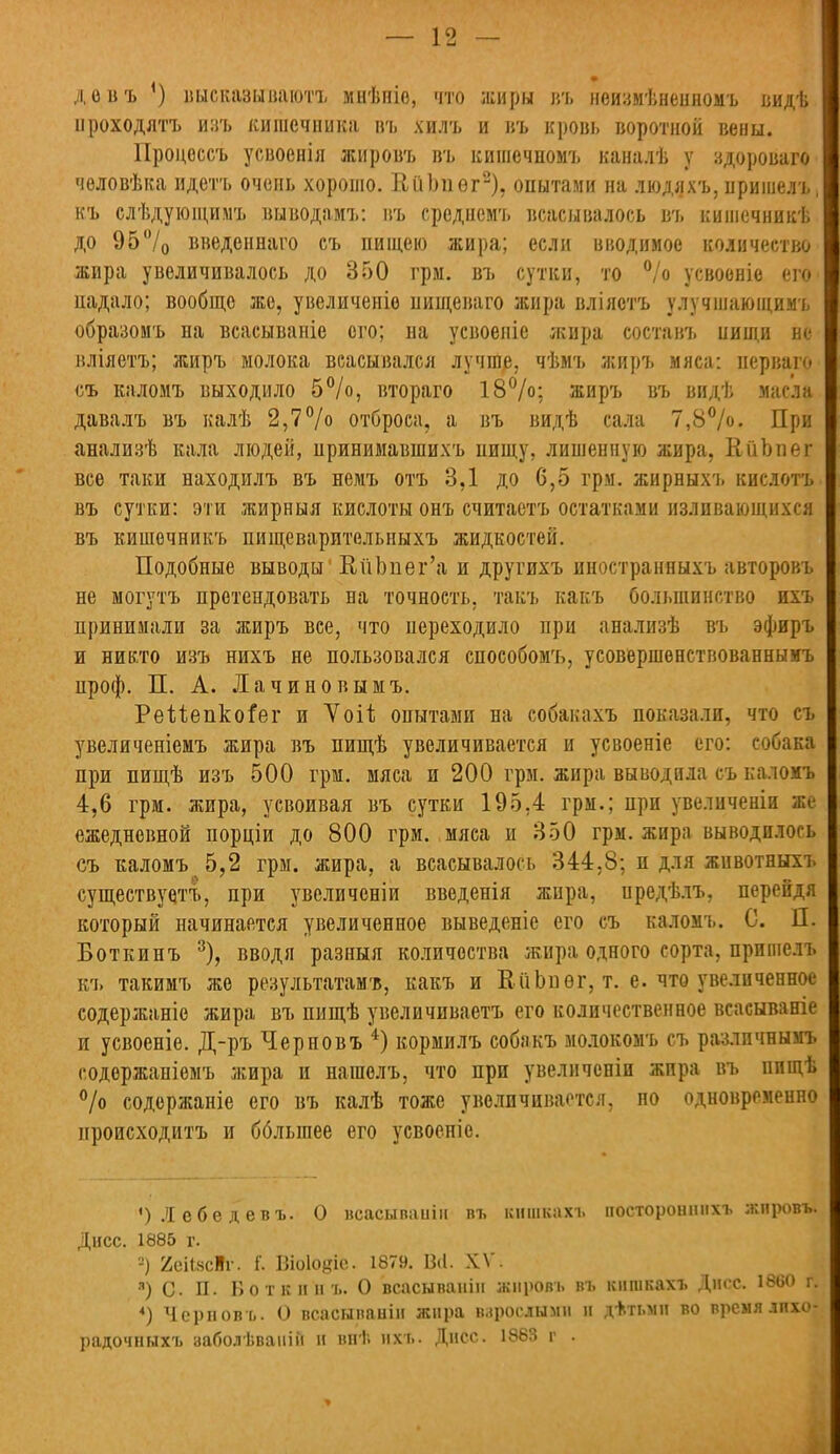 ■ довъ ') высказываютъ мнѣпіе, что жиры иъ неизмѣненномъ видѣ ироходятъ изъ кишечника въ хилъ и въ кровь воротной вены. Процессъ усвоенія жировъ въ кишечпомъ каналѣ у здороваго человѣка идетъ очень хорошо. ІІГіЬпѳг2), опытами на людяхъ, иришелъ, къ слѣдующимъ выводамъ: въ срсднемъ всасывалось в'ь кишечникѣ до 95°/0 введеинаго съ пищею жира; если вводимое количество жира увеличивалось до 350 грм. въ сутки, то °/о усвоеніе его падало; вообще же, увеличеиіе пищеваго жира вліястъ улучшающимъ образомъ на всасываніе ого; на усвоеніе жира составъ нищи не вліяетъ; жиръ молока всасывался лучше, чѣмъ жиръ мяса: нерваго съ каломъ выходило 5°/о, втораго 18%; жиръ въ видѣ масла давалъ въ калѣ 2,7% отброса, а въ видѣ сала 7,8%. При анализѣ кала людей, принимавшихъ пищу, лишенную жира, КііЪпег все таки находилъ въ немъ отъ 3,1 до 6,5 грм. жирныхъ кислотъ въ сутки: эти жирныя кислоты онъ считаете остатками изливающихся въ кишочникъ пищеварительпыхъ жидкостей. Подобные выводы1 ВйЪпег'а и другихъ иностранныхъ авторовъ не могутъ претендовать на точность, такъ какъ большинство ихъ принимали за жиръ все, что переходило при анализѣ въ эфиръ и никто изъ нихъ не пользовался способомъ, усовершенствованныгь проф. П. А. Лачиновымъ. Рейепког'ег и Vоіѣ опытами на собакахъ показали, что съ увеличеніемъ жира въ пищѣ увеличивается и усвоеніе его: собака при пищѣ изъ 500 грм. мяса и 200 грм. жира выводила съ каломъ 4,6 грм. жира, усвоивая въ сутки 195,4 грм.; при увеличены же ежедневной порціи до 800 грм. мяса и 350 грм. жира выводилось съ каломъ 5,2 грм. жира, а всасывалось 344,8; и для животныхъ существуе/гъ, при увсличеніи введенія жира, предѣлъ, перейдя который начинается увеличенное выведеніе его съ каломъ. С. П. Боткинъ 3), вводя разныя количества жира одного сорта, пришелъ къ такимъ же результатами, какъ и ЕііЬпѳг, т. е. что увеличенное содержаніе жира въ пищѣ увеличиваете его количественное всасываніе и усвоеніе. Д-ръ Черновъ 4) кормилъ собакъ молокомъ съ разлпчнымъ содержаніемъ жира и нагаелъ, что при увеличеніи жира въ пищѣ % содержаніе его въ калѣ тоже увеличивается, но одновременно происходите и бблыпее его усвоеніе. ') Л ебе д евъ. О всасываніи пъ кншкахъ постороннихъ жпровъ. Дисс. 1885 г. =) ЯейксВг. і'. Віоіойіс 1879. Віі. XV. •ч) с. П. Боткины О всасываиіп жировь въ кншкахъ Дисс. 1860 г. 4) Черновъ. О всасываніи жира взрослыми и д+тьмн во время лпхо- радочныхъ заболѣваній и вніі ихъ. Днес. 1883 г .