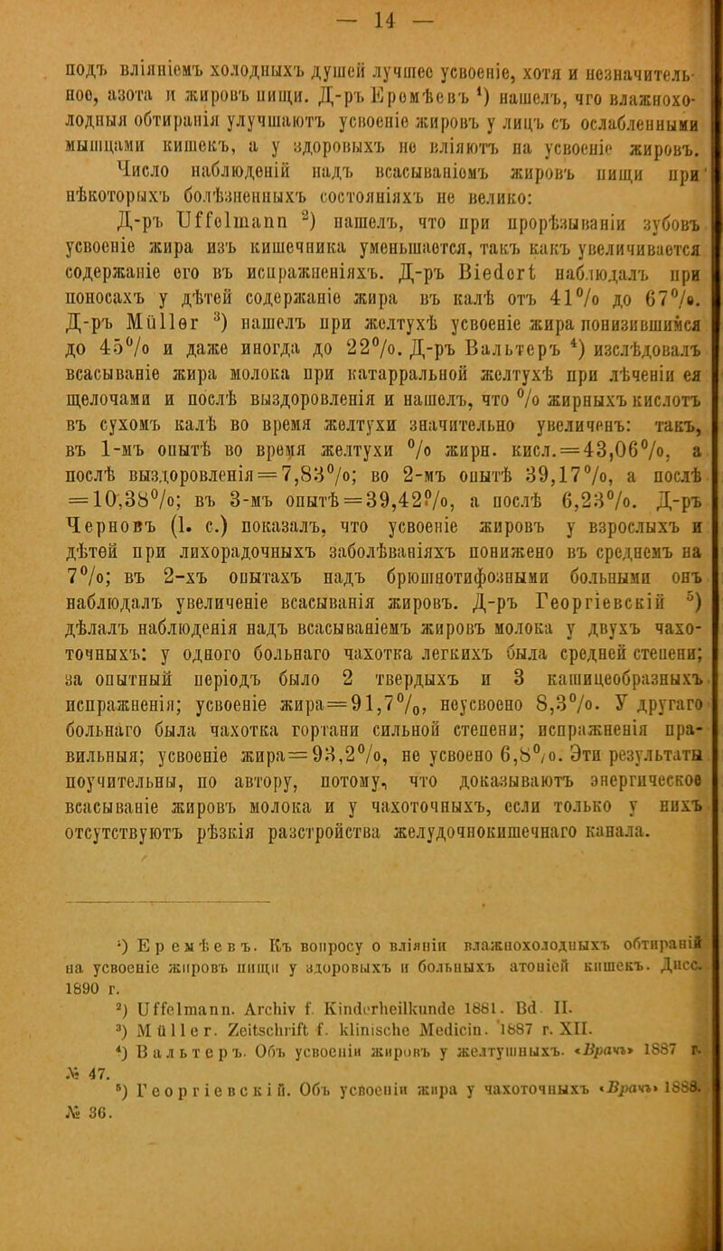 подъ вліяніенъ холодныхъ душей лучшее усвоеніе, хотя и незначитель- ное, азота и жировъ нищи. Д-ръ Еромѣевъ *) нашелъ, чго влажнохо- лодныя обтирапія улучшаютъ усвоеніе жировъ у лицъ съ ослабленными мышцами кишекъ, а у здоровыхъ не вліяютъ на усвоеніе жировъ. Число наблюденій надъ всасываніомъ жировъ нищи при' нѣкоторыхъ болѣзненныхъ состояніяхъ не велико: Д-ръ ІШоІшапп 2) нашелъ, что при прорѣзываніи зубовъ усвоеніе жира изъ кишечника уменьшается, такъ какъ увеличивается содержаніе ого въ иснражненіяхъ. Д-ръ В і е сі о г і наб.шдалъ при поносахъ у дѣтей содержаніе жира въ калѣ отъ 41% до 67°/». Д-ръ Мііііѳг 3) нашелъ нри жслтухѣ усвоеніе жира понизившимся до 45% и даже иногда до 22°/о. Д-ръ Вальтеръ 4) изслѣдовалъ всасываніе жира молока при катарральной жслтухѣ при лѣченіи ея щелочами и послѣ выздоровленія и нашелъ, что % жирныхъ кислотъ въ сухомъ калѣ во время желтухи значительно увеличенъ: такъ, въ 1-мъ опытѣ во время желтухи % жирн. кисл. = 43,06%; а послѣ выздоровленія = 7,83%; во 2-мъ опытѣ 39,17%, а послѣ = 10,38%; въ 3-мъ опытѣ = 39,42%, а послѣ 6,23%. Д-ръ Черновъ (1. с.) показалъ, что усвоеніе жировъ у взрослыхъ и дѣтѳй при лихорадочныхъ заболѣваніяхъ понижено въ среднемъ на 7%; въ 2-хъ опытахъ надъ брюшнотифозными больными онъ наблюдалъ увеличеніе всасыванія жировъ. Д-ръ Георгіевскін 5| дѣлалъ наблюдеяія надъ всасываніемъ жировъ молока у двухъ чахо- точныхъ: у одного больнаго чахотка легкихъ была средней стеиени; за опытный періодъ было 2 твердыхъ и 3 кашицеобразныхъ испражненія; усвоеніе жира=91,7°/о, ноусвооно 8,3%. У другаго больнаго была чахотка гортани сильной степени; испражненія пра- вильный; усвоеніе жира=93,2%, не усвоено 6,8°/о. Эти результаты поучительны, по автору, потому, что доказываютъ энергическое всасываніе жировъ молока и у чахоточныхъ, если только у нихъ отсутствуютъ рѣзкія разстройства желудочнокишечнаго канала. ОЕремѣевъ. Къ вопросу о вліянін влажнохолодныхъ обтнрані* па усвоеніе жировъ пищи у здоровихъ и больныхъ атоиісіі кишекъ. Дисс 1890 г. 2) ІШеІтапп. АгсЬіѵ I КішІегЪеіІкипйе 1881. Вй. П. 3) Ми Не г. 2еіІ5сЬіШ С кііпізспс Мегіісіп. '1687 г. XII. 4) Вальтеръ. Объ усвоеніи жировъ у желтушныхъ. *Врачъ> 1887 ш № 47. в) Георгіевскій. Объ усвосиіп жира у чахоточныхъ «.В^ачг> 1888» № 36.