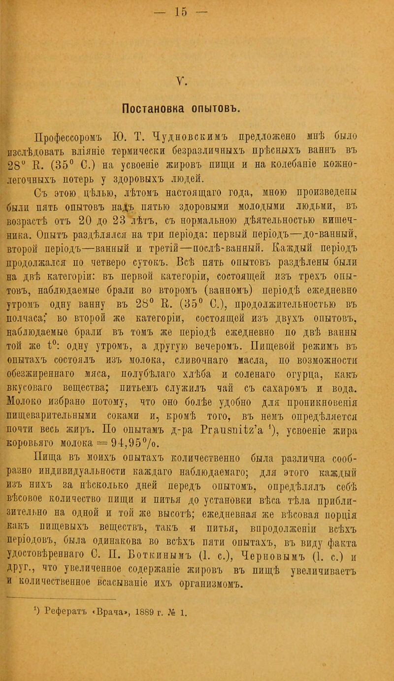 У. Постановка опытовъ. Профеесоромъ Ю. Т. Чудновскимъ предложено мнѣ было изслѣдовать вліяеіо термически безразличныхъ прѣсныхъ ваннъ въ 28° В. (35° С.) на усвоеніе жировъ нищи и на колебапіс кожно- легочныхъ потерь у здоровыхъ людей. Съ этою цѣлыо, лѣтомъ настоящаго года, мною произведены были пять опытовъ надъ пятью здоровыми молодыми людьми, въ возрастѣ отъ 20 до 23 лѣтъ, съ нормальною дѣятельностыо кишеч- ника. Опытъ раздѣлялся на три періода: первый періодъ—до-ванный, второй періодъ—ванный и третій—послѣ-ванный. Каждый періодъ продолжался по четверо сутокъ. Всѣ пять опытовъ раздѣлены были на двѣ катогоріи: въ первой категоріи, состоящей изъ трехъ опы- товъ, наблюдаемые брали во второмъ (ванномъ) періодѣ ежедневно утромъ одну ванну въ 28° В. (35° С), продолжительностью въ полчаса;' во второй же категоріи, состоящей изъ двухъ опытовъ, наблюдаемые брали въ томъ же періодѣ ежедневно по двѣ ванны той же і°: одну утромъ, а другую вечеромъ. Пищевой режимъ въ опытахъ состоялъ изъ молока, сливочнаго масла, по возможности обезжиреннаго мяса, полубѣлаго хлѣба и соленаго огурца, какъ вкусоваго вещества; питьемъ служилъ чай съ сахаромъ и вода. Молоко избрано потому, что оно болѣе удобно для проникновенія пищеварительными соками и, кромѣ того, въ немъ опредѣляется почти весь жиръ. По опытамъ д-ра Ргаизпйя'а усвоеніе жира коровьяго молока — 94,95%>- Пища въ моихъ опытахъ количественно была различна сооб- разно индивидуальности каждаго наблюдаемаго; для этого каждый изъ нихъ за нѣсколько дней передъ опытомъ. опредѣлялъ собѣ вѣсовое количество пищи и питья до установки вѣса тѣла прибли- зительно на одной и той же высотѣ; ежедневная же вѣсовая иорція какъ пищевыхъ веществъ, такъ -и питья, впродолжоніи всѣхъ періодовъ, была одинакова во всѣхъ пяти опытахъ, въ виду факта удостовѣревнаго С. П. Боткинымъ (1. с), Черновымъ (1. с.) и друг., что увеличенное содержаніе жировъ въ пищѣ увеличиваетъ и количественное всасывапіе ихъ организмомъ. *) Рефератъ «Врача», 1889 г. № 1.