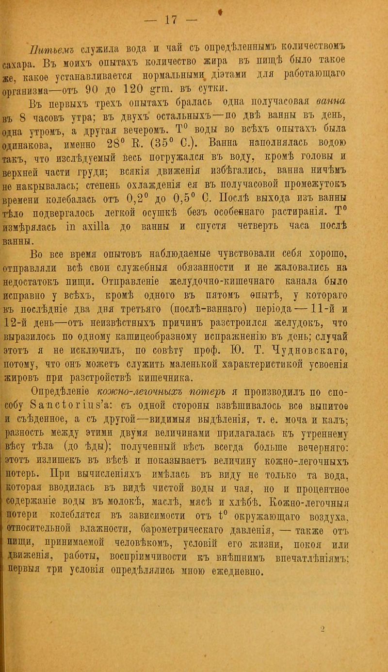 Питъемъ служила вода и чай съ опродѣленпымъ количествомъ сахара. Въ моихъ опытахъ количество жира въ пищѣ было такое же, какое устанавливается нормальными діэтами для работающая) организма—отъ 90 до 120 &гт. въ сутки. Бъ первыхъ трехъ опытахъ бралась одна получасовая ванна въ 8 часовъ утра; въ двухъ остальныхъ—по двѣ ванны въ день, одна утромъ, а другая вечеромъ. Т° воды во всѣхъ опытахъ была одинакова, именно 28° К. (35° С). Ванна наполнялась водою такъ, что изслѣдуемый весь погружался въ воду, кромѣ головы и верхней части груди; всякія движенія избѣгались, ванна ничѣмъ не накрывалась; степень охлажденія ея въ получасовой промѳжутокъ времени колебалась отъ 0,2° до 0,5° С. Послѣ выхода изъ ванны тѣло подвергалось легкой осушкѣ безъ особеянаго растиранія. Т° измѣрялась іп ахіііа до ванны и спустя четверть часа послѣ ванны. Во все время опытовъ наблюдаемые чувствовали себя хорошо, отправляли всѣ свои служебныя обязанности и не жаловались на недостатокъ пищи. Отправленіе желудочно-кишечнаго канала было исправно у всѣхъ, кромѣ одного въ пятомъ ѳпытѣ, у котораго въ послѣдніе два дня третьяго (послѣ-ваннаго) періода—11-й и 12-й день—отъ неизвѣстныхъ причинъ разстроился желудокъ, что выразилось по одному кашицеобразному испражненію въ день; случай этотъ я не исключилъ, по совѣту проф. Ю. Т. Чудновскаго, потому, что онъ можетъ служить маленькой характеристикой усвоенія жировъ при разстройствѣ кишечника. Опредѣленіе кожно-легочныхъ потерь я производилъ по спо- собу 8апсьогіи8'а: съ одной стороны взвѣшивалось все выпитой и съѣденное, а съ другой—видимыя выдѣленія, т. е. моча и калъ; разность между этими двумя величинами прилагалась къ утреннему вѣсу тѣла (до ѣды); полученный вѣсъ всегда больше вечерняго: этотъ излишекъ въ вѣсѣ и показываешь величину кожно-легочныхъ потерь. При вычисленіяхъ имѣлась въ виду не только та вода, которая вводилась въ видѣ чистой воды и чая, но и процентное содержаніе воды въ молокѣ, маслѣ, мясѣ и хлѣбѣ. Кожно-легочныя потери колеблятся въ зависимости отъ 1° окружающаго воздуха, относительной влажности, барометрическая) давленія, — также отъ пищи, принимаемой человѣкомъ, условій его жизни, покоя или движенія, работы, воспріимчивости къ внѣшнимъ впечатлѣніямъ: первыя три условія опредѣлялись мною ежедневно.