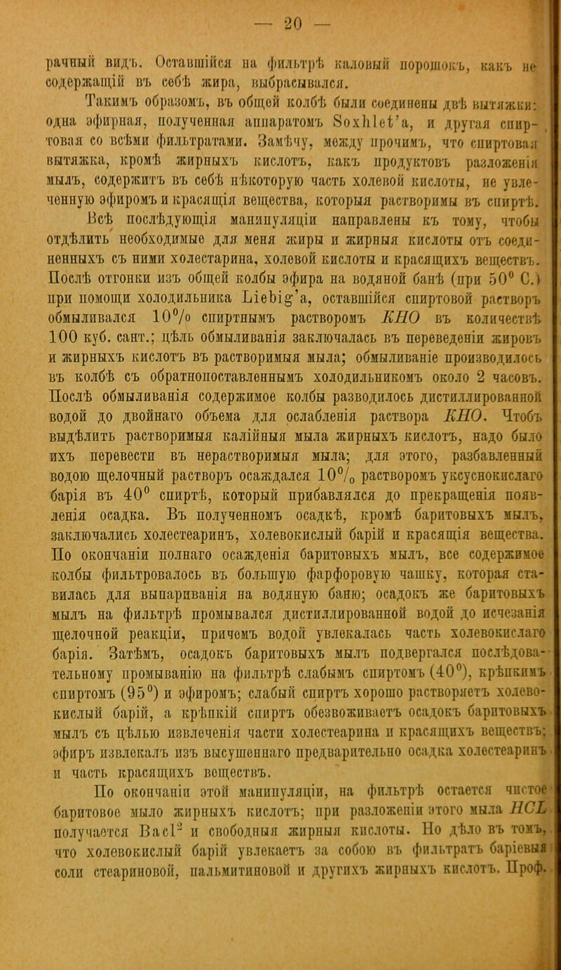 рачпый вид-ь. Оставшійся па фильтрѣ каловый порошокъ, какъ не; оодержащій въ собѣ жира, выбрасывался. Такимъ образомъ, въ общой колбѣ были соединены двѣ вытяжки: одна эфирная, полученная аппаратомъ 8охп1еі'а, и другая спир- товая со всѣми фильтратами. Замѣчу, между прочимъ, что сниртовая вытяжка, кромѣ жирныхъ кислотъ, какъ продуктовъ разложенія мылъ, содержитъ въ собѣ нѣкоторую часть холевой кислоты, не увле- ченную эфиромъ и крася щія вещества, которыя растворимы въ спиртѣ. Всѣ послѣдующія манипуляціи направлены къ тому, чтобы отдѣлить необходимые для меня жиры и жирныя кислоты отъ соеди- ненныхъ съ ними холестарина, холевой кислоты и красящихъ веществъ. Послѣ отгонки изъ общей колбы эфира на водяной банѣ (при 50° С.) при помощи холодильника ЫеЫ^'а, оставшійся спиртовой растворъ обмыливался 10% спиртнымъ растворомъ КЕО въ количествѣ 100 куб. сант.; цѣль обмыливанія заключалась въ пореведоніи жировъ и жирныхъ кислотъ въ растворимыя мыла; обмыливаніе производилось въ колбѣ съ обратнопоставлоннымъ холодильникомъ около 2 часовъ. Послѣ обмыливанія содержимое колбы разводилось дистиллированной водой до двойнаго объема для рслабленія раствора КНО. Чтобъ выдѣлить растворимыя калійныя мыла жирныхъ кислотъ, надо было ихъ перевести въ нерастворимыя мыла; для этого, разбавленный водою щелочный растворъ осаждался 10°/0 растворомъ уксуснокислаго барія въ 40° спиртѣ, который прибавлялся до прекращенія появ- ленія осадка. Въ полученномъ осадкѣ, кромѣ баритовыхъ мылъ, заключались холестеаринъ, холевокислый барій и красящія вещества. По окончаніи полнаго осажденія баритовыхъ мылъ, все содержимое колбы фильтровалось въ большую фарфоровую чашку, которая ста- вилась для выпариванія на водяную баню; осадокъ же баритовыхъ мылъ на фильтрѣ промывался дистиллированной водой до исчезанія щелочной реакціи, причомъ водой увлекалась часть холевокислаго барія. Затѣмъ, осадокъ баритовыхъ мылъ подвергался поелѣдова- тельному промыванію на фильтрѣ слабымъ спиртомъ (40°), крѣпкпмъ спиртомъ (95°) и эфиромъ; слабый спиртъ хорошо растворяетъ холево- кислый барій, а крѣпкій спиртъ обезвоживаотъ осадокъ баритовыхъ мылъ съ цѣлыо извлоченія части холостеарпна п красящихъ веществъ; эфиръ извлекалъ изъ высушоннаго предварительно осадка холестеаринъ и часть красящихъ воществъ. По окончаніи этой манипуляціи, на фильтрѣ остается чистое баритовое мыло жирныхъ кислотъ; при разложеніи этого мыла НСЬ получается ВасГ2 и свободный жирныя кислоты. Но дѣло въ томъ, что холевокислый барій увлекаетъ за собою въ фильтратъ барісвыі соли стеариновой, пальмитиновой и другихъ жирныхъ кислотъ. Проф.