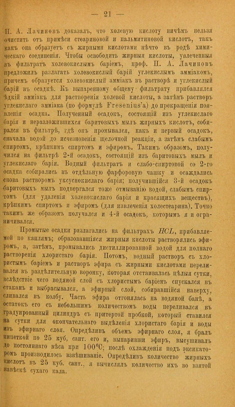 П. А. Лачиновъ доказалъ, что холеную кислоту ничѣыъ нельзя очистить отъ примѣси стеариновой и пальмитиновой кислотъ, такъ какъ она образуетъ съ жирными кислотами нѣчто въ родѣ хими- ческаго соединенія. Чтобы освободить жирный кислоты, увлеченный въ фильтратъ холевокислымъ баріемъ, ироф. П. А. Лачиновъ предложилъ разлагать холевокислый барій углекислымъ амміакомъ, причемъ образуется холевокислый амміакъ въ растворѣ и углекислый барій въ осадкѣ. Къ выпаренному общему фильтрату прибавлялся ѣдкін амміакъ для растворенія холевой кислоты, а затѣмъ растворъ углекислаго амміака (по формулѣ Ггезешиз'а) до прекращенія поя- вленія осадка. Полученный осадокъ, состоящій изъ углекислаго барія и неразложившихся баритовыхъ мылъ жирныхъ кислотъ, соби- рался въ фильтрѣ, гдѣ опъ промывался, какъ и первый осадокъ, сначала водой до исчезновенія щелочной реакціи, а затѣмъ слабымъ ■спиртомъ, крѣпкимъ спиртомъ и эфиромъ. Такимъ образомъ, полу- чился на фильтрѣ 2-й осадокъ, состоящій изъ баритовыхъ мылъ и углекислаго барія. Водный фильтратъ и слабо-спиртовой со 2-го осадка собирались въ отдѣльную фарфоровую чашку и осаждались снова растворомъ уксуснокислаго барія; получившійся 3-й осадокъ баритовыхъ мылъ подвергался тоже отмыванію водой, слабымъ спир- томъ (для удаленія холевокислаго барія й красящихъ веществъ), крѣпкимъ спиртомъ и эфиромъ (для извлечет холестеарина). Точно такимъ же образомъ получался и 4-й осадокъ, которымъ я и огра- ничивался. Промытые осадки разлагались на фильтрахъ ЕСЬ, прибавляе- мой по каплямъ; образовавшіяся жирныя кислоты растворялись эфи- ромъ, а, затѣмъ, промывались дистиллированной водой для полнаго растворенія хлористаго барія. Потомъ, водный растворъ съ хло- ристымъ баріемъ и растворъ эфира съ жирными кислотами перели- вался въ раздѣлительную воронку, ісоторая отстаивалась цѣлыя сутки, вслѣдствіс чего водяной слой съ хлористымъ баріемъ спускался въ «таванъ и выбрасывался, а эфирный слой, собиравшійся наверху, сливался въ колбу. Часть эфира отгонялась на водяной банѣ, а остатокъ его съ неболыпимъ количоствомъ воды переливался въ градуированный цилиндръ съ притертой пробкой, который ставился на сутки для окончательная выдѣленія хлористаго барія и воды изъ эфирнаго слоя. Опредѣливъ объемъ эфирнаго слоя, я бралъ пииеткой по 25 куб, сайт, его и, выпаривши эфпръ. высушивалъ до постояннаго вѣса при 100°С; послѣ охлажденія подъ эксикато- ромъ производилось взвѣшиваніе. Опредѣливъ количество жирныхъ кислотъ въ 25 куб. сайт., л вычислялъ количество ихъ во взятой навѣскѣ сухаго кала.