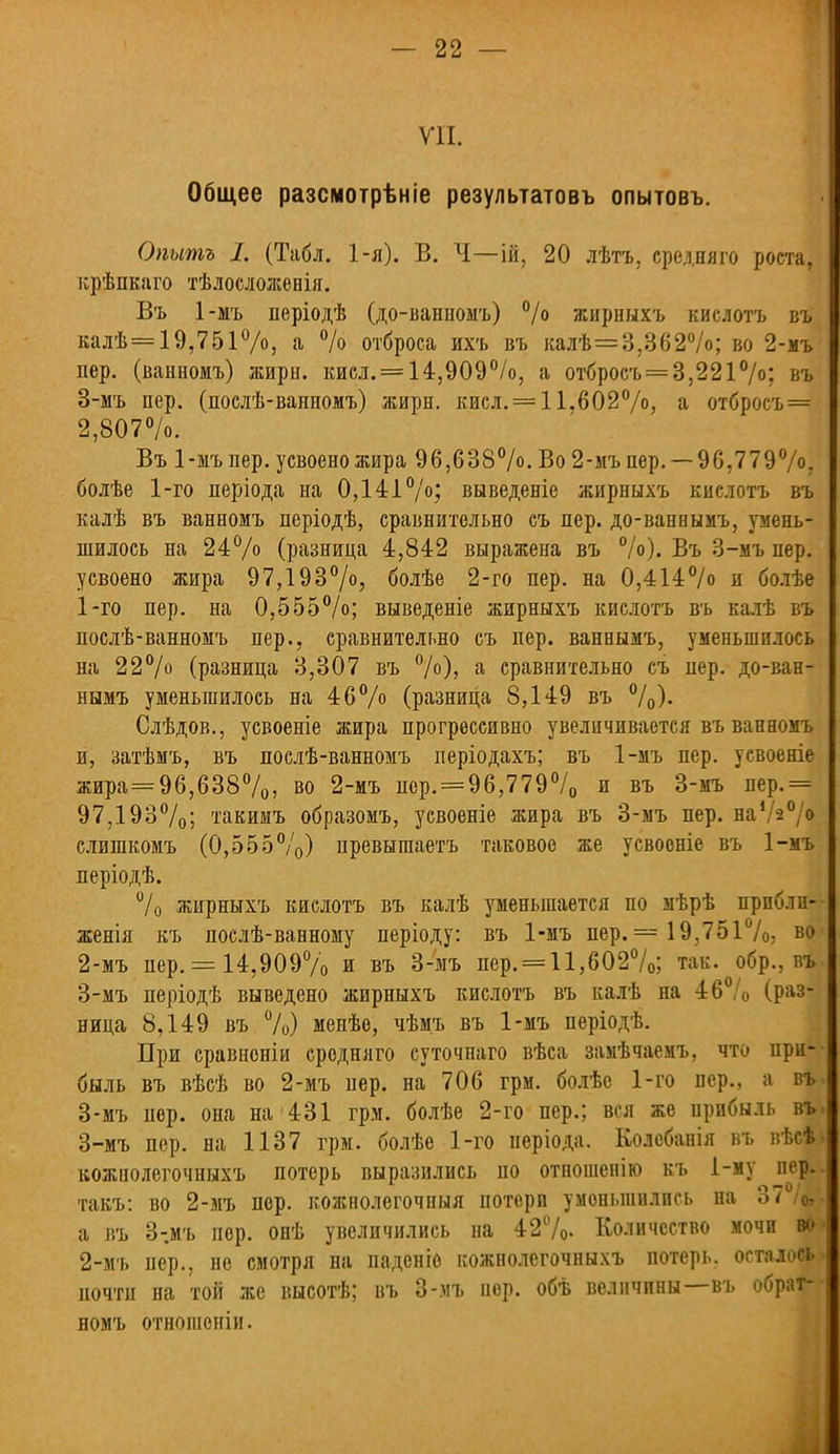 VII. Общее разсмотрѣніе результатовъ опытовъ. Опытъ I. (Табл. 1-я). В. Ч—ій, 20 лѣтъ, средняго роста, крѣпкаго тѣлосложенія. Въ 1-мъ періодѣ (до-ванномъ) % жирныхъ кислотъ въ калѣ = 19,751%, а % отброса ихъ въ калѣ=3,362%; во 2-мъ пер. (ванномъ) жирн. кисл. = 14,909%, а отбросъ=3,221%; въ 3-мъ пер. (послѣ-ванномъ) жирн. кисл. = 11.602%, а отбросъ = 2,807%. Въ 1-мъ пер. усвоено жира 96,638°/<>. Во 2-мъ пер. — 96,779°/°, болѣе 1-го періода на 0,141%; выведете жирныхъ кислотъ въ калѣ въ ванномъ періодѣ, сравнительно съ пер. до-ваннымъ, умень- шилось на 24% (разница 4,842 выражена въ %). Въ 3-мъ пер. усвоено жира 97,193%, болѣе 2-го пер. на 0,414% и болѣе 1- го пер. на 0,555%; выведете жирныхъ кислотъ въ калѣ въ послѣ-ванномъ пер., сравнительно съ пер. ваннымъ, уменьшилось на 22% (разница 3,307 въ %), а сравнительно съ пер. до-ван- нымъ уменьшилось на 46% (разница 8,149 въ %). Слѣдов., усвоеніе жира прогрессивно увеличивается въ ванномъ и, затѣмъ, въ послѣ-ванномъ періодахъ; въ 1-мъ пер. усвоеніе жира = 96,638%, во 2-мъ пср. = 96,779% и въ 3-мъ пер.= 97,193%; такииъ образомъ, усвоеніе жира въ 3-мъ пер. на%% слишкомъ (0,555%) превыгааетъ таковое же усвооніе въ 1-мъ періодѣ. °/о жирныхъ кислотъ въ калѣ уменьшается по мѣрѣ прпблп- женія къ послѣ-ванному періоду: въ 1-мъ пер. = 19,751%, в<> 2- мъ пер. = 14,909% и въ 3-мъ пср. = 11,602%; так. обр., въ 3- мъ періодѣ выведено жирныхъ кислотъ въ калѣ на 46 /0 (раз- ница 8,149 въ %) менѣе, чѣм.ъ въ 1-мъ періодѣ. При сравноніи средняго суточнаго вѣса замѣчаемъ, что при- быль въ вѣсѣ во 2-мъ пер. на 706 гри. болѣе 1-го пер., а въ 3-мъ пер. она на 431 грм. болѣе 2-го пер.; вся же прибыль въ 3-мъ пер. на 1137 грм. болѣе 1-го неріода. Колебанія въ вѣсѣ кожиолегочныхъ потерь выразились по отношенію къ і-му пер. такъ: во 2-мъ пер. кожнолегочныя потери уменьшились на 37 /Ц а въ З-.мъ пор. онѣ увеличились на 42%. Количество мочи во 2-мъ пер., не смотря на паденіо кожиолегочныхъ потерь, осталось почти на той же высотѣ; въ 3-мъ пер. обѣ величины—въ обрат- номъ отношопіи.