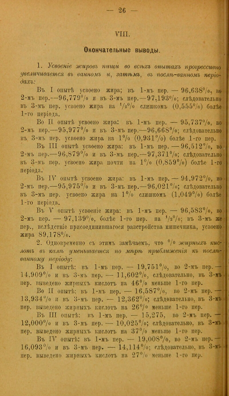 VIII. Окончательные выводы. 1. Усвоеніе жировъ пищи во всѣхъ опытахъ прогрессивно увеличивается въ ванномъ и, затѣмъ, въ послѣ-вапномъ періо- Оахъ: Въ I опытѣ усвоено жира; въ 1-мъ пер. — 96.638%, во 2-мъ пер.—96,779%> и въ 3-мъ пер. —97,193%; слѣдовательио въ 3-мъ пер. усвоено жира па У-2% слипжомъ (0,555%) болѣе 1- го періода. Во II опытѣ усвоено жира: въ 1-ыъ пер. — 95,737%, во 2- мъ пер.—95,977% и въ 3-мъ пер.—96,668%; слѣдовательно въ. 3-мъ пер. усвоено жира на 1% (0,931%) болѣе 1-го нер. Въ III опытѣ усвоено жира: въ 1-мъ пер.—96,512%, во 2-мъ пер.—96,879% и въ 3-мъ пер.—97,371%; слѣдовательно въ 3-мъ пер. усвоено жира почти на 1% (0,859%) болѣе 1-го періода. Въ IV опытѣ усвоено жира: въ 1-мъ пер. — 94.972%, но 2-мъ пер.—95,975% и въ 3-мъ пер.—96,021%; слѣдоватсльво въ 3-мъ пер. усвоено жира на 1% слишкомъ (1,049%) болѣе 1- го періода. Въ V опытѣ усвоеніо жира: въ 1-мъ пер. — 96,583%, во 2- мъ пер. — 97,139%, болѣе 1-го пер. на Ѵ2°/о: въ 3-мъ же пер., вслѣдствіе присоединивгаагося разстронства кишечника, усвоено жира 89,178%. 2. Одновременно съ этимъ замѣчаемъ, что °/° жирныхъ кис- лотъ въ калгь уменьшается по мгърѣ приближенья къ пост- ванному перІоду: Въ I опытѣ: въ 1-мъ пер. — 19,751%, во 2-мъ пер.— 14,909% и въ 3-мъ пер. — 11,602%, слѣдоватольно. въ 3-мъ пер. выведено жирныхъ кислотъ на 46% меньше 1-го нер. Во II опытѣ: въ 1-мъ пор. — 16,587%, во 2-мъ пер.— 13,934°/о и въ 3-мъ пер. — 12,362%; слѣдовательно. въ 3-мъ пер. выведено жирныхъ кислотъ на 26°/о меньше 1-го пер. Въ III оиытѣ: въ 1-мъ пер. — 15,275, во 2-мъ пер. — 12,ООО0/ и въ 3-мъ пер. — 10,025%; слѣдоватсльно. въ 3-мъ пер. выведено жирныхъ кислотъ на 37% меньше 1-го пер. Въ IV опытѣ: въ 1-мъ пер. — 19,008%), во 2-мъ пер. -Ш 16,093%) и въ 3-мъ пер. — 14,114%: следовательно, въ 3-мъ пер. выведено жирныхъ кислотъ на 27% меньше 1-го пер.