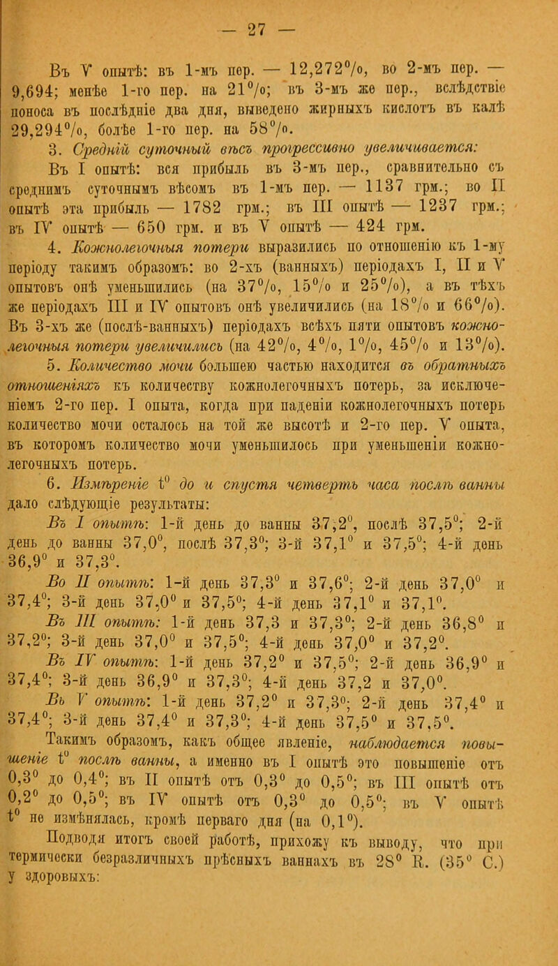 Въ V опытѣ: въ 1-мъ пер. — 12,272%, во 2-мъ пер. — 9,694; менѣе 1-го пер. па 21 >; въ 3-мъ же сер., вслѣдствіе поноса въ послѣдніе два дня, выведено жирныхъ кислотъ въ калѣ 29,294%, болѣе 1-го пер. на 58°/. 3. Средній суточный вѣсъ прогрессивно увеличивается: Въ I опытѣ: вся прибыль въ 3-мъ пер., сравнительно съ среднимъ суточнымъ вѣсомъ въ 1-мъ пер. — 1137 грм.; во II опытѣ эта прибыль — 1782 грм.; въ III онытѣ — 1237 грм.; въ IV оиытѣ— 650 грм. и въ V опытѣ — 424 грм. 4. Еожнолеьочныя потери выразились по отношенію къ 1-му періоду такимъ образомъ: во 2-хъ (ванныхъ) періодахъ I, II и У опытовъ онѣ уменьшились (на 37%, 15% и 25%), а въ тѣхъ же періодахъ III и IV опытовъ онѣ увеличились (на 18% и 66%). Въ 3-хъ же (послѣ-ванныхъ) періодахъ всѣхъ пяти опытовъ кожно- легочныя потери увеличились (на 42%, 4%, 1%, 45% и 13%). 5. Количество мочи большею частью находится въ обратныхъ отношеніяхъ къ количеству кожнолегочныхъ потерь, за исключе- ніемъ 2-го пер. I опыта, когда при паденіи кожнолегочныхъ потерь количество мочи осталось на той же высотѣ и 2-го пер. V опыта, въ которомъ количество мочи уменьшилось при уменьшеніи кожно- легочныхъ потерь. 6. Измѣренъе \Р до и спустя четверть часа послѣ ванны дало слѣдующіе результаты: Въ 1 опытѣ: 1-й день до ванны 37;2°, послѣ 37,5°; 2-й день до ванны 37,0°, послѣ 37,3°; 3-й 37,1° и 37,5°; 4-й день 36,9° и 37,3°. Во II опытѣ: 1-й день 37,3° и 37,6°; 2-й день 37,0° и 37,4°; 3-й день 37,0° и 37,5°; 4-й день 37,1° и 37,1°. Въ 111 опытѣ: 1-й день 37,3 и 37,3°; 2-й день 36,8° п 37,2°; 3-й день 37,0° и 37,5°; 4-й день 37,0° и 37,2°. Въ IV опытѣ: 1-й день 37,2° и 37.5°; 2-й день 36,9° и 37,4°; 3-й день 36,9° и 37,3°; 4-й день 37,2 и 37,0°. Вь 7 опытѣ: 1-й день 37,2° и 37,3°; 2-й день 37,4° и 37,4°; 3-й день 37,4° и 37,3°; 4-й день 37,5° и 37,5°. Такимъ образомъ, какъ общее явленіе, наблюдается повы- шеніе 1° послѣ ванны, а именно въ I оиытѣ это иовытепіе отъ 0,3° до 0,4°; въ II опытѣ отъ 0,3° до 0,5°; въ III опытѣ отъ 0,2° до 0,5°; въ IV опытѣ отъ 0,3° до 0,5°; въ V опытѣ 1;° не измѣнялась, кромѣ перваго дня (на 0,1°). Подводя итогъ своей работѣ, прихожу къ выводу, что при термически безразличныхъ прѣсныхъ ваннахъ въ 28° К. (35° С.) У здоровыхъ: